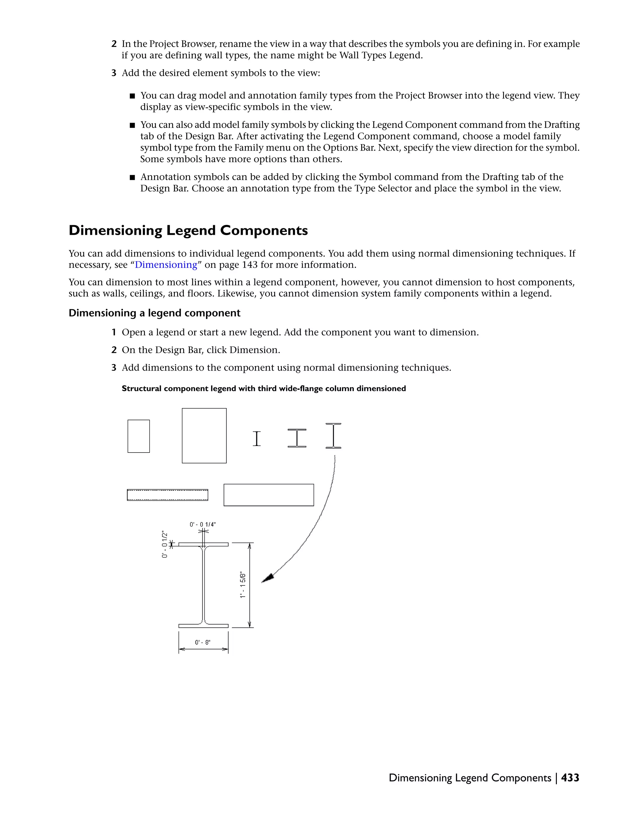 2 In the Project Browser, rename the view in a way that describes the symbols you are defining in. For example
if you are defining wall types, the name might be Wall Types Legend.
3 Add the desired element symbols to the view:
■ You can drag model and annotation family types from the Project Browser into the legend view. They
display as view-specific symbols in the view.
■ You can also add model family symbols by clicking the Legend Component command from the Drafting
tab of the Design Bar. After activating the Legend Component command, choose a model family
symbol type from the Family menu on the Options Bar. Next, specify the view direction for the symbol.
Some symbols have more options than others.
■ Annotation symbols can be added by clicking the Symbol command from the Drafting tab of the
Design Bar. Choose an annotation type from the Type Selector and place the symbol in the view.
Dimensioning Legend Components
You can add dimensions to individual legend components. You add them using normal dimensioning techniques. If
necessary, see “Dimensioning” on page 143 for more information.
You can dimension to most lines within a legend component, however, you cannot dimension to host components,
such as walls, ceilings, and floors. Likewise, you cannot dimension system family components within a legend.
Dimensioning a legend component
1 Open a legend or start a new legend. Add the component you want to dimension.
2 On the Design Bar, click Dimension.
3 Add dimensions to the component using normal dimensioning techniques.
Structural component legend with third wide-flange column dimensioned
Dimensioning Legend Components | 433
 
