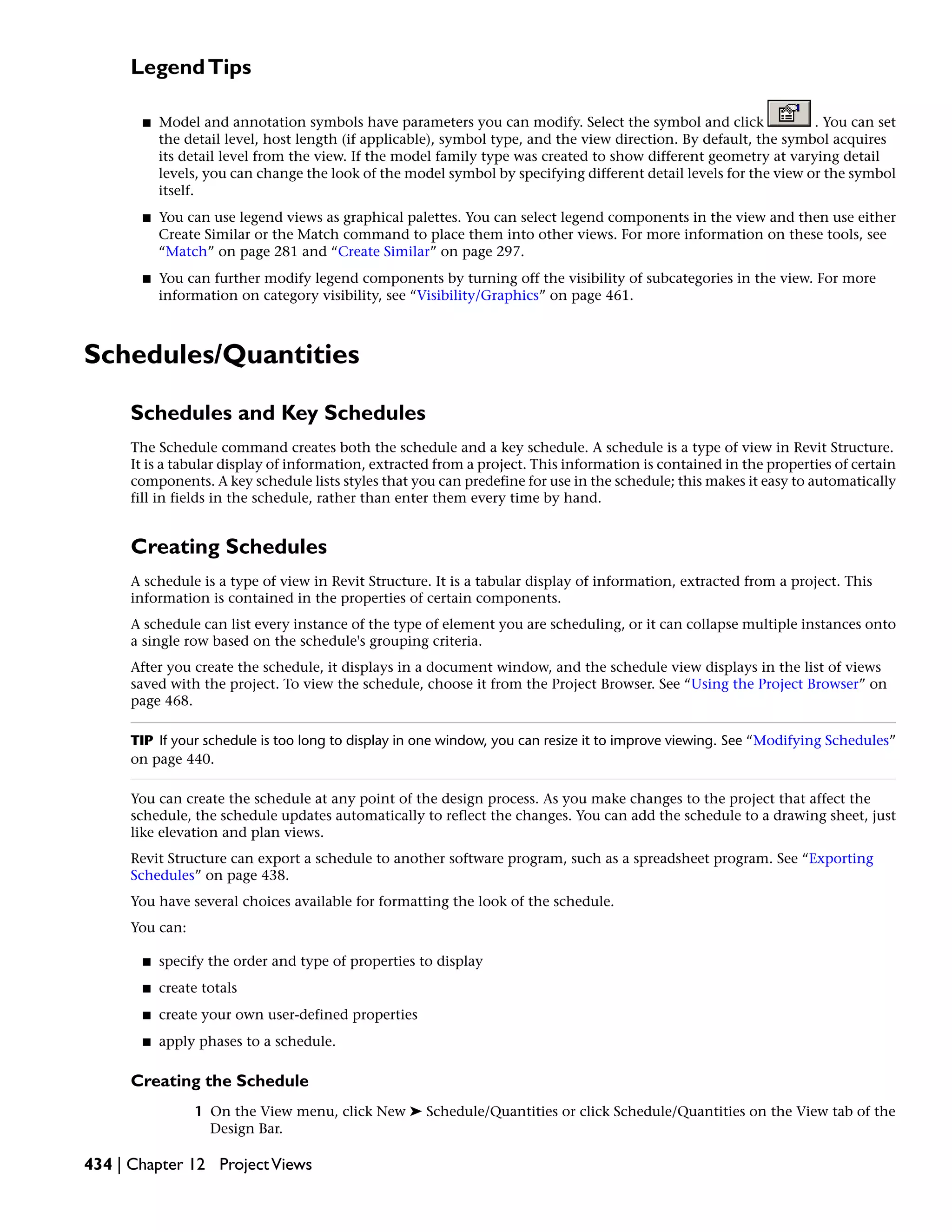 LegendTips
■ Model and annotation symbols have parameters you can modify. Select the symbol and click . You can set
the detail level, host length (if applicable), symbol type, and the view direction. By default, the symbol acquires
its detail level from the view. If the model family type was created to show different geometry at varying detail
levels, you can change the look of the model symbol by specifying different detail levels for the view or the symbol
itself.
■ You can use legend views as graphical palettes. You can select legend components in the view and then use either
Create Similar or the Match command to place them into other views. For more information on these tools, see
“Match” on page 281 and “Create Similar” on page 297.
■ You can further modify legend components by turning off the visibility of subcategories in the view. For more
information on category visibility, see “Visibility/Graphics” on page 461.
Schedules/Quantities
Schedules and Key Schedules
The Schedule command creates both the schedule and a key schedule. A schedule is a type of view in Revit Structure.
It is a tabular display of information, extracted from a project. This information is contained in the properties of certain
components. A key schedule lists styles that you can predefine for use in the schedule; this makes it easy to automatically
fill in fields in the schedule, rather than enter them every time by hand.
Creating Schedules
A schedule is a type of view in Revit Structure. It is a tabular display of information, extracted from a project. This
information is contained in the properties of certain components.
A schedule can list every instance of the type of element you are scheduling, or it can collapse multiple instances onto
a single row based on the schedule's grouping criteria.
After you create the schedule, it displays in a document window, and the schedule view displays in the list of views
saved with the project. To view the schedule, choose it from the Project Browser. See “Using the Project Browser” on
page 468.
TIP If your schedule is too long to display in one window, you can resize it to improve viewing. See “Modifying Schedules”
on page 440.
You can create the schedule at any point of the design process. As you make changes to the project that affect the
schedule, the schedule updates automatically to reflect the changes. You can add the schedule to a drawing sheet, just
like elevation and plan views.
Revit Structure can export a schedule to another software program, such as a spreadsheet program. See “Exporting
Schedules” on page 438.
You have several choices available for formatting the look of the schedule.
You can:
■ specify the order and type of properties to display
■ create totals
■ create your own user-defined properties
■ apply phases to a schedule.
Creating the Schedule
1 On the View menu, click New ➤ Schedule/Quantities or click Schedule/Quantities on the View tab of the
Design Bar.
434 | Chapter 12 ProjectViews
 