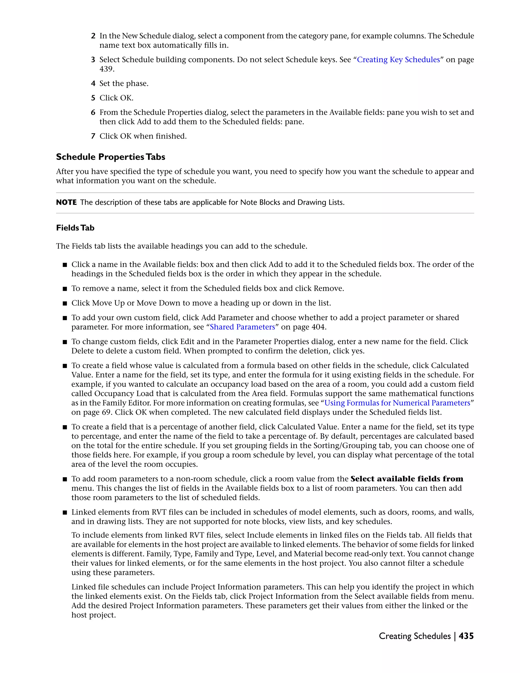 2 In the New Schedule dialog, select a component from the category pane, for example columns. The Schedule
name text box automatically fills in.
3 Select Schedule building components. Do not select Schedule keys. See “Creating Key Schedules” on page
439.
4 Set the phase.
5 Click OK.
6 From the Schedule Properties dialog, select the parameters in the Available fields: pane you wish to set and
then click Add to add them to the Scheduled fields: pane.
7 Click OK when finished.
Schedule PropertiesTabs
After you have specified the type of schedule you want, you need to specify how you want the schedule to appear and
what information you want on the schedule.
NOTE The description of these tabs are applicable for Note Blocks and Drawing Lists.
FieldsTab
The Fields tab lists the available headings you can add to the schedule.
■ Click a name in the Available fields: box and then click Add to add it to the Scheduled fields box. The order of the
headings in the Scheduled fields box is the order in which they appear in the schedule.
■ To remove a name, select it from the Scheduled fields box and click Remove.
■ Click Move Up or Move Down to move a heading up or down in the list.
■ To add your own custom field, click Add Parameter and choose whether to add a project parameter or shared
parameter. For more information, see “Shared Parameters” on page 404.
■ To change custom fields, click Edit and in the Parameter Properties dialog, enter a new name for the field. Click
Delete to delete a custom field. When prompted to confirm the deletion, click yes.
■ To create a field whose value is calculated from a formula based on other fields in the schedule, click Calculated
Value. Enter a name for the field, set its type, and enter the formula for it using existing fields in the schedule. For
example, if you wanted to calculate an occupancy load based on the area of a room, you could add a custom field
called Occupancy Load that is calculated from the Area field. Formulas support the same mathematical functions
as in the Family Editor. For more information on creating formulas, see “Using Formulas for Numerical Parameters”
on page 69. Click OK when completed. The new calculated field displays under the Scheduled fields list.
■ To create a field that is a percentage of another field, click Calculated Value. Enter a name for the field, set its type
to percentage, and enter the name of the field to take a percentage of. By default, percentages are calculated based
on the total for the entire schedule. If you set grouping fields in the Sorting/Grouping tab, you can choose one of
those fields here. For example, if you group a room schedule by level, you can display what percentage of the total
area of the level the room occupies.
■ To add room parameters to a non-room schedule, click a room value from the Select available fields from
menu. This changes the list of fields in the Available fields box to a list of room parameters. You can then add
those room parameters to the list of scheduled fields.
■ Linked elements from RVT files can be included in schedules of model elements, such as doors, rooms, and walls,
and in drawing lists. They are not supported for note blocks, view lists, and key schedules.
To include elements from linked RVT files, select Include elements in linked files on the Fields tab. All fields that
are available for elements in the host project are available to linked elements. The behavior of some fields for linked
elements is different. Family, Type, Family and Type, Level, and Material become read-only text. You cannot change
their values for linked elements, or for the same elements in the host project. You also cannot filter a schedule
using these parameters.
Linked file schedules can include Project Information parameters. This can help you identify the project in which
the linked elements exist. On the Fields tab, click Project Information from the Select available fields from menu.
Add the desired Project Information parameters. These parameters get their values from either the linked or the
host project.
Creating Schedules | 435
 