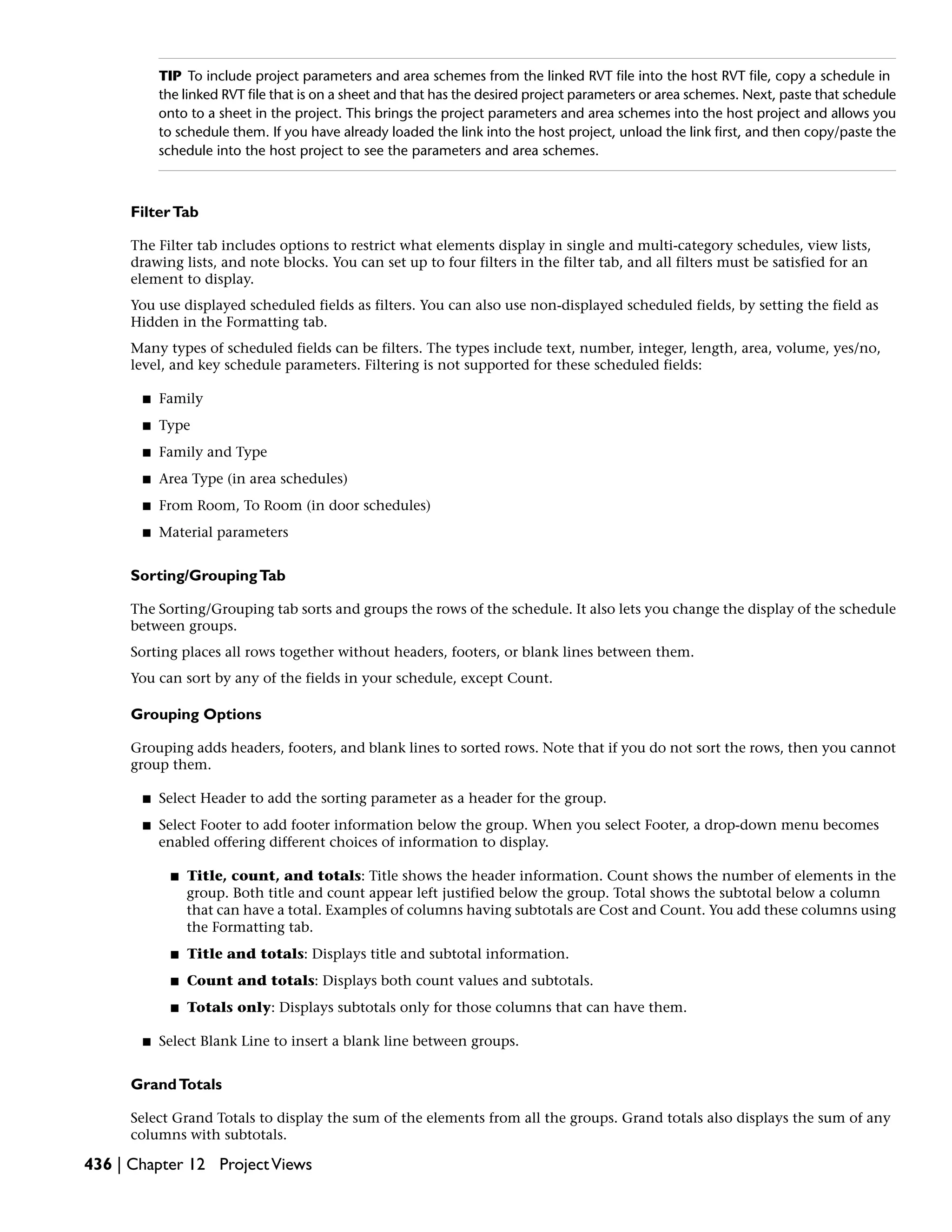 TIP To include project parameters and area schemes from the linked RVT file into the host RVT file, copy a schedule in
the linked RVT file that is on a sheet and that has the desired project parameters or area schemes. Next, paste that schedule
onto to a sheet in the project. This brings the project parameters and area schemes into the host project and allows you
to schedule them. If you have already loaded the link into the host project, unload the link first, and then copy/paste the
schedule into the host project to see the parameters and area schemes.
FilterTab
The Filter tab includes options to restrict what elements display in single and multi-category schedules, view lists,
drawing lists, and note blocks. You can set up to four filters in the filter tab, and all filters must be satisfied for an
element to display.
You use displayed scheduled fields as filters. You can also use non-displayed scheduled fields, by setting the field as
Hidden in the Formatting tab.
Many types of scheduled fields can be filters. The types include text, number, integer, length, area, volume, yes/no,
level, and key schedule parameters. Filtering is not supported for these scheduled fields:
■ Family
■ Type
■ Family and Type
■ Area Type (in area schedules)
■ From Room, To Room (in door schedules)
■ Material parameters
Sorting/GroupingTab
The Sorting/Grouping tab sorts and groups the rows of the schedule. It also lets you change the display of the schedule
between groups.
Sorting places all rows together without headers, footers, or blank lines between them.
You can sort by any of the fields in your schedule, except Count.
Grouping Options
Grouping adds headers, footers, and blank lines to sorted rows. Note that if you do not sort the rows, then you cannot
group them.
■ Select Header to add the sorting parameter as a header for the group.
■ Select Footer to add footer information below the group. When you select Footer, a drop-down menu becomes
enabled offering different choices of information to display.
■ Title, count, and totals: Title shows the header information. Count shows the number of elements in the
group. Both title and count appear left justified below the group. Total shows the subtotal below a column
that can have a total. Examples of columns having subtotals are Cost and Count. You add these columns using
the Formatting tab.
■ Title and totals: Displays title and subtotal information.
■ Count and totals: Displays both count values and subtotals.
■ Totals only: Displays subtotals only for those columns that can have them.
■ Select Blank Line to insert a blank line between groups.
GrandTotals
Select Grand Totals to display the sum of the elements from all the groups. Grand totals also displays the sum of any
columns with subtotals.
436 | Chapter 12 ProjectViews
 