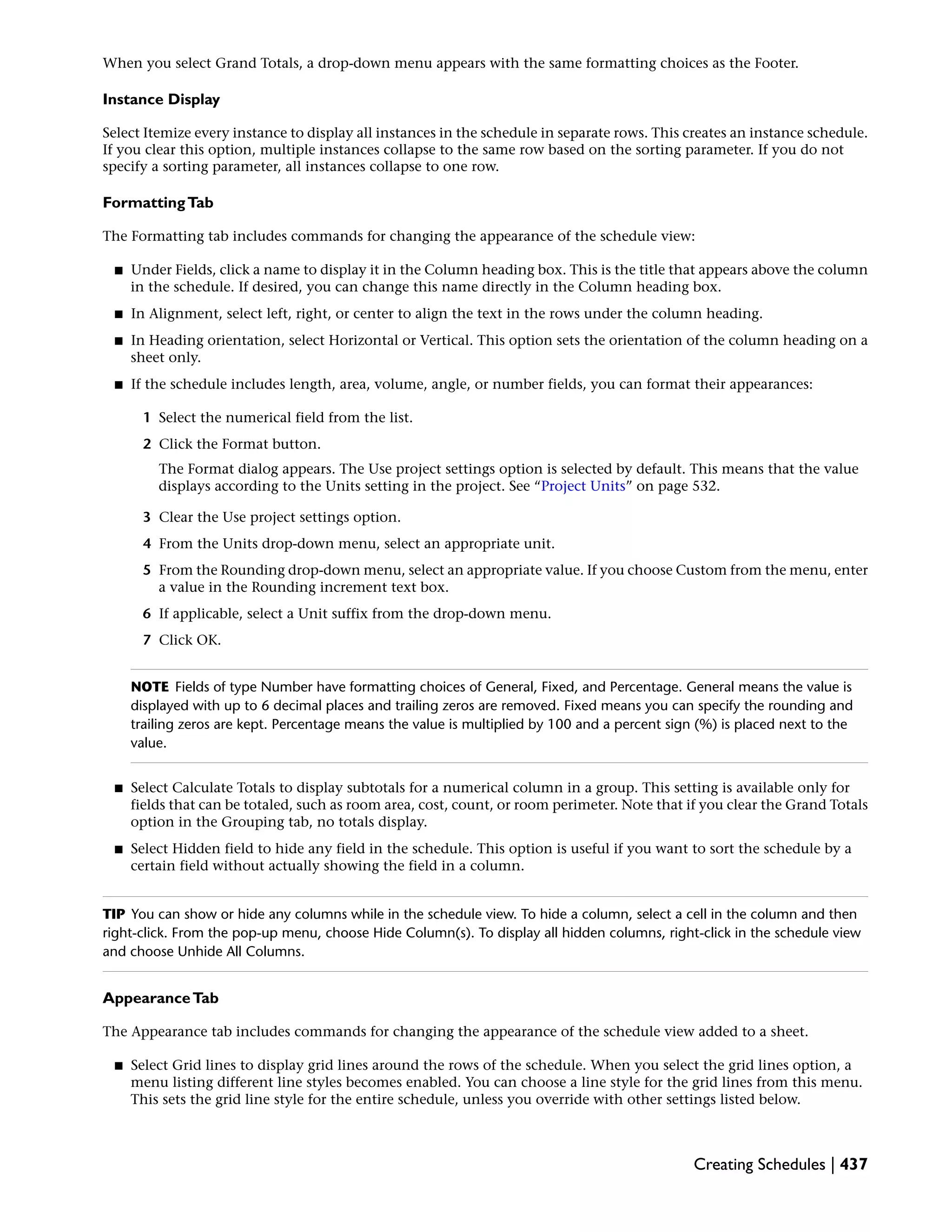 When you select Grand Totals, a drop-down menu appears with the same formatting choices as the Footer.
Instance Display
Select Itemize every instance to display all instances in the schedule in separate rows. This creates an instance schedule.
If you clear this option, multiple instances collapse to the same row based on the sorting parameter. If you do not
specify a sorting parameter, all instances collapse to one row.
FormattingTab
The Formatting tab includes commands for changing the appearance of the schedule view:
■ Under Fields, click a name to display it in the Column heading box. This is the title that appears above the column
in the schedule. If desired, you can change this name directly in the Column heading box.
■ In Alignment, select left, right, or center to align the text in the rows under the column heading.
■ In Heading orientation, select Horizontal or Vertical. This option sets the orientation of the column heading on a
sheet only.
■ If the schedule includes length, area, volume, angle, or number fields, you can format their appearances:
1 Select the numerical field from the list.
2 Click the Format button.
The Format dialog appears. The Use project settings option is selected by default. This means that the value
displays according to the Units setting in the project. See “Project Units” on page 532.
3 Clear the Use project settings option.
4 From the Units drop-down menu, select an appropriate unit.
5 From the Rounding drop-down menu, select an appropriate value. If you choose Custom from the menu, enter
a value in the Rounding increment text box.
6 If applicable, select a Unit suffix from the drop-down menu.
7 Click OK.
NOTE Fields of type Number have formatting choices of General, Fixed, and Percentage. General means the value is
displayed with up to 6 decimal places and trailing zeros are removed. Fixed means you can specify the rounding and
trailing zeros are kept. Percentage means the value is multiplied by 100 and a percent sign (%) is placed next to the
value.
■ Select Calculate Totals to display subtotals for a numerical column in a group. This setting is available only for
fields that can be totaled, such as room area, cost, count, or room perimeter. Note that if you clear the Grand Totals
option in the Grouping tab, no totals display.
■ Select Hidden field to hide any field in the schedule. This option is useful if you want to sort the schedule by a
certain field without actually showing the field in a column.
TIP You can show or hide any columns while in the schedule view. To hide a column, select a cell in the column and then
right-click. From the pop-up menu, choose Hide Column(s). To display all hidden columns, right-click in the schedule view
and choose Unhide All Columns.
AppearanceTab
The Appearance tab includes commands for changing the appearance of the schedule view added to a sheet.
■ Select Grid lines to display grid lines around the rows of the schedule. When you select the grid lines option, a
menu listing different line styles becomes enabled. You can choose a line style for the grid lines from this menu.
This sets the grid line style for the entire schedule, unless you override with other settings listed below.
Creating Schedules | 437
 