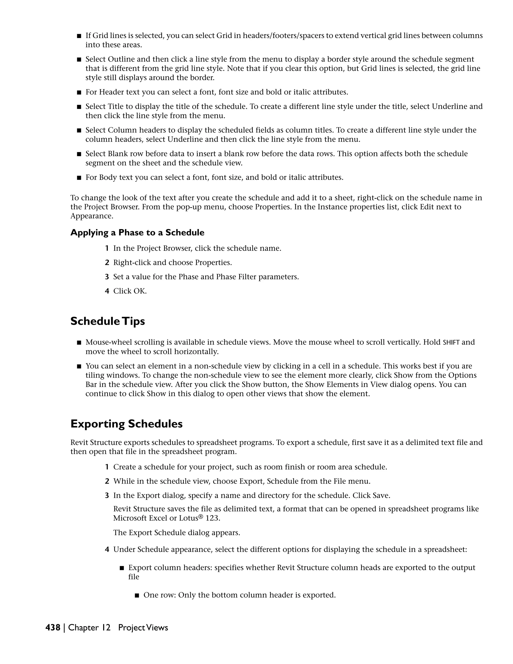 ■ If Grid lines is selected, you can select Grid in headers/footers/spacers to extend vertical grid lines between columns
into these areas.
■ Select Outline and then click a line style from the menu to display a border style around the schedule segment
that is different from the grid line style. Note that if you clear this option, but Grid lines is selected, the grid line
style still displays around the border.
■ For Header text you can select a font, font size and bold or italic attributes.
■ Select Title to display the title of the schedule. To create a different line style under the title, select Underline and
then click the line style from the menu.
■ Select Column headers to display the scheduled fields as column titles. To create a different line style under the
column headers, select Underline and then click the line style from the menu.
■ Select Blank row before data to insert a blank row before the data rows. This option affects both the schedule
segment on the sheet and the schedule view.
■ For Body text you can select a font, font size, and bold or italic attributes.
To change the look of the text after you create the schedule and add it to a sheet, right-click on the schedule name in
the Project Browser. From the pop-up menu, choose Properties. In the Instance properties list, click Edit next to
Appearance.
Applying a Phase to a Schedule
1 In the Project Browser, click the schedule name.
2 Right-click and choose Properties.
3 Set a value for the Phase and Phase Filter parameters.
4 Click OK.
ScheduleTips
■ Mouse-wheel scrolling is available in schedule views. Move the mouse wheel to scroll vertically. Hold SHIFT and
move the wheel to scroll horizontally.
■ You can select an element in a non-schedule view by clicking in a cell in a schedule. This works best if you are
tiling windows. To change the non-schedule view to see the element more clearly, click Show from the Options
Bar in the schedule view. After you click the Show button, the Show Elements in View dialog opens. You can
continue to click Show in this dialog to open other views that show the element.
Exporting Schedules
Revit Structure exports schedules to spreadsheet programs. To export a schedule, first save it as a delimited text file and
then open that file in the spreadsheet program.
1 Create a schedule for your project, such as room finish or room area schedule.
2 While in the schedule view, choose Export, Schedule from the File menu.
3 In the Export dialog, specify a name and directory for the schedule. Click Save.
Revit Structure saves the file as delimited text, a format that can be opened in spreadsheet programs like
Microsoft Excel or Lotus® 123.
The Export Schedule dialog appears.
4 Under Schedule appearance, select the different options for displaying the schedule in a spreadsheet:
■ Export column headers: specifies whether Revit Structure column heads are exported to the output
file
■ One row: Only the bottom column header is exported.
438 | Chapter 12 ProjectViews
 
