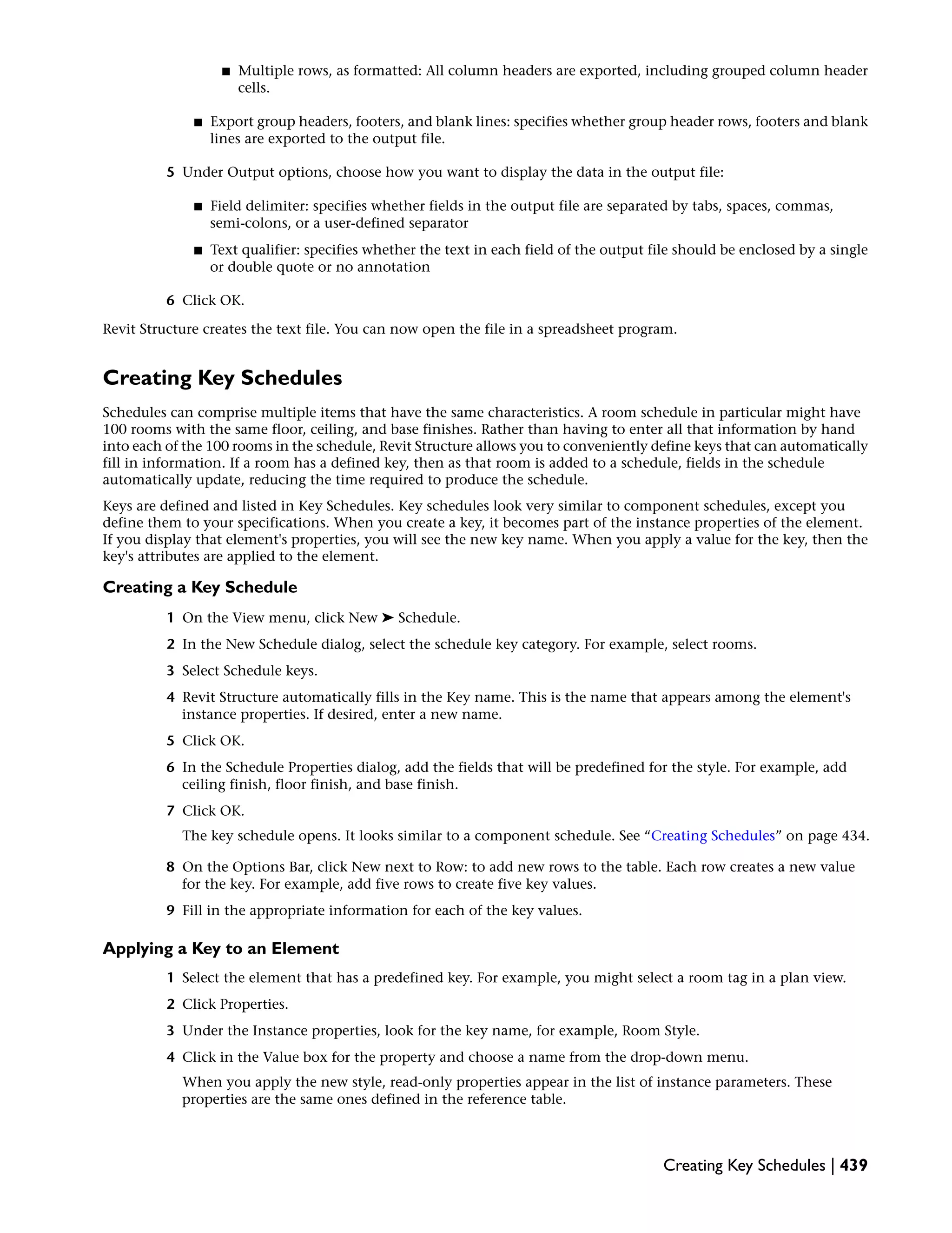 ■ Multiple rows, as formatted: All column headers are exported, including grouped column header
cells.
■ Export group headers, footers, and blank lines: specifies whether group header rows, footers and blank
lines are exported to the output file.
5 Under Output options, choose how you want to display the data in the output file:
■ Field delimiter: specifies whether fields in the output file are separated by tabs, spaces, commas,
semi-colons, or a user-defined separator
■ Text qualifier: specifies whether the text in each field of the output file should be enclosed by a single
or double quote or no annotation
6 Click OK.
Revit Structure creates the text file. You can now open the file in a spreadsheet program.
Creating Key Schedules
Schedules can comprise multiple items that have the same characteristics. A room schedule in particular might have
100 rooms with the same floor, ceiling, and base finishes. Rather than having to enter all that information by hand
into each of the 100 rooms in the schedule, Revit Structure allows you to conveniently define keys that can automatically
fill in information. If a room has a defined key, then as that room is added to a schedule, fields in the schedule
automatically update, reducing the time required to produce the schedule.
Keys are defined and listed in Key Schedules. Key schedules look very similar to component schedules, except you
define them to your specifications. When you create a key, it becomes part of the instance properties of the element.
If you display that element's properties, you will see the new key name. When you apply a value for the key, then the
key's attributes are applied to the element.
Creating a Key Schedule
1 On the View menu, click New ➤ Schedule.
2 In the New Schedule dialog, select the schedule key category. For example, select rooms.
3 Select Schedule keys.
4 Revit Structure automatically fills in the Key name. This is the name that appears among the element's
instance properties. If desired, enter a new name.
5 Click OK.
6 In the Schedule Properties dialog, add the fields that will be predefined for the style. For example, add
ceiling finish, floor finish, and base finish.
7 Click OK.
The key schedule opens. It looks similar to a component schedule. See “Creating Schedules” on page 434.
8 On the Options Bar, click New next to Row: to add new rows to the table. Each row creates a new value
for the key. For example, add five rows to create five key values.
9 Fill in the appropriate information for each of the key values.
Applying a Key to an Element
1 Select the element that has a predefined key. For example, you might select a room tag in a plan view.
2 Click Properties.
3 Under the Instance properties, look for the key name, for example, Room Style.
4 Click in the Value box for the property and choose a name from the drop-down menu.
When you apply the new style, read-only properties appear in the list of instance parameters. These
properties are the same ones defined in the reference table.
Creating Key Schedules | 439
 