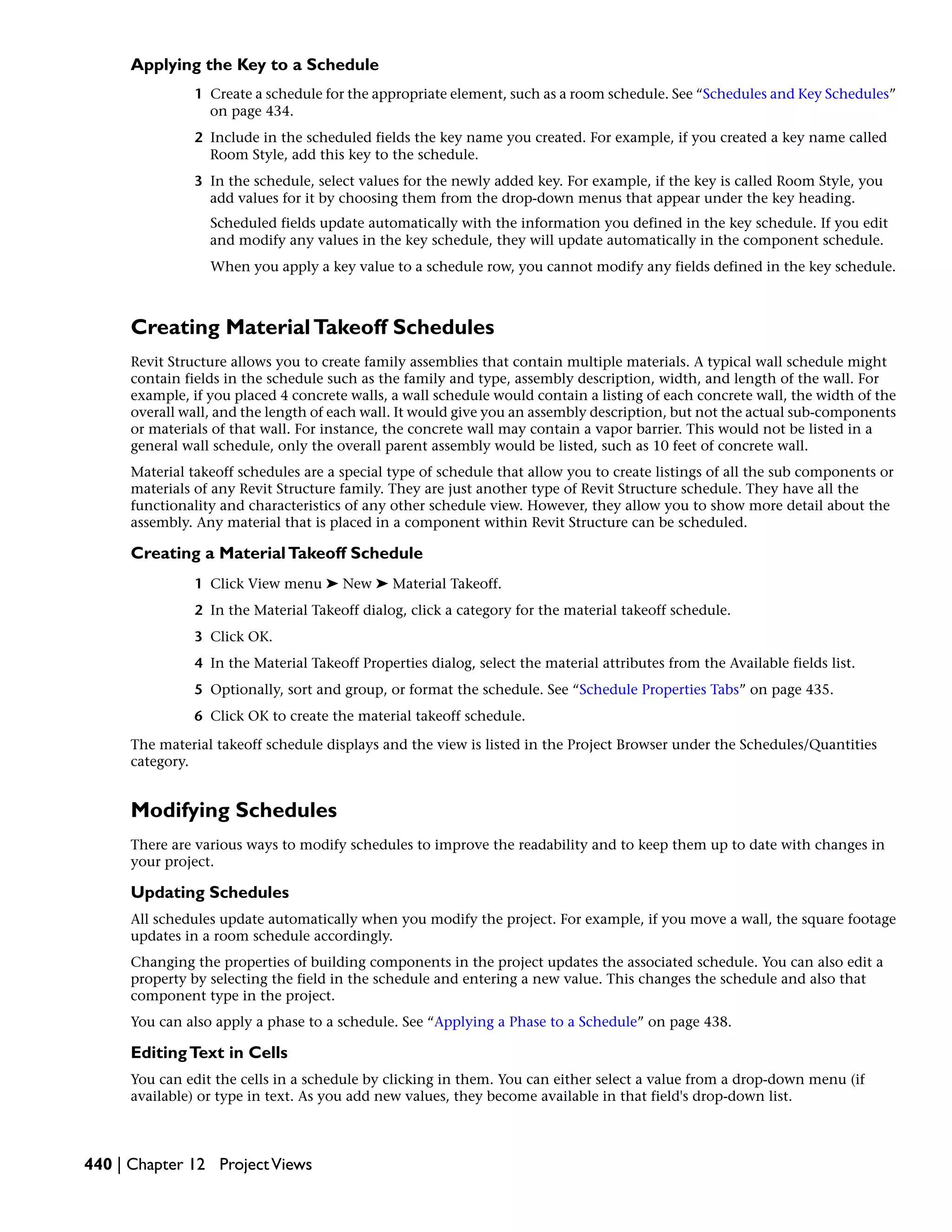 Applying the Key to a Schedule
1 Create a schedule for the appropriate element, such as a room schedule. See “Schedules and Key Schedules”
on page 434.
2 Include in the scheduled fields the key name you created. For example, if you created a key name called
Room Style, add this key to the schedule.
3 In the schedule, select values for the newly added key. For example, if the key is called Room Style, you
add values for it by choosing them from the drop-down menus that appear under the key heading.
Scheduled fields update automatically with the information you defined in the key schedule. If you edit
and modify any values in the key schedule, they will update automatically in the component schedule.
When you apply a key value to a schedule row, you cannot modify any fields defined in the key schedule.
Creating MaterialTakeoff Schedules
Revit Structure allows you to create family assemblies that contain multiple materials. A typical wall schedule might
contain fields in the schedule such as the family and type, assembly description, width, and length of the wall. For
example, if you placed 4 concrete walls, a wall schedule would contain a listing of each concrete wall, the width of the
overall wall, and the length of each wall. It would give you an assembly description, but not the actual sub-components
or materials of that wall. For instance, the concrete wall may contain a vapor barrier. This would not be listed in a
general wall schedule, only the overall parent assembly would be listed, such as 10 feet of concrete wall.
Material takeoff schedules are a special type of schedule that allow you to create listings of all the sub components or
materials of any Revit Structure family. They are just another type of Revit Structure schedule. They have all the
functionality and characteristics of any other schedule view. However, they allow you to show more detail about the
assembly. Any material that is placed in a component within Revit Structure can be scheduled.
Creating a MaterialTakeoff Schedule
1 Click View menu ➤ New ➤ Material Takeoff.
2 In the Material Takeoff dialog, click a category for the material takeoff schedule.
3 Click OK.
4 In the Material Takeoff Properties dialog, select the material attributes from the Available fields list.
5 Optionally, sort and group, or format the schedule. See “Schedule Properties Tabs” on page 435.
6 Click OK to create the material takeoff schedule.
The material takeoff schedule displays and the view is listed in the Project Browser under the Schedules/Quantities
category.
Modifying Schedules
There are various ways to modify schedules to improve the readability and to keep them up to date with changes in
your project.
Updating Schedules
All schedules update automatically when you modify the project. For example, if you move a wall, the square footage
updates in a room schedule accordingly.
Changing the properties of building components in the project updates the associated schedule. You can also edit a
property by selecting the field in the schedule and entering a new value. This changes the schedule and also that
component type in the project.
You can also apply a phase to a schedule. See “Applying a Phase to a Schedule” on page 438.
EditingText in Cells
You can edit the cells in a schedule by clicking in them. You can either select a value from a drop-down menu (if
available) or type in text. As you add new values, they become available in that field's drop-down list.
440 | Chapter 12 ProjectViews
 
