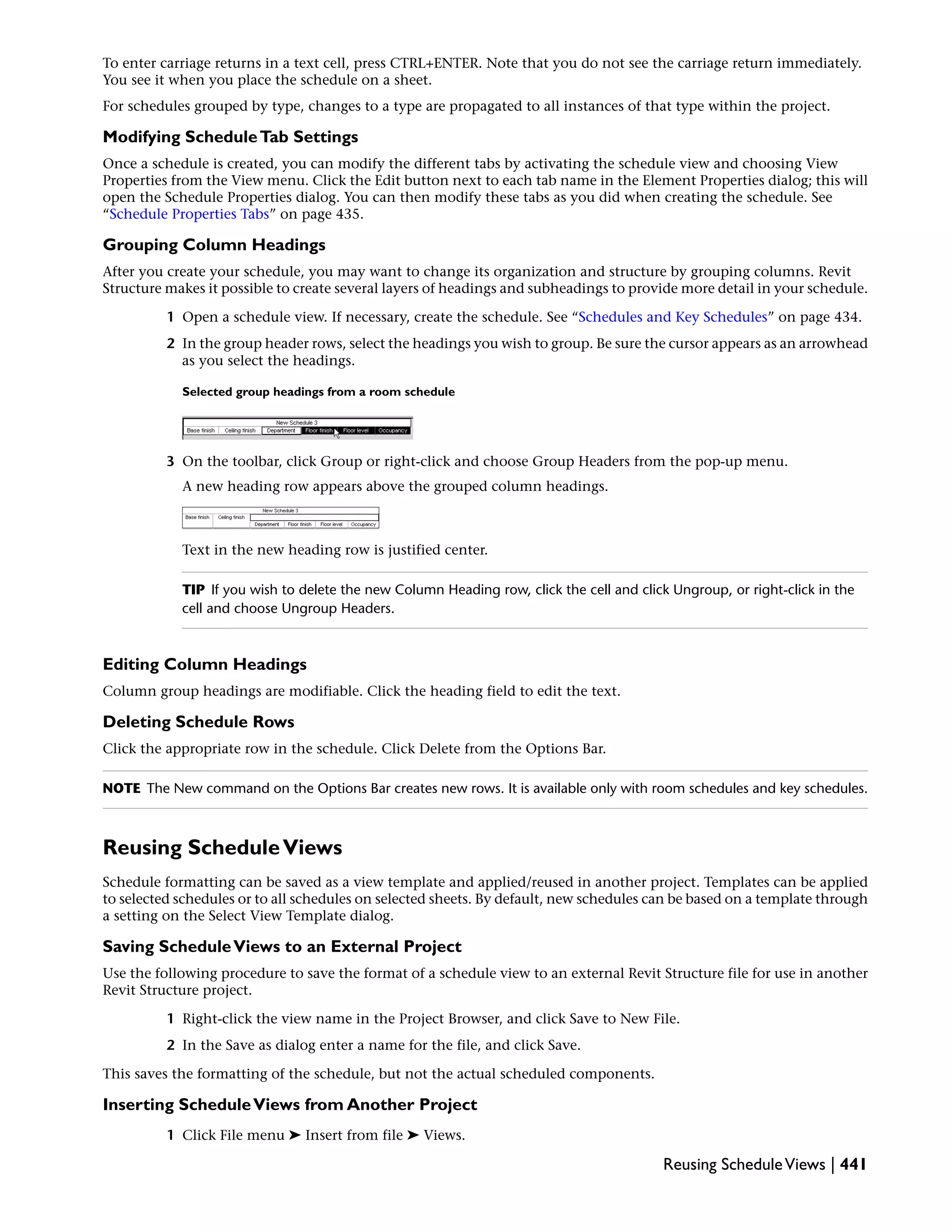 To enter carriage returns in a text cell, press CTRL+ENTER. Note that you do not see the carriage return immediately.
You see it when you place the schedule on a sheet.
For schedules grouped by type, changes to a type are propagated to all instances of that type within the project.
Modifying ScheduleTab Settings
Once a schedule is created, you can modify the different tabs by activating the schedule view and choosing View
Properties from the View menu. Click the Edit button next to each tab name in the Element Properties dialog; this will
open the Schedule Properties dialog. You can then modify these tabs as you did when creating the schedule. See
“Schedule Properties Tabs” on page 435.
Grouping Column Headings
After you create your schedule, you may want to change its organization and structure by grouping columns. Revit
Structure makes it possible to create several layers of headings and subheadings to provide more detail in your schedule.
1 Open a schedule view. If necessary, create the schedule. See “Schedules and Key Schedules” on page 434.
2 In the group header rows, select the headings you wish to group. Be sure the cursor appears as an arrowhead
as you select the headings.
Selected group headings from a room schedule
3 On the toolbar, click Group or right-click and choose Group Headers from the pop-up menu.
A new heading row appears above the grouped column headings.
Text in the new heading row is justified center.
TIP If you wish to delete the new Column Heading row, click the cell and click Ungroup, or right-click in the
cell and choose Ungroup Headers.
Editing Column Headings
Column group headings are modifiable. Click the heading field to edit the text.
Deleting Schedule Rows
Click the appropriate row in the schedule. Click Delete from the Options Bar.
NOTE The New command on the Options Bar creates new rows. It is available only with room schedules and key schedules.
Reusing ScheduleViews
Schedule formatting can be saved as a view template and applied/reused in another project. Templates can be applied
to selected schedules or to all schedules on selected sheets. By default, new schedules can be based on a template through
a setting on the Select View Template dialog.
Saving ScheduleViews to an External Project
Use the following procedure to save the format of a schedule view to an external Revit Structure file for use in another
Revit Structure project.
1 Right-click the view name in the Project Browser, and click Save to New File.
2 In the Save as dialog enter a name for the file, and click Save.
This saves the formatting of the schedule, but not the actual scheduled components.
Inserting ScheduleViews from Another Project
1 Click File menu ➤ Insert from file ➤ Views.
Reusing ScheduleViews | 441
 