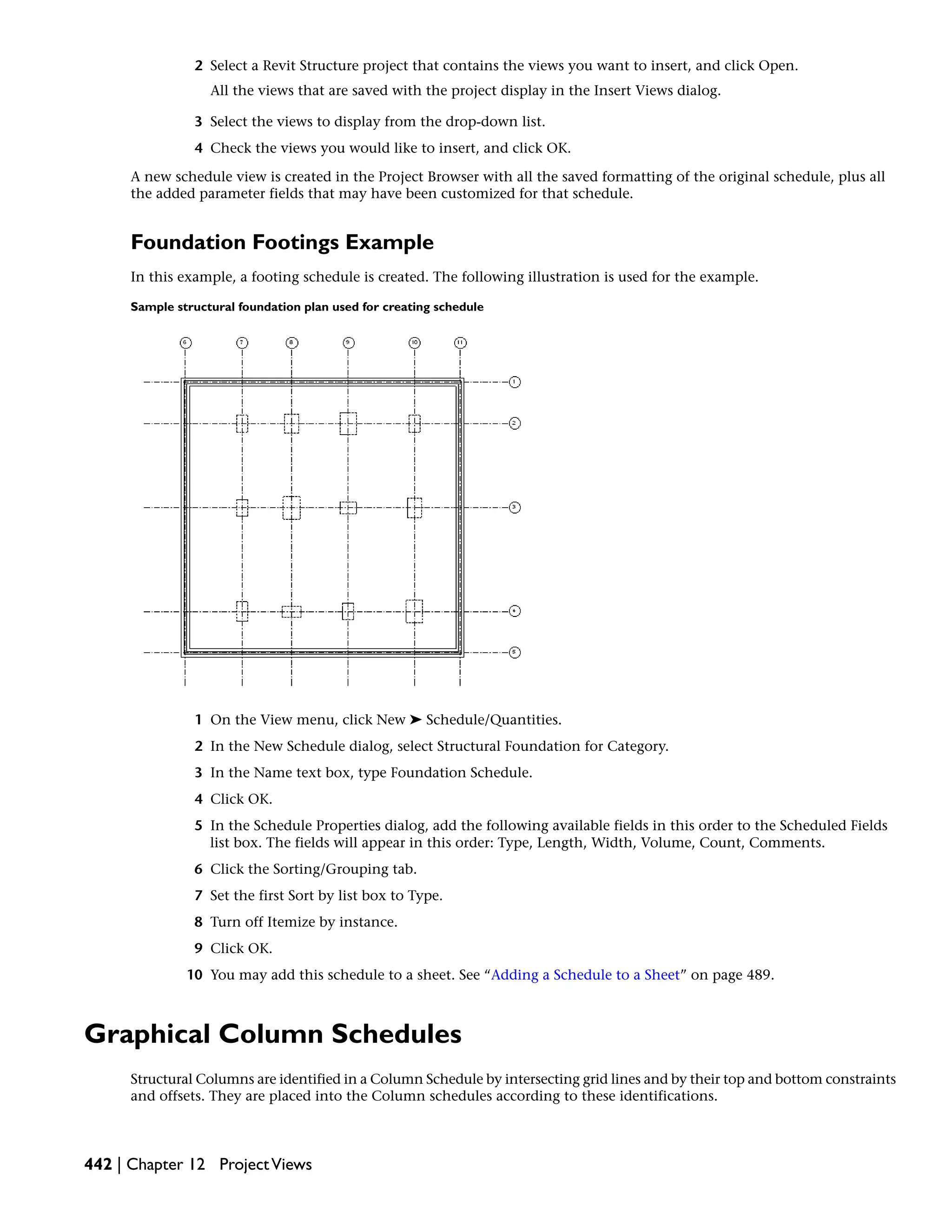 2 Select a Revit Structure project that contains the views you want to insert, and click Open.
All the views that are saved with the project display in the Insert Views dialog.
3 Select the views to display from the drop-down list.
4 Check the views you would like to insert, and click OK.
A new schedule view is created in the Project Browser with all the saved formatting of the original schedule, plus all
the added parameter fields that may have been customized for that schedule.
Foundation Footings Example
In this example, a footing schedule is created. The following illustration is used for the example.
Sample structural foundation plan used for creating schedule
1 On the View menu, click New ➤ Schedule/Quantities.
2 In the New Schedule dialog, select Structural Foundation for Category.
3 In the Name text box, type Foundation Schedule.
4 Click OK.
5 In the Schedule Properties dialog, add the following available fields in this order to the Scheduled Fields
list box. The fields will appear in this order: Type, Length, Width, Volume, Count, Comments.
6 Click the Sorting/Grouping tab.
7 Set the first Sort by list box to Type.
8 Turn off Itemize by instance.
9 Click OK.
10 You may add this schedule to a sheet. See “Adding a Schedule to a Sheet” on page 489.
Graphical Column Schedules
Structural Columns are identified in a Column Schedule by intersecting grid lines and by their top and bottom constraints
and offsets. They are placed into the Column schedules according to these identifications.
442 | Chapter 12 ProjectViews
 