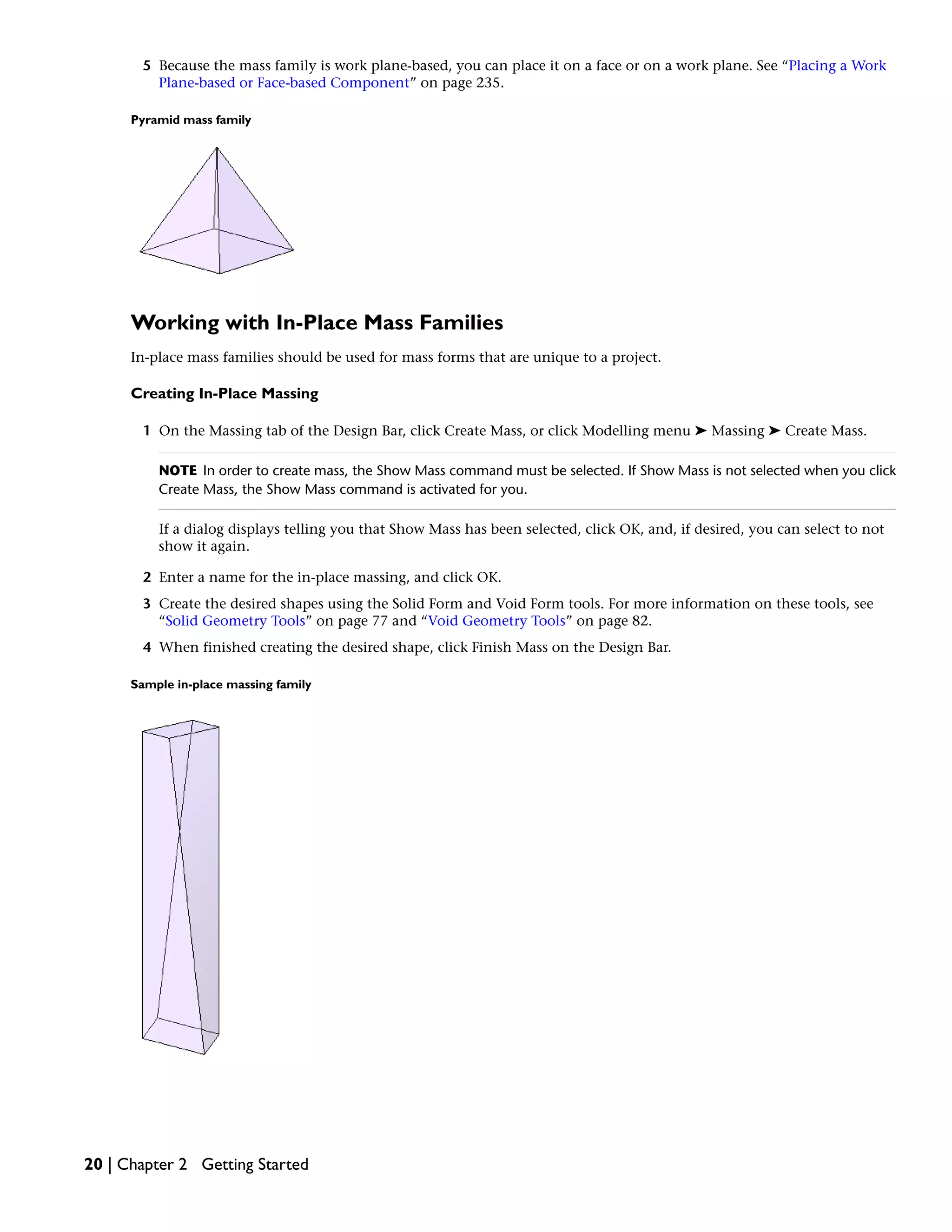 5 Because the mass family is work plane-based, you can place it on a face or on a work plane. See “Placing a Work
Plane-based or Face-based Component” on page 235.
Pyramid mass family
Working with In-Place Mass Families
In-place mass families should be used for mass forms that are unique to a project.
Creating In-Place Massing
1 On the Massing tab of the Design Bar, click Create Mass, or click Modelling menu ➤ Massing ➤ Create Mass.
NOTE In order to create mass, the Show Mass command must be selected. If Show Mass is not selected when you click
Create Mass, the Show Mass command is activated for you.
If a dialog displays telling you that Show Mass has been selected, click OK, and, if desired, you can select to not
show it again.
2 Enter a name for the in-place massing, and click OK.
3 Create the desired shapes using the Solid Form and Void Form tools. For more information on these tools, see
“Solid Geometry Tools” on page 77 and “Void Geometry Tools” on page 82.
4 When finished creating the desired shape, click Finish Mass on the Design Bar.
Sample in-place massing family
20 | Chapter 2 Getting Started
 