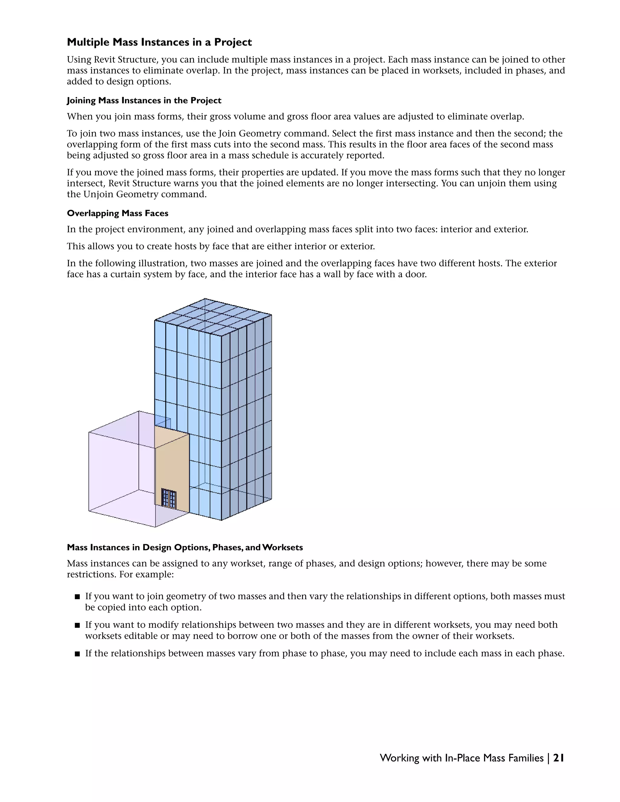 Multiple Mass Instances in a Project
Using Revit Structure, you can include multiple mass instances in a project. Each mass instance can be joined to other
mass instances to eliminate overlap. In the project, mass instances can be placed in worksets, included in phases, and
added to design options.
Joining Mass Instances in the Project
When you join mass forms, their gross volume and gross floor area values are adjusted to eliminate overlap.
To join two mass instances, use the Join Geometry command. Select the first mass instance and then the second; the
overlapping form of the first mass cuts into the second mass. This results in the floor area faces of the second mass
being adjusted so gross floor area in a mass schedule is accurately reported.
If you move the joined mass forms, their properties are updated. If you move the mass forms such that they no longer
intersect, Revit Structure warns you that the joined elements are no longer intersecting. You can unjoin them using
the Unjoin Geometry command.
Overlapping Mass Faces
In the project environment, any joined and overlapping mass faces split into two faces: interior and exterior.
This allows you to create hosts by face that are either interior or exterior.
In the following illustration, two masses are joined and the overlapping faces have two different hosts. The exterior
face has a curtain system by face, and the interior face has a wall by face with a door.
Mass Instances in Design Options, Phases, and Worksets
Mass instances can be assigned to any workset, range of phases, and design options; however, there may be some
restrictions. For example:
■ If you want to join geometry of two masses and then vary the relationships in different options, both masses must
be copied into each option.
■ If you want to modify relationships between two masses and they are in different worksets, you may need both
worksets editable or may need to borrow one or both of the masses from the owner of their worksets.
■ If the relationships between masses vary from phase to phase, you may need to include each mass in each phase.
Working with In-Place Mass Families | 21
 