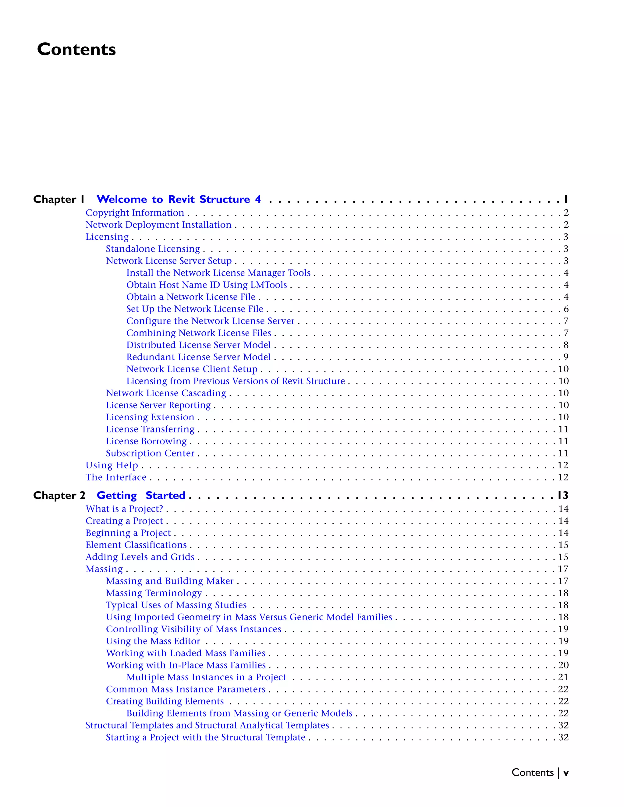 Contents
Chapter 1 Welcome to Revit Structure 4 . . . . . . . . . . . . . . . . . . . . . . . . . . . . . . . . 1
Copyright Information . . . . . . . . . . . . . . . . . . . . . . . . . . . . . . . . . . . . . . . . . . . . . . . . 2
Network Deployment Installation . . . . . . . . . . . . . . . . . . . . . . . . . . . . . . . . . . . . . . . . . . 2
Licensing . . . . . . . . . . . . . . . . . . . . . . . . . . . . . . . . . . . . . . . . . . . . . . . . . . . . . . . 3
Standalone Licensing . . . . . . . . . . . . . . . . . . . . . . . . . . . . . . . . . . . . . . . . . . . . . . 3
Network License Server Setup . . . . . . . . . . . . . . . . . . . . . . . . . . . . . . . . . . . . . . . . . . 3
Install the Network License Manager Tools . . . . . . . . . . . . . . . . . . . . . . . . . . . . . . . . 4
Obtain Host Name ID Using LMTools . . . . . . . . . . . . . . . . . . . . . . . . . . . . . . . . . . . 4
Obtain a Network License File . . . . . . . . . . . . . . . . . . . . . . . . . . . . . . . . . . . . . . . 4
Set Up the Network License File . . . . . . . . . . . . . . . . . . . . . . . . . . . . . . . . . . . . . . 6
Configure the Network License Server . . . . . . . . . . . . . . . . . . . . . . . . . . . . . . . . . . 7
Combining Network License Files . . . . . . . . . . . . . . . . . . . . . . . . . . . . . . . . . . . . . 7
Distributed License Server Model . . . . . . . . . . . . . . . . . . . . . . . . . . . . . . . . . . . . . 8
Redundant License Server Model . . . . . . . . . . . . . . . . . . . . . . . . . . . . . . . . . . . . . 9
Network License Client Setup . . . . . . . . . . . . . . . . . . . . . . . . . . . . . . . . . . . . . . 10
Licensing from Previous Versions of Revit Structure . . . . . . . . . . . . . . . . . . . . . . . . . . . 10
Network License Cascading . . . . . . . . . . . . . . . . . . . . . . . . . . . . . . . . . . . . . . . . . . 10
License Server Reporting . . . . . . . . . . . . . . . . . . . . . . . . . . . . . . . . . . . . . . . . . . . . 10
Licensing Extension . . . . . . . . . . . . . . . . . . . . . . . . . . . . . . . . . . . . . . . . . . . . . . 10
License Transferring . . . . . . . . . . . . . . . . . . . . . . . . . . . . . . . . . . . . . . . . . . . . . . 11
License Borrowing . . . . . . . . . . . . . . . . . . . . . . . . . . . . . . . . . . . . . . . . . . . . . . . 11
Subscription Center . . . . . . . . . . . . . . . . . . . . . . . . . . . . . . . . . . . . . . . . . . . . . . 11
Using Help . . . . . . . . . . . . . . . . . . . . . . . . . . . . . . . . . . . . . . . . . . . . . . . . . . . . . 12
The Interface . . . . . . . . . . . . . . . . . . . . . . . . . . . . . . . . . . . . . . . . . . . . . . . . . . . . 12
Chapter 2 Getting Started . . . . . . . . . . . . . . . . . . . . . . . . . . . . . . . . . . . . . . . . 13
What is a Project? . . . . . . . . . . . . . . . . . . . . . . . . . . . . . . . . . . . . . . . . . . . . . . . . . . 14
Creating a Project . . . . . . . . . . . . . . . . . . . . . . . . . . . . . . . . . . . . . . . . . . . . . . . . . . 14
Beginning a Project . . . . . . . . . . . . . . . . . . . . . . . . . . . . . . . . . . . . . . . . . . . . . . . . . 14
Element Classifications . . . . . . . . . . . . . . . . . . . . . . . . . . . . . . . . . . . . . . . . . . . . . . . 15
Adding Levels and Grids . . . . . . . . . . . . . . . . . . . . . . . . . . . . . . . . . . . . . . . . . . . . . . 15
Massing . . . . . . . . . . . . . . . . . . . . . . . . . . . . . . . . . . . . . . . . . . . . . . . . . . . . . . . 17
Massing and Building Maker . . . . . . . . . . . . . . . . . . . . . . . . . . . . . . . . . . . . . . . . . 17
Massing Terminology . . . . . . . . . . . . . . . . . . . . . . . . . . . . . . . . . . . . . . . . . . . . . 18
Typical Uses of Massing Studies . . . . . . . . . . . . . . . . . . . . . . . . . . . . . . . . . . . . . . . 18
Using Imported Geometry in Mass Versus Generic Model Families . . . . . . . . . . . . . . . . . . . . . 18
Controlling Visibility of Mass Instances . . . . . . . . . . . . . . . . . . . . . . . . . . . . . . . . . . . 19
Using the Mass Editor . . . . . . . . . . . . . . . . . . . . . . . . . . . . . . . . . . . . . . . . . . . . . 19
Working with Loaded Mass Families . . . . . . . . . . . . . . . . . . . . . . . . . . . . . . . . . . . . . 19
Working with In-Place Mass Families . . . . . . . . . . . . . . . . . . . . . . . . . . . . . . . . . . . . . 20
Multiple Mass Instances in a Project . . . . . . . . . . . . . . . . . . . . . . . . . . . . . . . . . . 21
Common Mass Instance Parameters . . . . . . . . . . . . . . . . . . . . . . . . . . . . . . . . . . . . . 22
Creating Building Elements . . . . . . . . . . . . . . . . . . . . . . . . . . . . . . . . . . . . . . . . . . 22
Building Elements from Massing or Generic Models . . . . . . . . . . . . . . . . . . . . . . . . . . 22
Structural Templates and Structural Analytical Templates . . . . . . . . . . . . . . . . . . . . . . . . . . . . . 32
Starting a Project with the Structural Template . . . . . . . . . . . . . . . . . . . . . . . . . . . . . . . . 32
Contents | v
 