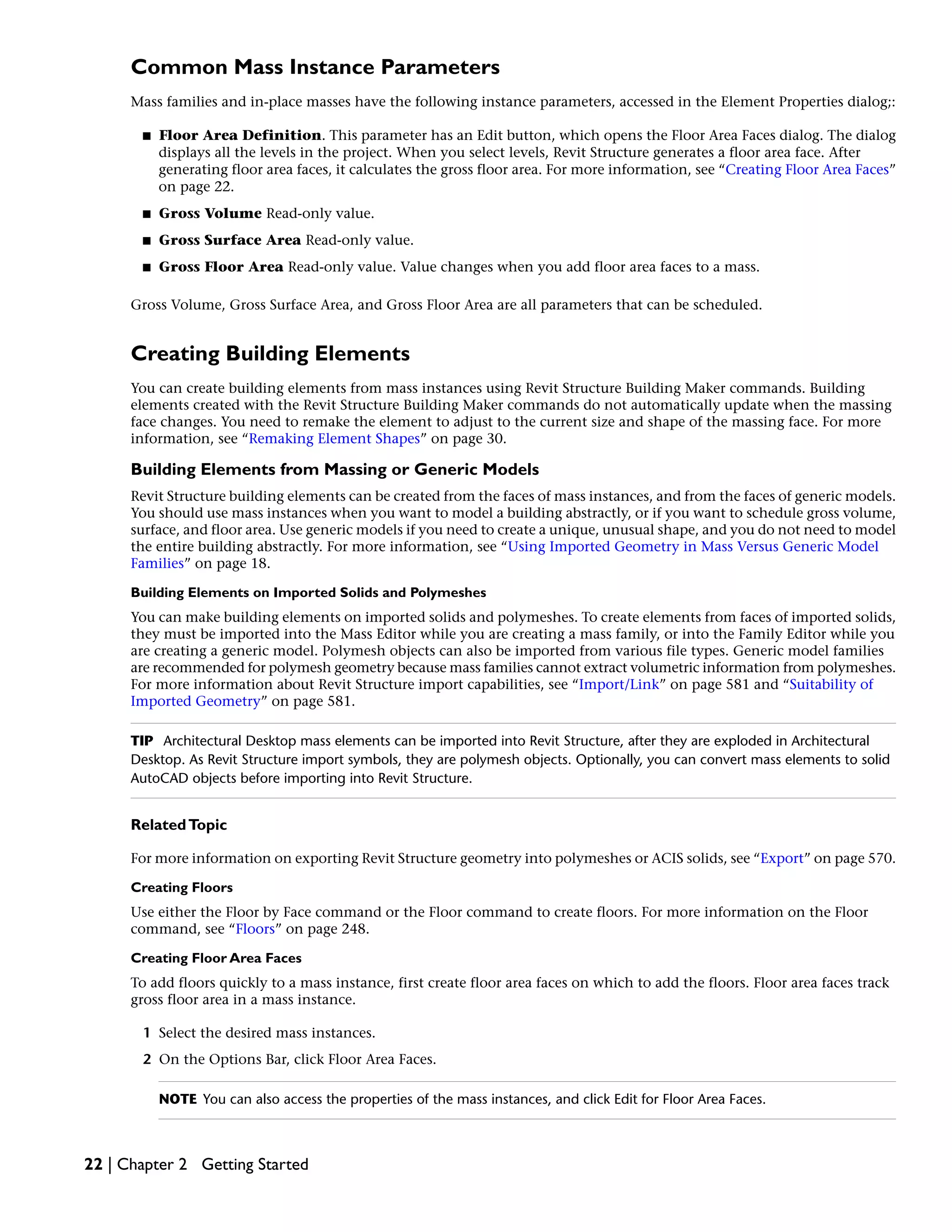 Common Mass Instance Parameters
Mass families and in-place masses have the following instance parameters, accessed in the Element Properties dialog;:
■ Floor Area Definition. This parameter has an Edit button, which opens the Floor Area Faces dialog. The dialog
displays all the levels in the project. When you select levels, Revit Structure generates a floor area face. After
generating floor area faces, it calculates the gross floor area. For more information, see “Creating Floor Area Faces”
on page 22.
■ Gross Volume Read-only value.
■ Gross Surface Area Read-only value.
■ Gross Floor Area Read-only value. Value changes when you add floor area faces to a mass.
Gross Volume, Gross Surface Area, and Gross Floor Area are all parameters that can be scheduled.
Creating Building Elements
You can create building elements from mass instances using Revit Structure Building Maker commands. Building
elements created with the Revit Structure Building Maker commands do not automatically update when the massing
face changes. You need to remake the element to adjust to the current size and shape of the massing face. For more
information, see “Remaking Element Shapes” on page 30.
Building Elements from Massing or Generic Models
Revit Structure building elements can be created from the faces of mass instances, and from the faces of generic models.
You should use mass instances when you want to model a building abstractly, or if you want to schedule gross volume,
surface, and floor area. Use generic models if you need to create a unique, unusual shape, and you do not need to model
the entire building abstractly. For more information, see “Using Imported Geometry in Mass Versus Generic Model
Families” on page 18.
Building Elements on Imported Solids and Polymeshes
You can make building elements on imported solids and polymeshes. To create elements from faces of imported solids,
they must be imported into the Mass Editor while you are creating a mass family, or into the Family Editor while you
are creating a generic model. Polymesh objects can also be imported from various file types. Generic model families
are recommended for polymesh geometry because mass families cannot extract volumetric information from polymeshes.
For more information about Revit Structure import capabilities, see “Import/Link” on page 581 and “Suitability of
Imported Geometry” on page 581.
TIP Architectural Desktop mass elements can be imported into Revit Structure, after they are exploded in Architectural
Desktop. As Revit Structure import symbols, they are polymesh objects. Optionally, you can convert mass elements to solid
AutoCAD objects before importing into Revit Structure.
RelatedTopic
For more information on exporting Revit Structure geometry into polymeshes or ACIS solids, see “Export” on page 570.
Creating Floors
Use either the Floor by Face command or the Floor command to create floors. For more information on the Floor
command, see “Floors” on page 248.
Creating Floor Area Faces
To add floors quickly to a mass instance, first create floor area faces on which to add the floors. Floor area faces track
gross floor area in a mass instance.
1 Select the desired mass instances.
2 On the Options Bar, click Floor Area Faces.
NOTE You can also access the properties of the mass instances, and click Edit for Floor Area Faces.
22 | Chapter 2 Getting Started
 