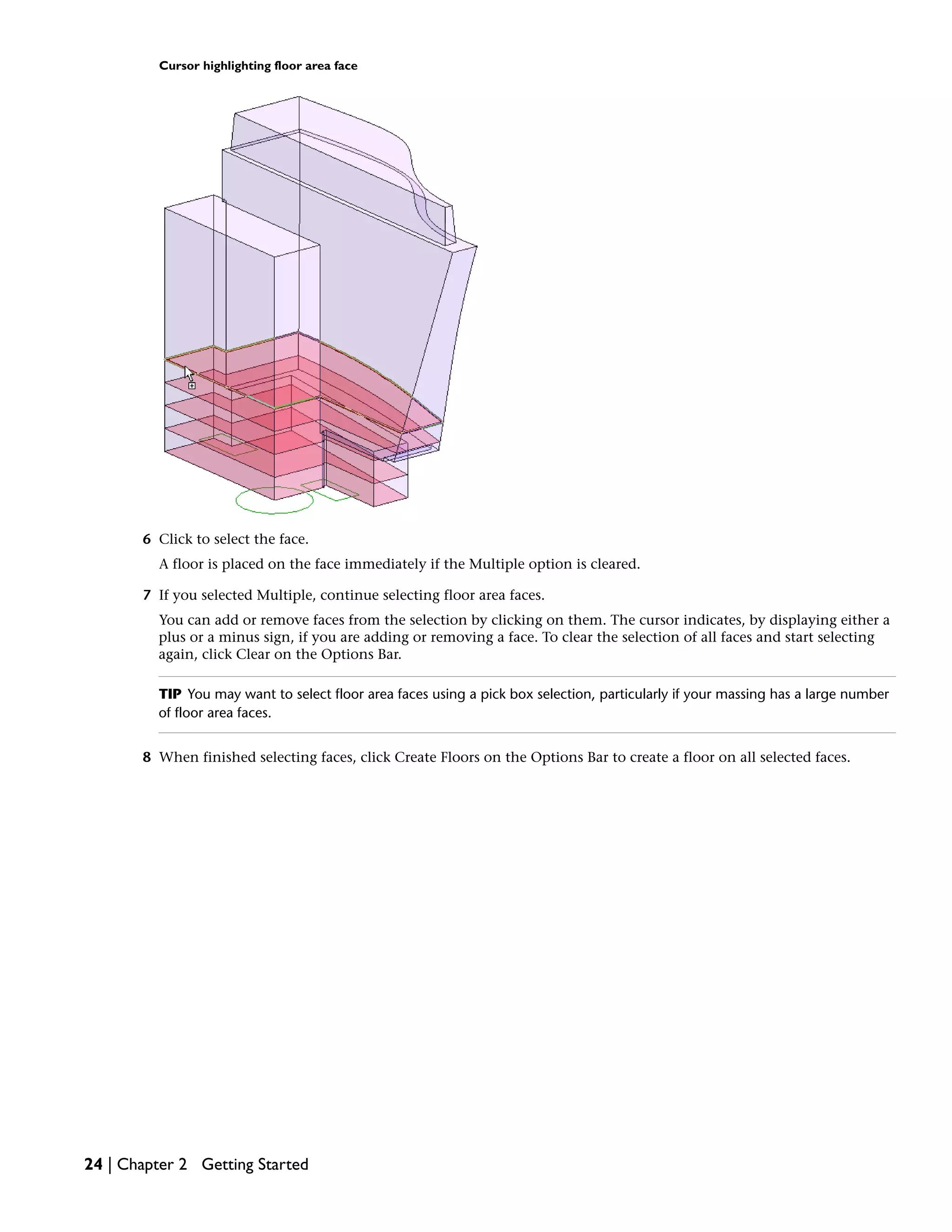 Cursor highlighting floor area face
6 Click to select the face.
A floor is placed on the face immediately if the Multiple option is cleared.
7 If you selected Multiple, continue selecting floor area faces.
You can add or remove faces from the selection by clicking on them. The cursor indicates, by displaying either a
plus or a minus sign, if you are adding or removing a face. To clear the selection of all faces and start selecting
again, click Clear on the Options Bar.
TIP You may want to select floor area faces using a pick box selection, particularly if your massing has a large number
of floor area faces.
8 When finished selecting faces, click Create Floors on the Options Bar to create a floor on all selected faces.
24 | Chapter 2 Getting Started
 