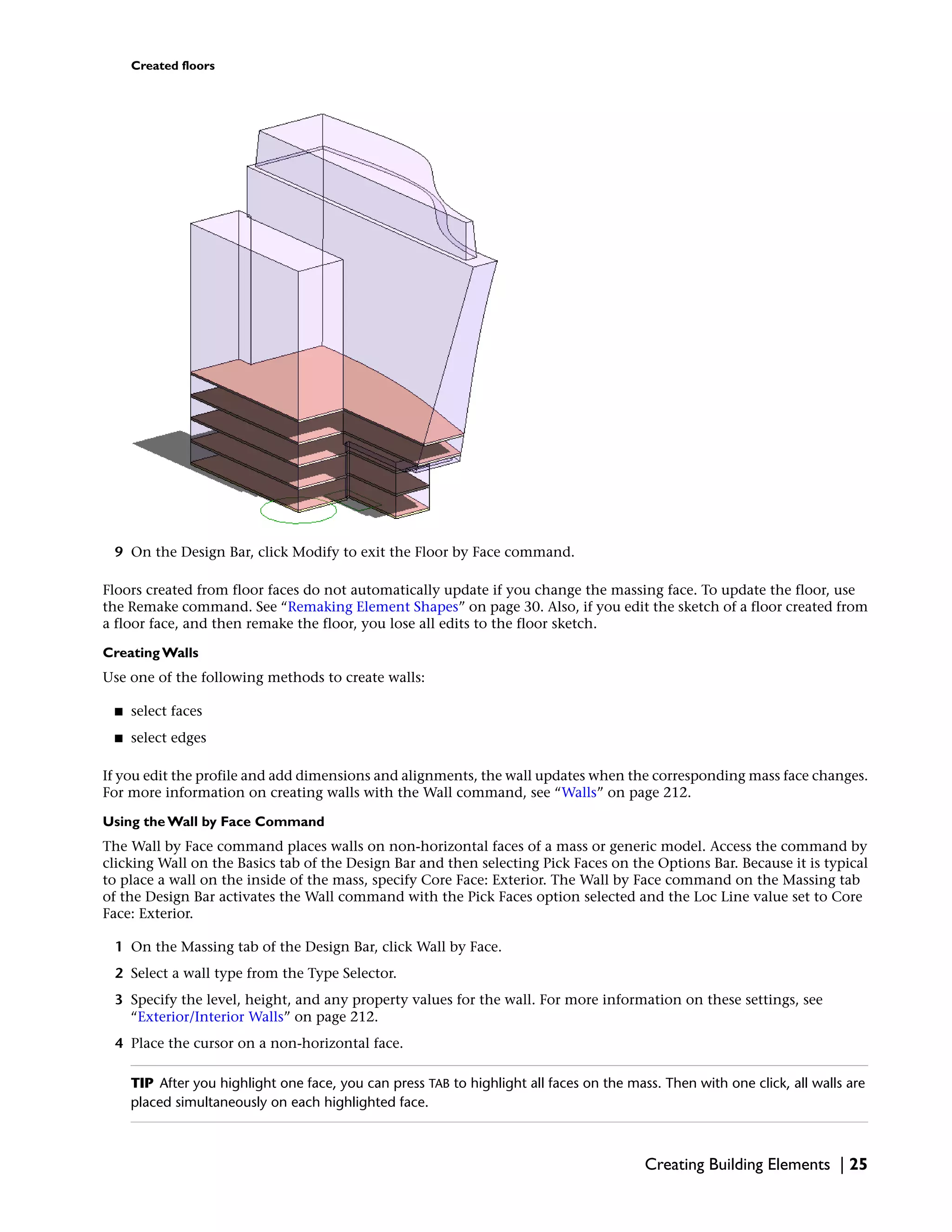 Created floors
9 On the Design Bar, click Modify to exit the Floor by Face command.
Floors created from floor faces do not automatically update if you change the massing face. To update the floor, use
the Remake command. See “Remaking Element Shapes” on page 30. Also, if you edit the sketch of a floor created from
a floor face, and then remake the floor, you lose all edits to the floor sketch.
Creating Walls
Use one of the following methods to create walls:
■ select faces
■ select edges
If you edit the profile and add dimensions and alignments, the wall updates when the corresponding mass face changes.
For more information on creating walls with the Wall command, see “Walls” on page 212.
Using the Wall by Face Command
The Wall by Face command places walls on non-horizontal faces of a mass or generic model. Access the command by
clicking Wall on the Basics tab of the Design Bar and then selecting Pick Faces on the Options Bar. Because it is typical
to place a wall on the inside of the mass, specify Core Face: Exterior. The Wall by Face command on the Massing tab
of the Design Bar activates the Wall command with the Pick Faces option selected and the Loc Line value set to Core
Face: Exterior.
1 On the Massing tab of the Design Bar, click Wall by Face.
2 Select a wall type from the Type Selector.
3 Specify the level, height, and any property values for the wall. For more information on these settings, see
“Exterior/Interior Walls” on page 212.
4 Place the cursor on a non-horizontal face.
TIP After you highlight one face, you can press TAB to highlight all faces on the mass. Then with one click, all walls are
placed simultaneously on each highlighted face.
Creating Building Elements | 25
 