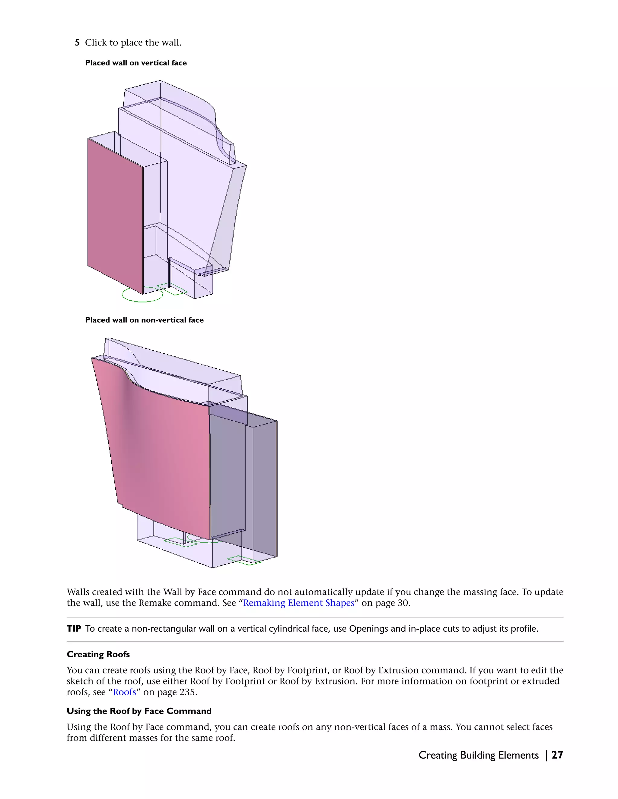5 Click to place the wall.
Placed wall on vertical face
Placed wall on non-vertical face
Walls created with the Wall by Face command do not automatically update if you change the massing face. To update
the wall, use the Remake command. See “Remaking Element Shapes” on page 30.
TIP To create a non-rectangular wall on a vertical cylindrical face, use Openings and in-place cuts to adjust its profile.
Creating Roofs
You can create roofs using the Roof by Face, Roof by Footprint, or Roof by Extrusion command. If you want to edit the
sketch of the roof, use either Roof by Footprint or Roof by Extrusion. For more information on footprint or extruded
roofs, see “Roofs” on page 235.
Using the Roof by Face Command
Using the Roof by Face command, you can create roofs on any non-vertical faces of a mass. You cannot select faces
from different masses for the same roof.
Creating Building Elements | 27
 