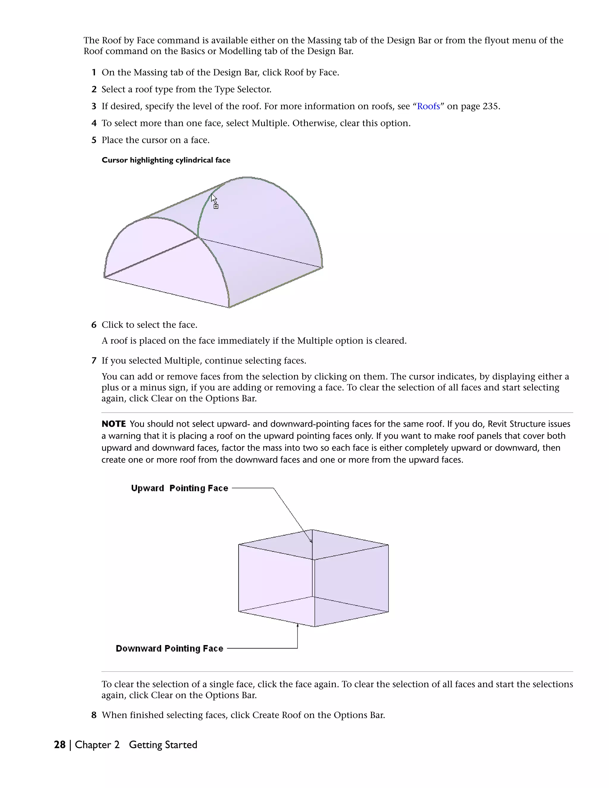 The Roof by Face command is available either on the Massing tab of the Design Bar or from the flyout menu of the
Roof command on the Basics or Modelling tab of the Design Bar.
1 On the Massing tab of the Design Bar, click Roof by Face.
2 Select a roof type from the Type Selector.
3 If desired, specify the level of the roof. For more information on roofs, see “Roofs” on page 235.
4 To select more than one face, select Multiple. Otherwise, clear this option.
5 Place the cursor on a face.
Cursor highlighting cylindrical face
6 Click to select the face.
A roof is placed on the face immediately if the Multiple option is cleared.
7 If you selected Multiple, continue selecting faces.
You can add or remove faces from the selection by clicking on them. The cursor indicates, by displaying either a
plus or a minus sign, if you are adding or removing a face. To clear the selection of all faces and start selecting
again, click Clear on the Options Bar.
NOTE You should not select upward- and downward-pointing faces for the same roof. If you do, Revit Structure issues
a warning that it is placing a roof on the upward pointing faces only. If you want to make roof panels that cover both
upward and downward faces, factor the mass into two so each face is either completely upward or downward, then
create one or more roof from the downward faces and one or more from the upward faces.
To clear the selection of a single face, click the face again. To clear the selection of all faces and start the selections
again, click Clear on the Options Bar.
8 When finished selecting faces, click Create Roof on the Options Bar.
28 | Chapter 2 Getting Started
 
