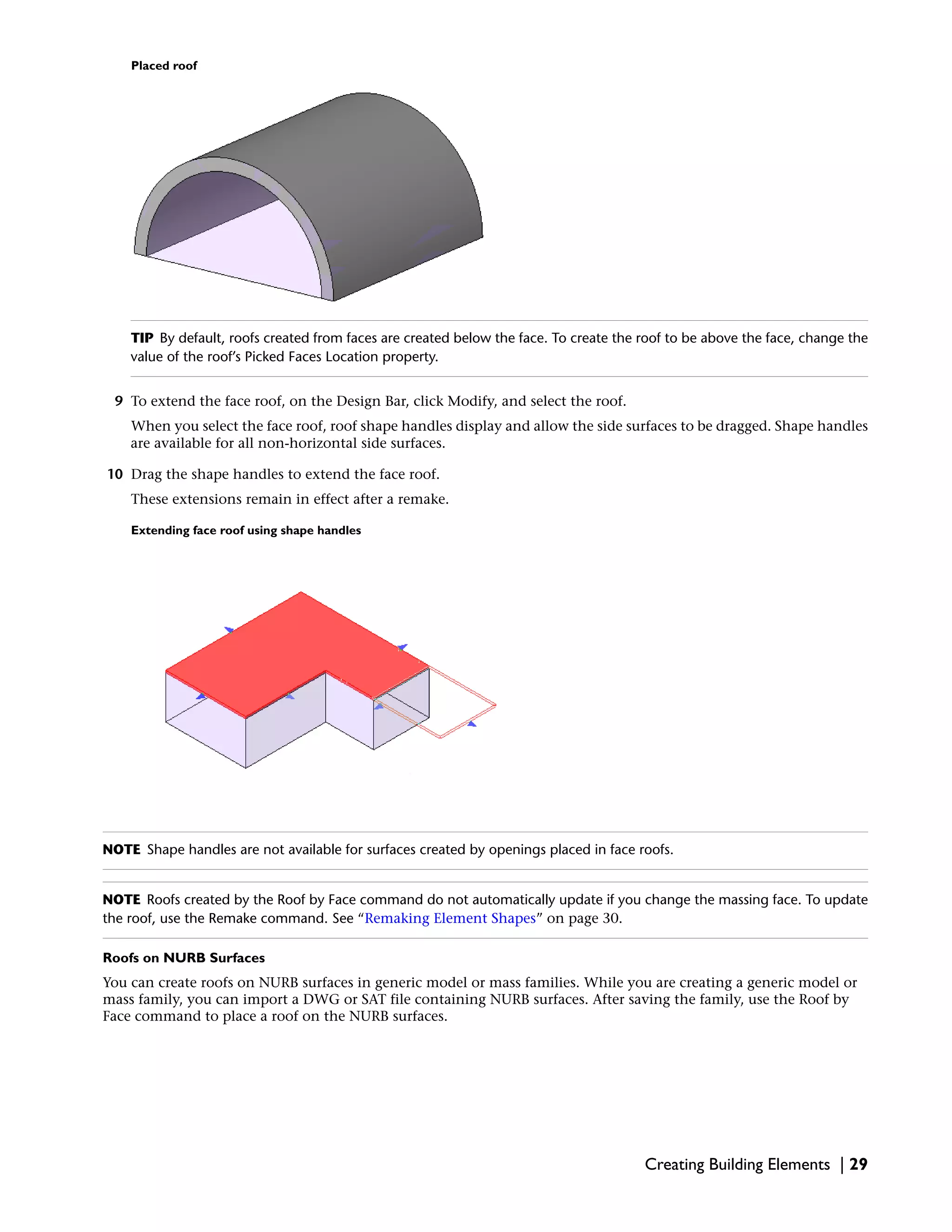 Placed roof
TIP By default, roofs created from faces are created below the face. To create the roof to be above the face, change the
value of the roof’s Picked Faces Location property.
9 To extend the face roof, on the Design Bar, click Modify, and select the roof.
When you select the face roof, roof shape handles display and allow the side surfaces to be dragged. Shape handles
are available for all non-horizontal side surfaces.
10 Drag the shape handles to extend the face roof.
These extensions remain in effect after a remake.
Extending face roof using shape handles
NOTE Shape handles are not available for surfaces created by openings placed in face roofs.
NOTE Roofs created by the Roof by Face command do not automatically update if you change the massing face. To update
the roof, use the Remake command. See “Remaking Element Shapes” on page 30.
Roofs on NURB Surfaces
You can create roofs on NURB surfaces in generic model or mass families. While you are creating a generic model or
mass family, you can import a DWG or SAT file containing NURB surfaces. After saving the family, use the Roof by
Face command to place a roof on the NURB surfaces.
Creating Building Elements | 29
 
