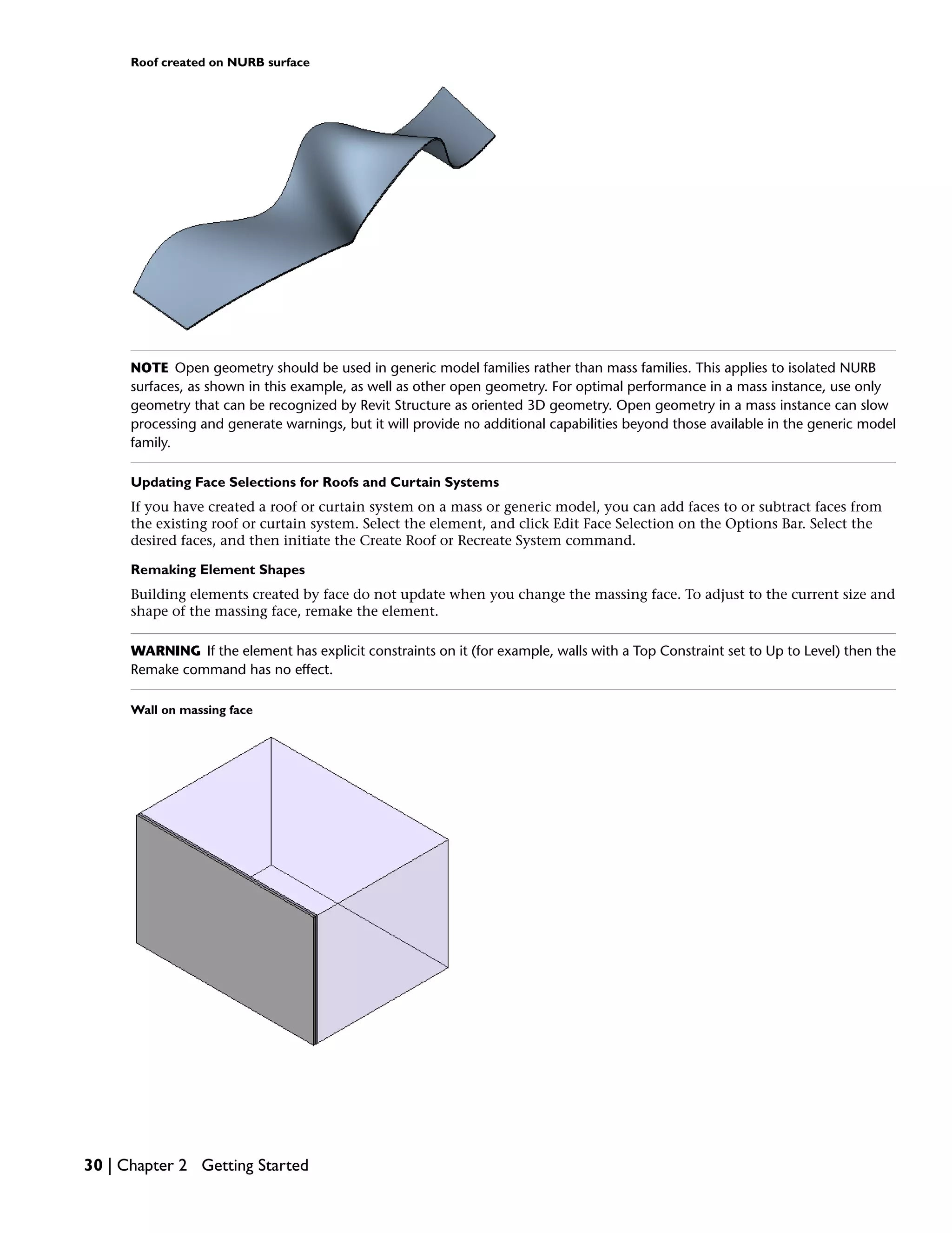 Roof created on NURB surface
NOTE Open geometry should be used in generic model families rather than mass families. This applies to isolated NURB
surfaces, as shown in this example, as well as other open geometry. For optimal performance in a mass instance, use only
geometry that can be recognized by Revit Structure as oriented 3D geometry. Open geometry in a mass instance can slow
processing and generate warnings, but it will provide no additional capabilities beyond those available in the generic model
family.
Updating Face Selections for Roofs and Curtain Systems
If you have created a roof or curtain system on a mass or generic model, you can add faces to or subtract faces from
the existing roof or curtain system. Select the element, and click Edit Face Selection on the Options Bar. Select the
desired faces, and then initiate the Create Roof or Recreate System command.
Remaking Element Shapes
Building elements created by face do not update when you change the massing face. To adjust to the current size and
shape of the massing face, remake the element.
WARNING If the element has explicit constraints on it (for example, walls with a Top Constraint set to Up to Level) then the
Remake command has no effect.
Wall on massing face
30 | Chapter 2 Getting Started
 