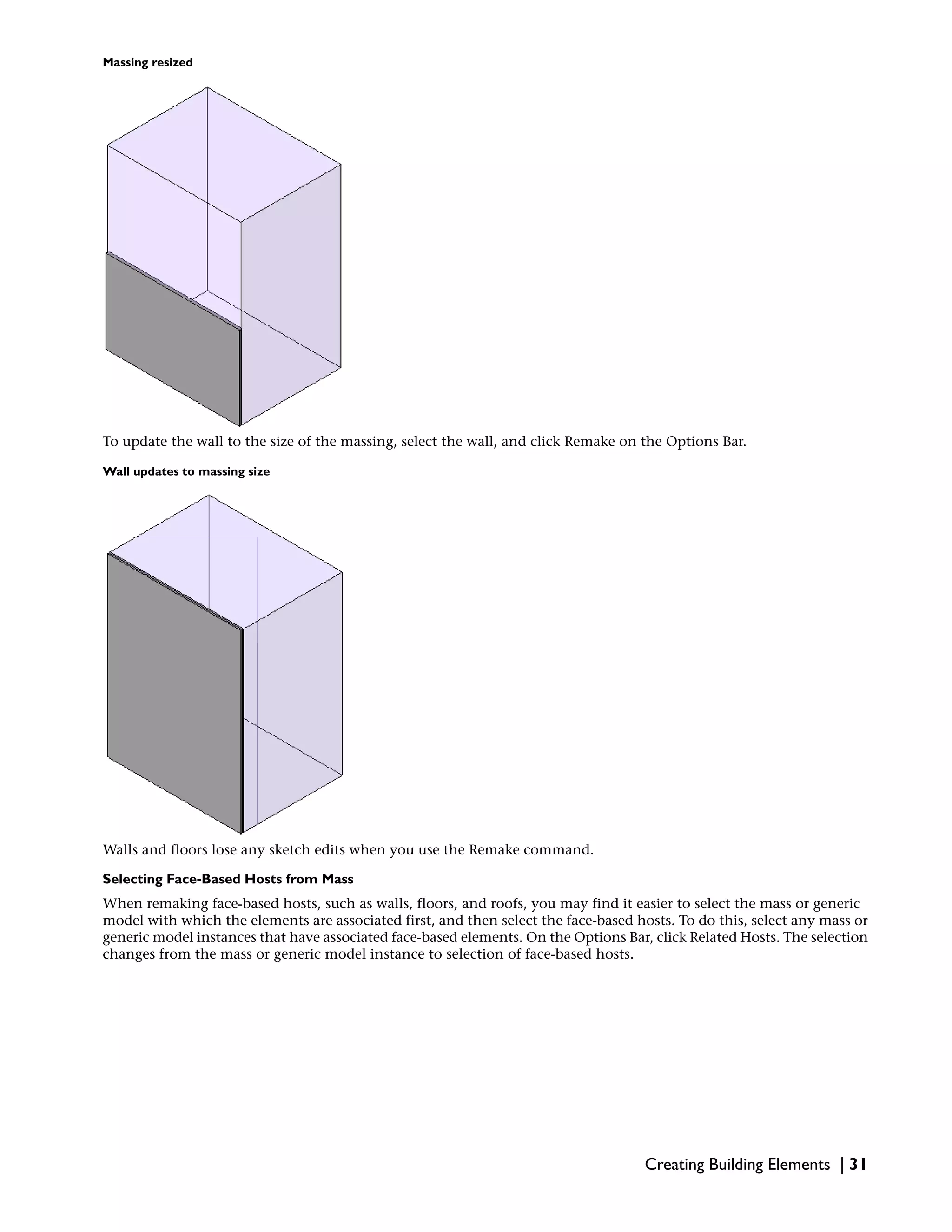Massing resized
To update the wall to the size of the massing, select the wall, and click Remake on the Options Bar.
Wall updates to massing size
Walls and floors lose any sketch edits when you use the Remake command.
Selecting Face-Based Hosts from Mass
When remaking face-based hosts, such as walls, floors, and roofs, you may find it easier to select the mass or generic
model with which the elements are associated first, and then select the face-based hosts. To do this, select any mass or
generic model instances that have associated face-based elements. On the Options Bar, click Related Hosts. The selection
changes from the mass or generic model instance to selection of face-based hosts.
Creating Building Elements | 31
 