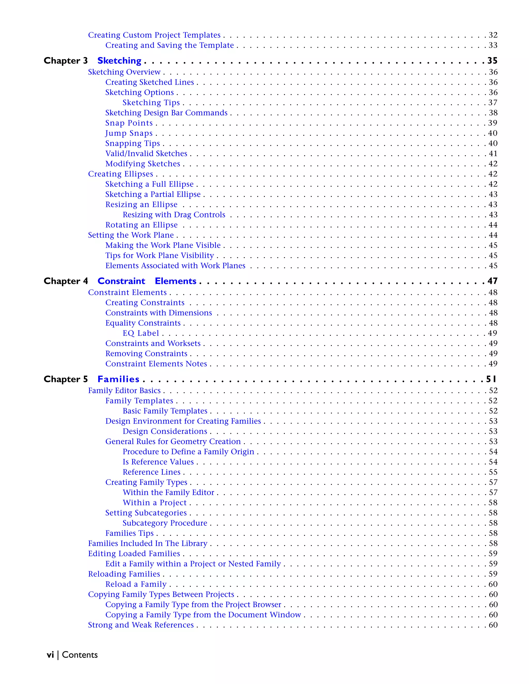 Creating Custom Project Templates . . . . . . . . . . . . . . . . . . . . . . . . . . . . . . . . . . . . . . . . 32
Creating and Saving the Template . . . . . . . . . . . . . . . . . . . . . . . . . . . . . . . . . . . . . . 33
Chapter 3 Sketching . . . . . . . . . . . . . . . . . . . . . . . . . . . . . . . . . . . . . . . . . . . . 35
Sketching Overview . . . . . . . . . . . . . . . . . . . . . . . . . . . . . . . . . . . . . . . . . . . . . . . . . 36
Creating Sketched Lines . . . . . . . . . . . . . . . . . . . . . . . . . . . . . . . . . . . . . . . . . . . . 36
Sketching Options . . . . . . . . . . . . . . . . . . . . . . . . . . . . . . . . . . . . . . . . . . . . . . . 36
Sketching Tips . . . . . . . . . . . . . . . . . . . . . . . . . . . . . . . . . . . . . . . . . . . . . . 37
Sketching Design Bar Commands . . . . . . . . . . . . . . . . . . . . . . . . . . . . . . . . . . . . . . . 38
Snap Points . . . . . . . . . . . . . . . . . . . . . . . . . . . . . . . . . . . . . . . . . . . . . . . . . . 39
Jump Snaps . . . . . . . . . . . . . . . . . . . . . . . . . . . . . . . . . . . . . . . . . . . . . . . . . . 40
Snapping Tips . . . . . . . . . . . . . . . . . . . . . . . . . . . . . . . . . . . . . . . . . . . . . . . . . 40
Valid/Invalid Sketches . . . . . . . . . . . . . . . . . . . . . . . . . . . . . . . . . . . . . . . . . . . . . 41
Modifying Sketches . . . . . . . . . . . . . . . . . . . . . . . . . . . . . . . . . . . . . . . . . . . . . . 42
Creating Ellipses . . . . . . . . . . . . . . . . . . . . . . . . . . . . . . . . . . . . . . . . . . . . . . . . . . 42
Sketching a Full Ellipse . . . . . . . . . . . . . . . . . . . . . . . . . . . . . . . . . . . . . . . . . . . . 42
Sketching a Partial Ellipse . . . . . . . . . . . . . . . . . . . . . . . . . . . . . . . . . . . . . . . . . . . 43
Resizing an Ellipse . . . . . . . . . . . . . . . . . . . . . . . . . . . . . . . . . . . . . . . . . . . . . . 43
Resizing with Drag Controls . . . . . . . . . . . . . . . . . . . . . . . . . . . . . . . . . . . . . . . 43
Rotating an Ellipse . . . . . . . . . . . . . . . . . . . . . . . . . . . . . . . . . . . . . . . . . . . . . . 44
Setting the Work Plane . . . . . . . . . . . . . . . . . . . . . . . . . . . . . . . . . . . . . . . . . . . . . . . 44
Making the Work Plane Visible . . . . . . . . . . . . . . . . . . . . . . . . . . . . . . . . . . . . . . . . 45
Tips for Work Plane Visibility . . . . . . . . . . . . . . . . . . . . . . . . . . . . . . . . . . . . . . . . . 45
Elements Associated with Work Planes . . . . . . . . . . . . . . . . . . . . . . . . . . . . . . . . . . . . 45
Chapter 4 Constraint Elements . . . . . . . . . . . . . . . . . . . . . . . . . . . . . . . . . . . . . 47
Constraint Elements . . . . . . . . . . . . . . . . . . . . . . . . . . . . . . . . . . . . . . . . . . . . . . . . 48
Creating Constraints . . . . . . . . . . . . . . . . . . . . . . . . . . . . . . . . . . . . . . . . . . . . . 48
Constraints with Dimensions . . . . . . . . . . . . . . . . . . . . . . . . . . . . . . . . . . . . . . . . . 48
Equality Constraints . . . . . . . . . . . . . . . . . . . . . . . . . . . . . . . . . . . . . . . . . . . . . . 48
EQ Label . . . . . . . . . . . . . . . . . . . . . . . . . . . . . . . . . . . . . . . . . . . . . . . . . 49
Constraints and Worksets . . . . . . . . . . . . . . . . . . . . . . . . . . . . . . . . . . . . . . . . . . . 49
Removing Constraints . . . . . . . . . . . . . . . . . . . . . . . . . . . . . . . . . . . . . . . . . . . . . 49
Constraint Elements Notes . . . . . . . . . . . . . . . . . . . . . . . . . . . . . . . . . . . . . . . . . . 49
Chapter 5 Families . . . . . . . . . . . . . . . . . . . . . . . . . . . . . . . . . . . . . . . . . . . . 51
Family Editor Basics . . . . . . . . . . . . . . . . . . . . . . . . . . . . . . . . . . . . . . . . . . . . . . . . . 52
Family Templates . . . . . . . . . . . . . . . . . . . . . . . . . . . . . . . . . . . . . . . . . . . . . . . 52
Basic Family Templates . . . . . . . . . . . . . . . . . . . . . . . . . . . . . . . . . . . . . . . . . . 52
Design Environment for Creating Families . . . . . . . . . . . . . . . . . . . . . . . . . . . . . . . . . . 53
Design Considerations . . . . . . . . . . . . . . . . . . . . . . . . . . . . . . . . . . . . . . . . . . 53
General Rules for Geometry Creation . . . . . . . . . . . . . . . . . . . . . . . . . . . . . . . . . . . . . 53
Procedure to Define a Family Origin . . . . . . . . . . . . . . . . . . . . . . . . . . . . . . . . . . . 54
Is Reference Values . . . . . . . . . . . . . . . . . . . . . . . . . . . . . . . . . . . . . . . . . . . . 54
Reference Lines . . . . . . . . . . . . . . . . . . . . . . . . . . . . . . . . . . . . . . . . . . . . . . 55
Creating Family Types . . . . . . . . . . . . . . . . . . . . . . . . . . . . . . . . . . . . . . . . . . . . . 57
Within the Family Editor . . . . . . . . . . . . . . . . . . . . . . . . . . . . . . . . . . . . . . . . . 57
Within a Project . . . . . . . . . . . . . . . . . . . . . . . . . . . . . . . . . . . . . . . . . . . . . 58
Setting Subcategories . . . . . . . . . . . . . . . . . . . . . . . . . . . . . . . . . . . . . . . . . . . . . 58
Subcategory Procedure . . . . . . . . . . . . . . . . . . . . . . . . . . . . . . . . . . . . . . . . . . 58
Families Tips . . . . . . . . . . . . . . . . . . . . . . . . . . . . . . . . . . . . . . . . . . . . . . . . . . 58
Families Included In The Library . . . . . . . . . . . . . . . . . . . . . . . . . . . . . . . . . . . . . . . . . . 58
Editing Loaded Families . . . . . . . . . . . . . . . . . . . . . . . . . . . . . . . . . . . . . . . . . . . . . . 59
Edit a Family within a Project or Nested Family . . . . . . . . . . . . . . . . . . . . . . . . . . . . . . . 59
Reloading Families . . . . . . . . . . . . . . . . . . . . . . . . . . . . . . . . . . . . . . . . . . . . . . . . . 59
Reload a Family . . . . . . . . . . . . . . . . . . . . . . . . . . . . . . . . . . . . . . . . . . . . . . . . 60
Copying Family Types Between Projects . . . . . . . . . . . . . . . . . . . . . . . . . . . . . . . . . . . . . . 60
Copying a Family Type from the Project Browser . . . . . . . . . . . . . . . . . . . . . . . . . . . . . . . 60
Copying a Family Type from the Document Window . . . . . . . . . . . . . . . . . . . . . . . . . . . . 60
Strong and Weak References . . . . . . . . . . . . . . . . . . . . . . . . . . . . . . . . . . . . . . . . . . . . 60
vi | Contents
 