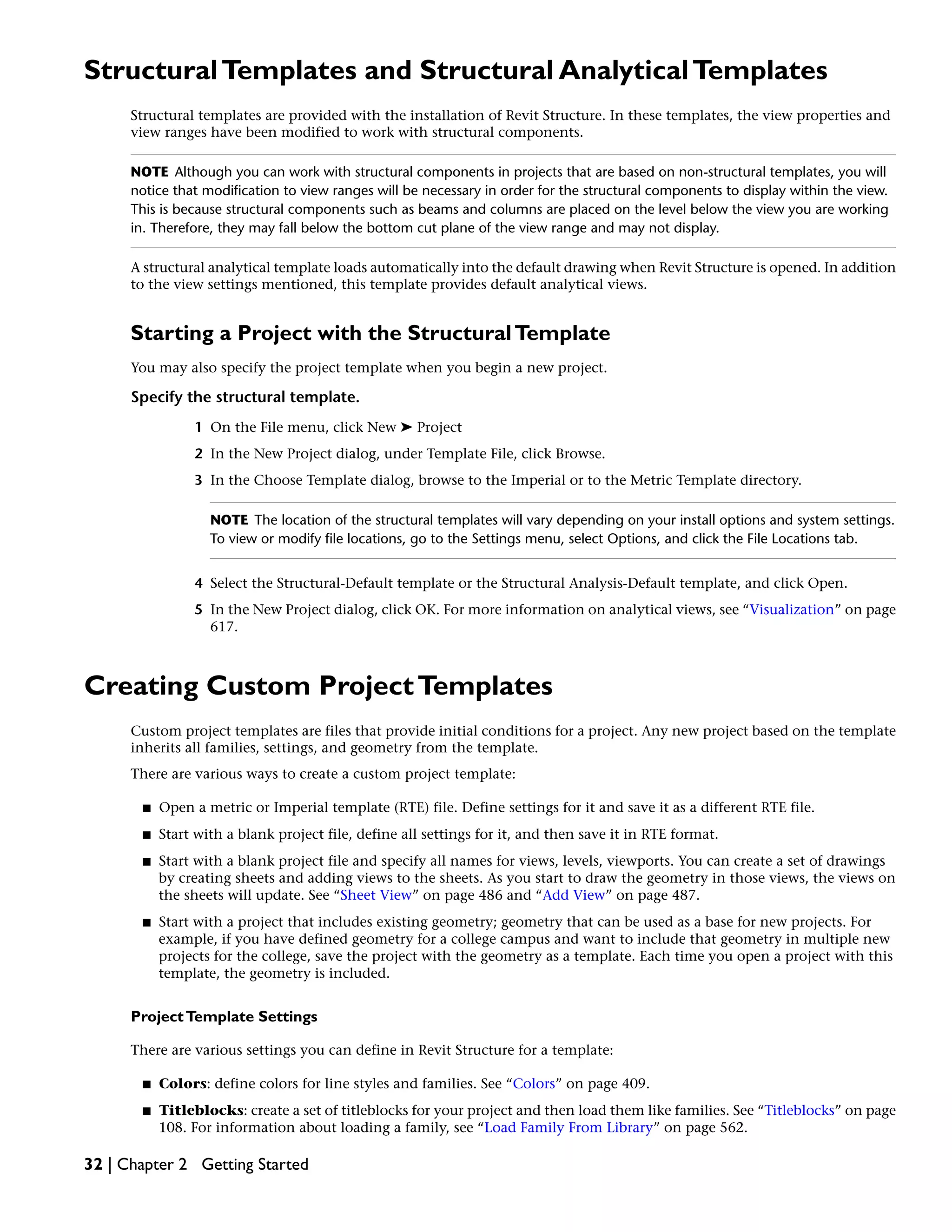 StructuralTemplates and Structural AnalyticalTemplates
Structural templates are provided with the installation of Revit Structure. In these templates, the view properties and
view ranges have been modified to work with structural components.
NOTE Although you can work with structural components in projects that are based on non-structural templates, you will
notice that modification to view ranges will be necessary in order for the structural components to display within the view.
This is because structural components such as beams and columns are placed on the level below the view you are working
in. Therefore, they may fall below the bottom cut plane of the view range and may not display.
A structural analytical template loads automatically into the default drawing when Revit Structure is opened. In addition
to the view settings mentioned, this template provides default analytical views.
Starting a Project with the StructuralTemplate
You may also specify the project template when you begin a new project.
Specify the structural template.
1 On the File menu, click New ➤ Project
2 In the New Project dialog, under Template File, click Browse.
3 In the Choose Template dialog, browse to the Imperial or to the Metric Template directory.
NOTE The location of the structural templates will vary depending on your install options and system settings.
To view or modify file locations, go to the Settings menu, select Options, and click the File Locations tab.
4 Select the Structural-Default template or the Structural Analysis-Default template, and click Open.
5 In the New Project dialog, click OK. For more information on analytical views, see “Visualization” on page
617.
Creating Custom ProjectTemplates
Custom project templates are files that provide initial conditions for a project. Any new project based on the template
inherits all families, settings, and geometry from the template.
There are various ways to create a custom project template:
■ Open a metric or Imperial template (RTE) file. Define settings for it and save it as a different RTE file.
■ Start with a blank project file, define all settings for it, and then save it in RTE format.
■ Start with a blank project file and specify all names for views, levels, viewports. You can create a set of drawings
by creating sheets and adding views to the sheets. As you start to draw the geometry in those views, the views on
the sheets will update. See “Sheet View” on page 486 and “Add View” on page 487.
■ Start with a project that includes existing geometry; geometry that can be used as a base for new projects. For
example, if you have defined geometry for a college campus and want to include that geometry in multiple new
projects for the college, save the project with the geometry as a template. Each time you open a project with this
template, the geometry is included.
ProjectTemplate Settings
There are various settings you can define in Revit Structure for a template:
■ Colors: define colors for line styles and families. See “Colors” on page 409.
■ Titleblocks: create a set of titleblocks for your project and then load them like families. See “Titleblocks” on page
108. For information about loading a family, see “Load Family From Library” on page 562.
32 | Chapter 2 Getting Started
 