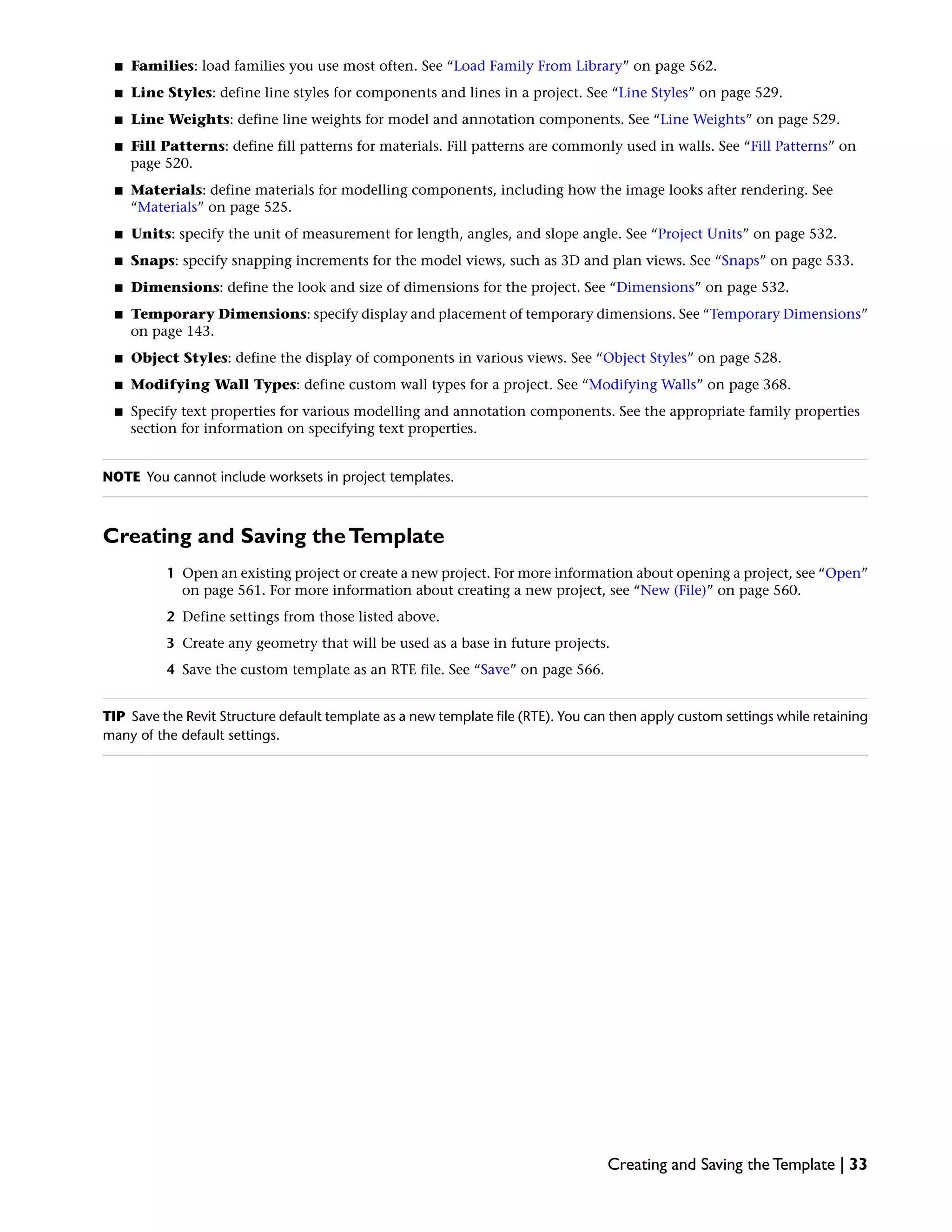■ Families: load families you use most often. See “Load Family From Library” on page 562.
■ Line Styles: define line styles for components and lines in a project. See “Line Styles” on page 529.
■ Line Weights: define line weights for model and annotation components. See “Line Weights” on page 529.
■ Fill Patterns: define fill patterns for materials. Fill patterns are commonly used in walls. See “Fill Patterns” on
page 520.
■ Materials: define materials for modelling components, including how the image looks after rendering. See
“Materials” on page 525.
■ Units: specify the unit of measurement for length, angles, and slope angle. See “Project Units” on page 532.
■ Snaps: specify snapping increments for the model views, such as 3D and plan views. See “Snaps” on page 533.
■ Dimensions: define the look and size of dimensions for the project. See “Dimensions” on page 532.
■ Temporary Dimensions: specify display and placement of temporary dimensions. See “Temporary Dimensions”
on page 143.
■ Object Styles: define the display of components in various views. See “Object Styles” on page 528.
■ Modifying Wall Types: define custom wall types for a project. See “Modifying Walls” on page 368.
■ Specify text properties for various modelling and annotation components. See the appropriate family properties
section for information on specifying text properties.
NOTE You cannot include worksets in project templates.
Creating and Saving theTemplate
1 Open an existing project or create a new project. For more information about opening a project, see “Open”
on page 561. For more information about creating a new project, see “New (File)” on page 560.
2 Define settings from those listed above.
3 Create any geometry that will be used as a base in future projects.
4 Save the custom template as an RTE file. See “Save” on page 566.
TIP Save the Revit Structure default template as a new template file (RTE). You can then apply custom settings while retaining
many of the default settings.
Creating and Saving the Template | 33
 