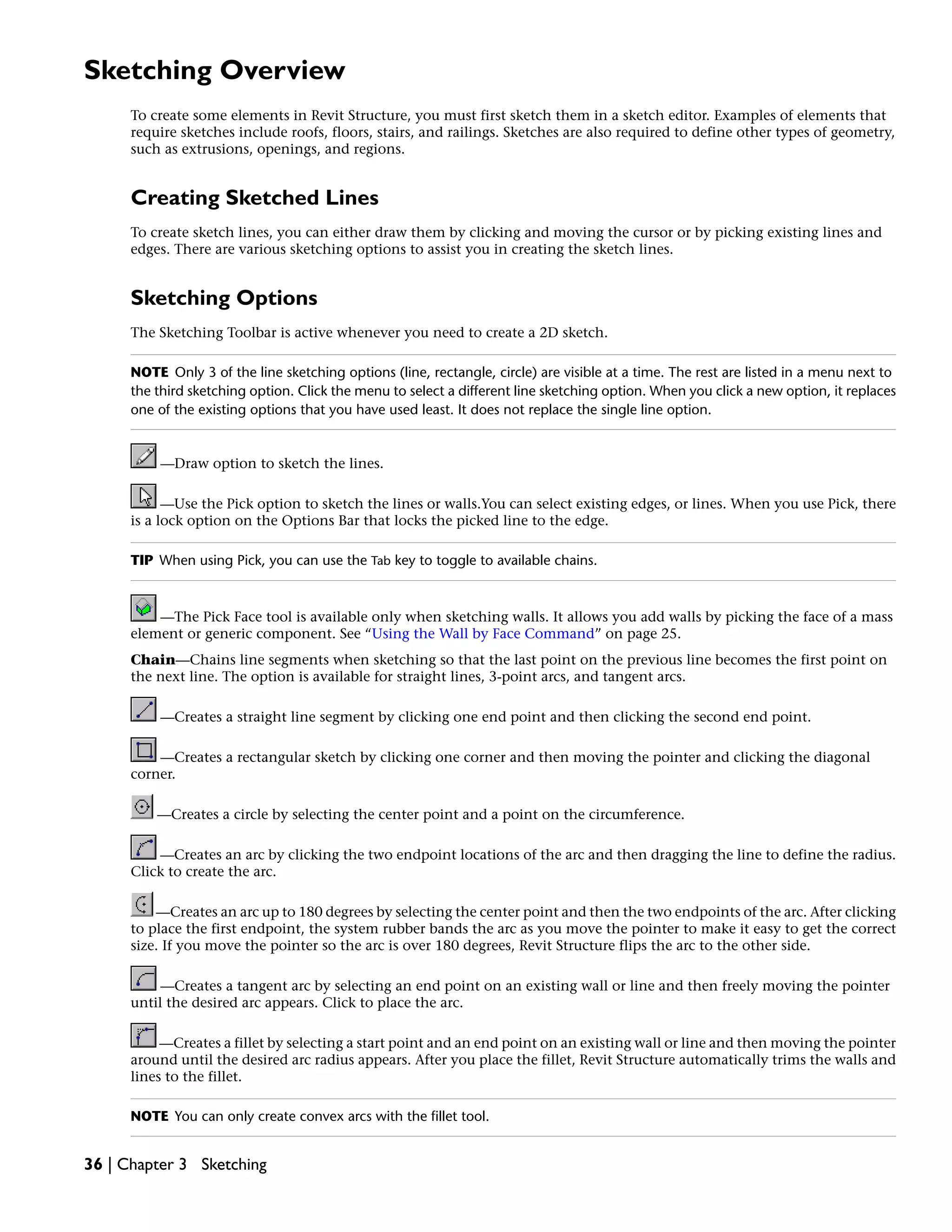 Sketching Overview
To create some elements in Revit Structure, you must first sketch them in a sketch editor. Examples of elements that
require sketches include roofs, floors, stairs, and railings. Sketches are also required to define other types of geometry,
such as extrusions, openings, and regions.
Creating Sketched Lines
To create sketch lines, you can either draw them by clicking and moving the cursor or by picking existing lines and
edges. There are various sketching options to assist you in creating the sketch lines.
Sketching Options
The Sketching Toolbar is active whenever you need to create a 2D sketch.
NOTE Only 3 of the line sketching options (line, rectangle, circle) are visible at a time. The rest are listed in a menu next to
the third sketching option. Click the menu to select a different line sketching option. When you click a new option, it replaces
one of the existing options that you have used least. It does not replace the single line option.
—Draw option to sketch the lines.
—Use the Pick option to sketch the lines or walls.You can select existing edges, or lines. When you use Pick, there
is a lock option on the Options Bar that locks the picked line to the edge.
TIP When using Pick, you can use the Tab key to toggle to available chains.
—The Pick Face tool is available only when sketching walls. It allows you add walls by picking the face of a mass
element or generic component. See “Using the Wall by Face Command” on page 25.
Chain—Chains line segments when sketching so that the last point on the previous line becomes the first point on
the next line. The option is available for straight lines, 3-point arcs, and tangent arcs.
—Creates a straight line segment by clicking one end point and then clicking the second end point.
—Creates a rectangular sketch by clicking one corner and then moving the pointer and clicking the diagonal
corner.
—Creates a circle by selecting the center point and a point on the circumference.
—Creates an arc by clicking the two endpoint locations of the arc and then dragging the line to define the radius.
Click to create the arc.
—Creates an arc up to 180 degrees by selecting the center point and then the two endpoints of the arc. After clicking
to place the first endpoint, the system rubber bands the arc as you move the pointer to make it easy to get the correct
size. If you move the pointer so the arc is over 180 degrees, Revit Structure flips the arc to the other side.
—Creates a tangent arc by selecting an end point on an existing wall or line and then freely moving the pointer
until the desired arc appears. Click to place the arc.
—Creates a fillet by selecting a start point and an end point on an existing wall or line and then moving the pointer
around until the desired arc radius appears. After you place the fillet, Revit Structure automatically trims the walls and
lines to the fillet.
NOTE You can only create convex arcs with the fillet tool.
36 | Chapter 3 Sketching
 