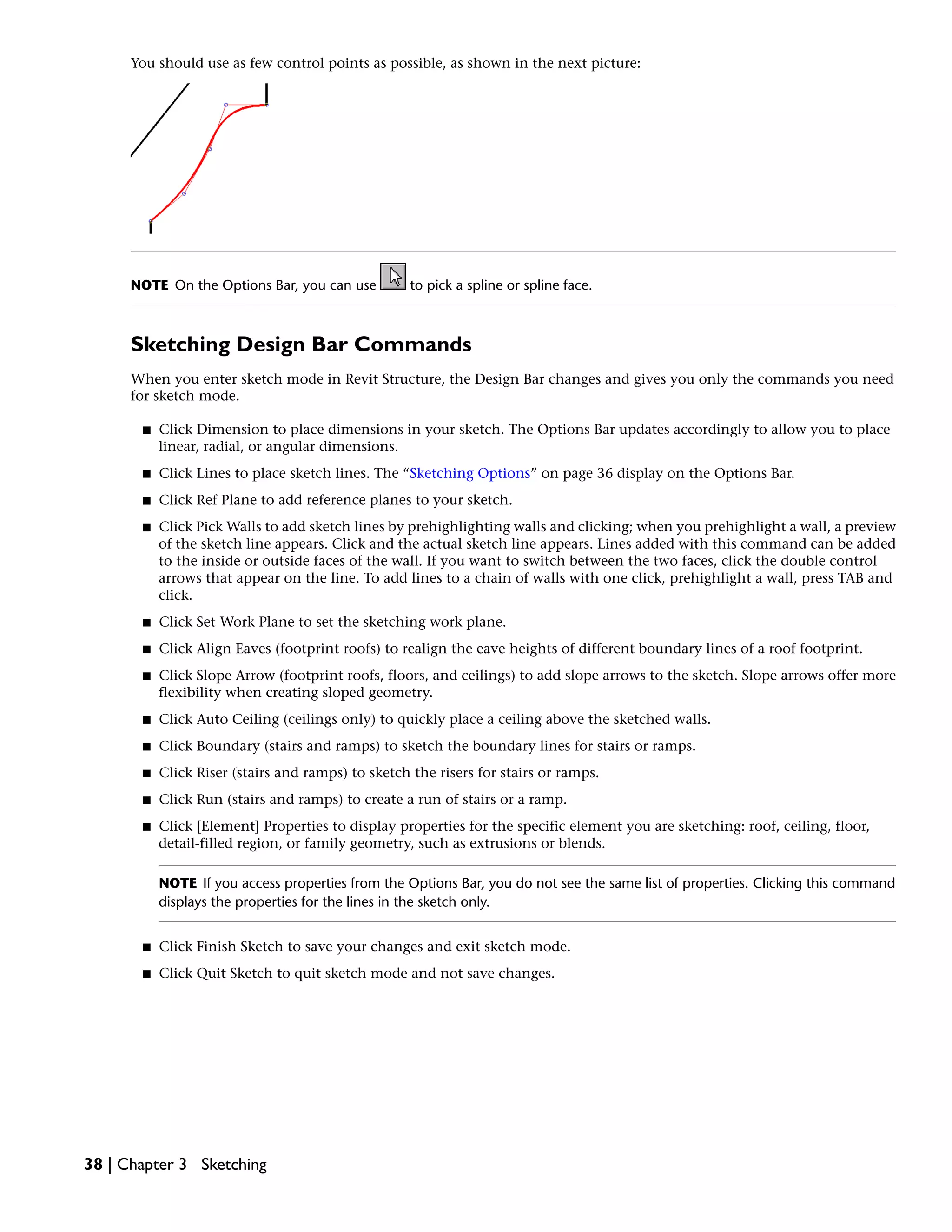 You should use as few control points as possible, as shown in the next picture:
NOTE On the Options Bar, you can use to pick a spline or spline face.
Sketching Design Bar Commands
When you enter sketch mode in Revit Structure, the Design Bar changes and gives you only the commands you need
for sketch mode.
■ Click Dimension to place dimensions in your sketch. The Options Bar updates accordingly to allow you to place
linear, radial, or angular dimensions.
■ Click Lines to place sketch lines. The “Sketching Options” on page 36 display on the Options Bar.
■ Click Ref Plane to add reference planes to your sketch.
■ Click Pick Walls to add sketch lines by prehighlighting walls and clicking; when you prehighlight a wall, a preview
of the sketch line appears. Click and the actual sketch line appears. Lines added with this command can be added
to the inside or outside faces of the wall. If you want to switch between the two faces, click the double control
arrows that appear on the line. To add lines to a chain of walls with one click, prehighlight a wall, press TAB and
click.
■ Click Set Work Plane to set the sketching work plane.
■ Click Align Eaves (footprint roofs) to realign the eave heights of different boundary lines of a roof footprint.
■ Click Slope Arrow (footprint roofs, floors, and ceilings) to add slope arrows to the sketch. Slope arrows offer more
flexibility when creating sloped geometry.
■ Click Auto Ceiling (ceilings only) to quickly place a ceiling above the sketched walls.
■ Click Boundary (stairs and ramps) to sketch the boundary lines for stairs or ramps.
■ Click Riser (stairs and ramps) to sketch the risers for stairs or ramps.
■ Click Run (stairs and ramps) to create a run of stairs or a ramp.
■ Click [Element] Properties to display properties for the specific element you are sketching: roof, ceiling, floor,
detail-filled region, or family geometry, such as extrusions or blends.
NOTE If you access properties from the Options Bar, you do not see the same list of properties. Clicking this command
displays the properties for the lines in the sketch only.
■ Click Finish Sketch to save your changes and exit sketch mode.
■ Click Quit Sketch to quit sketch mode and not save changes.
38 | Chapter 3 Sketching
 