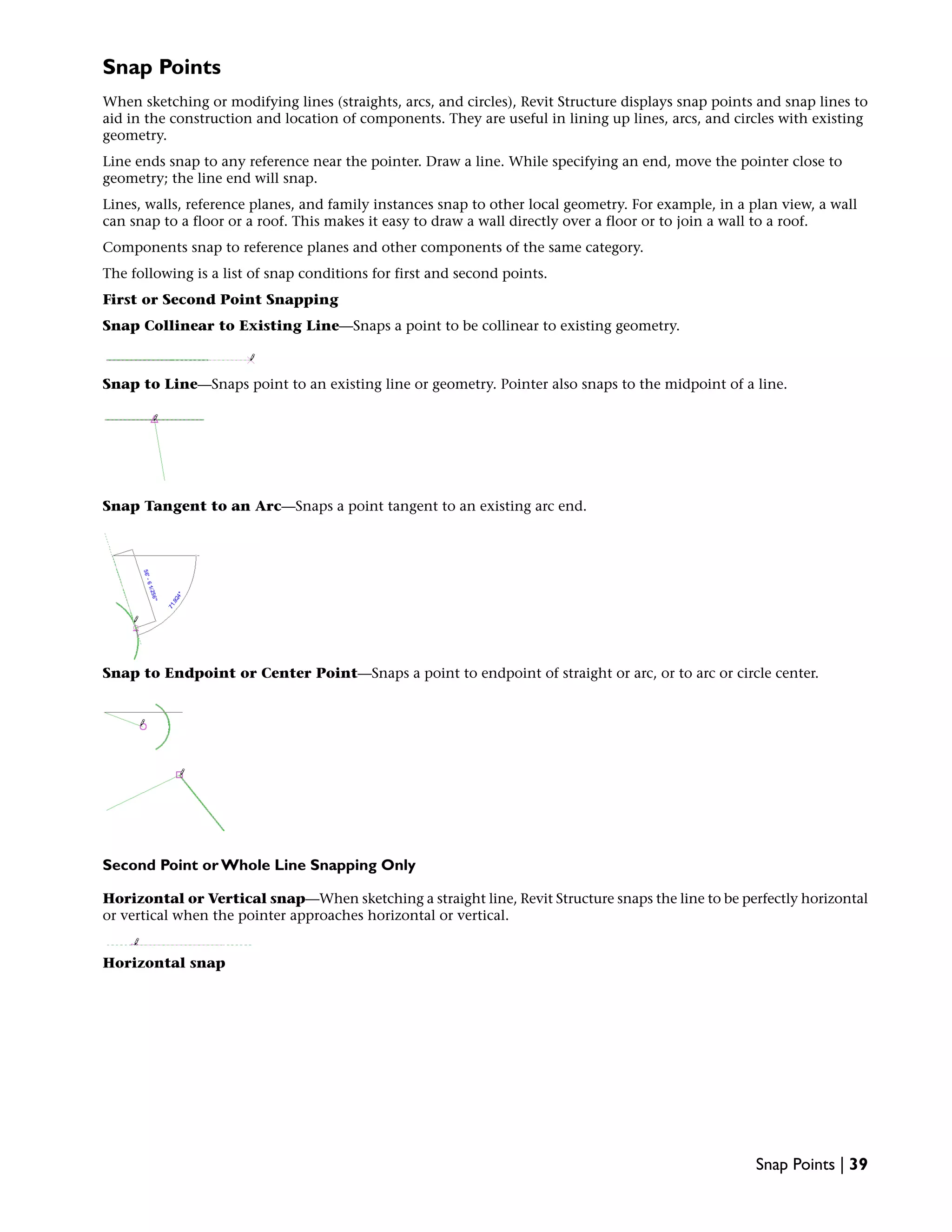 Snap Points
When sketching or modifying lines (straights, arcs, and circles), Revit Structure displays snap points and snap lines to
aid in the construction and location of components. They are useful in lining up lines, arcs, and circles with existing
geometry.
Line ends snap to any reference near the pointer. Draw a line. While specifying an end, move the pointer close to
geometry; the line end will snap.
Lines, walls, reference planes, and family instances snap to other local geometry. For example, in a plan view, a wall
can snap to a floor or a roof. This makes it easy to draw a wall directly over a floor or to join a wall to a roof.
Components snap to reference planes and other components of the same category.
The following is a list of snap conditions for first and second points.
First or Second Point Snapping
Snap Collinear to Existing Line—Snaps a point to be collinear to existing geometry.
Snap to Line—Snaps point to an existing line or geometry. Pointer also snaps to the midpoint of a line.
Snap Tangent to an Arc—Snaps a point tangent to an existing arc end.
Snap to Endpoint or Center Point—Snaps a point to endpoint of straight or arc, or to arc or circle center.
Second Point or Whole Line Snapping Only
Horizontal or Vertical snap—When sketching a straight line, Revit Structure snaps the line to be perfectly horizontal
or vertical when the pointer approaches horizontal or vertical.
Horizontal snap
Snap Points | 39
 