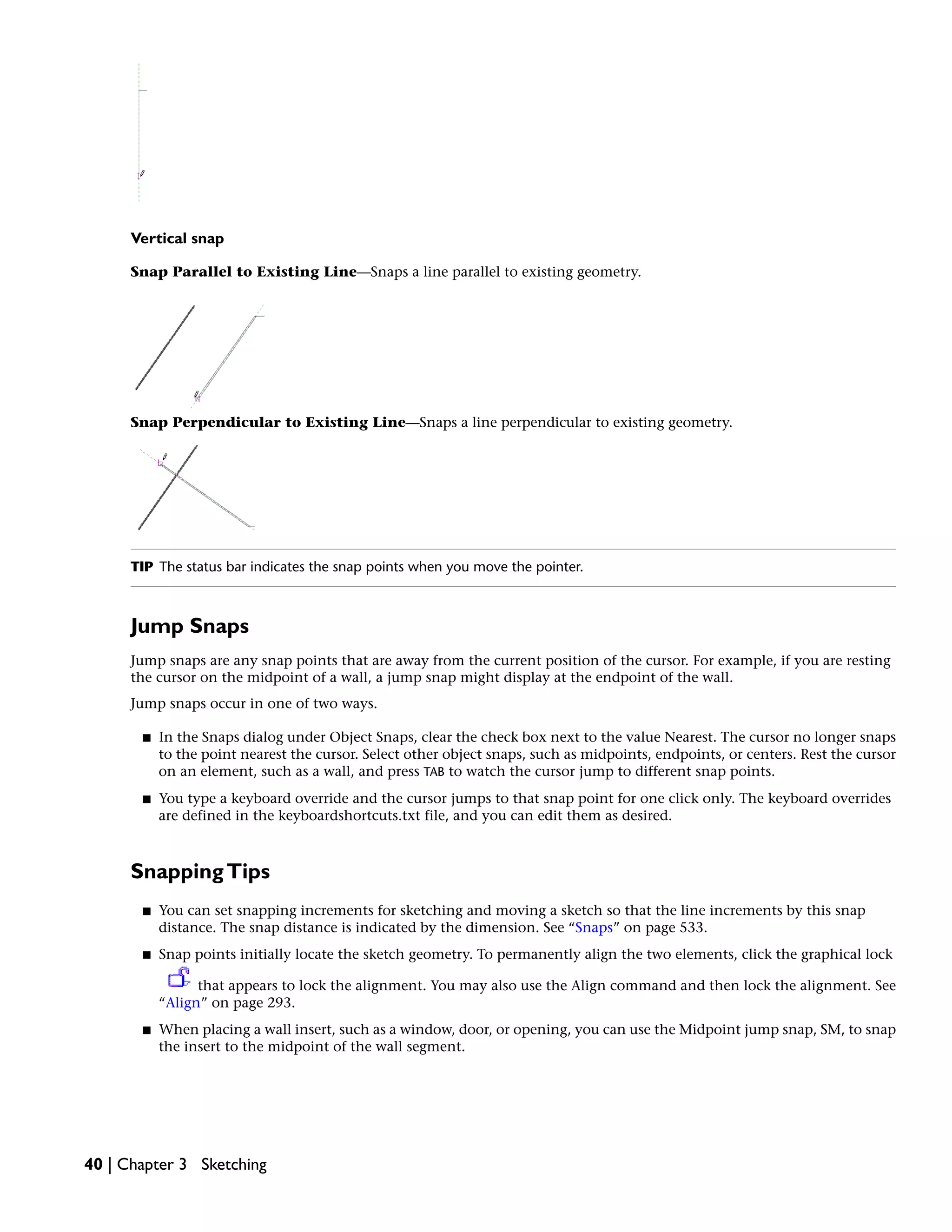 Vertical snap
Snap Parallel to Existing Line—Snaps a line parallel to existing geometry.
Snap Perpendicular to Existing Line—Snaps a line perpendicular to existing geometry.
TIP The status bar indicates the snap points when you move the pointer.
Jump Snaps
Jump snaps are any snap points that are away from the current position of the cursor. For example, if you are resting
the cursor on the midpoint of a wall, a jump snap might display at the endpoint of the wall.
Jump snaps occur in one of two ways.
■ In the Snaps dialog under Object Snaps, clear the check box next to the value Nearest. The cursor no longer snaps
to the point nearest the cursor. Select other object snaps, such as midpoints, endpoints, or centers. Rest the cursor
on an element, such as a wall, and press TAB to watch the cursor jump to different snap points.
■ You type a keyboard override and the cursor jumps to that snap point for one click only. The keyboard overrides
are defined in the keyboardshortcuts.txt file, and you can edit them as desired.
SnappingTips
■ You can set snapping increments for sketching and moving a sketch so that the line increments by this snap
distance. The snap distance is indicated by the dimension. See “Snaps” on page 533.
■ Snap points initially locate the sketch geometry. To permanently align the two elements, click the graphical lock
that appears to lock the alignment. You may also use the Align command and then lock the alignment. See
“Align” on page 293.
■ When placing a wall insert, such as a window, door, or opening, you can use the Midpoint jump snap, SM, to snap
the insert to the midpoint of the wall segment.
40 | Chapter 3 Sketching
 