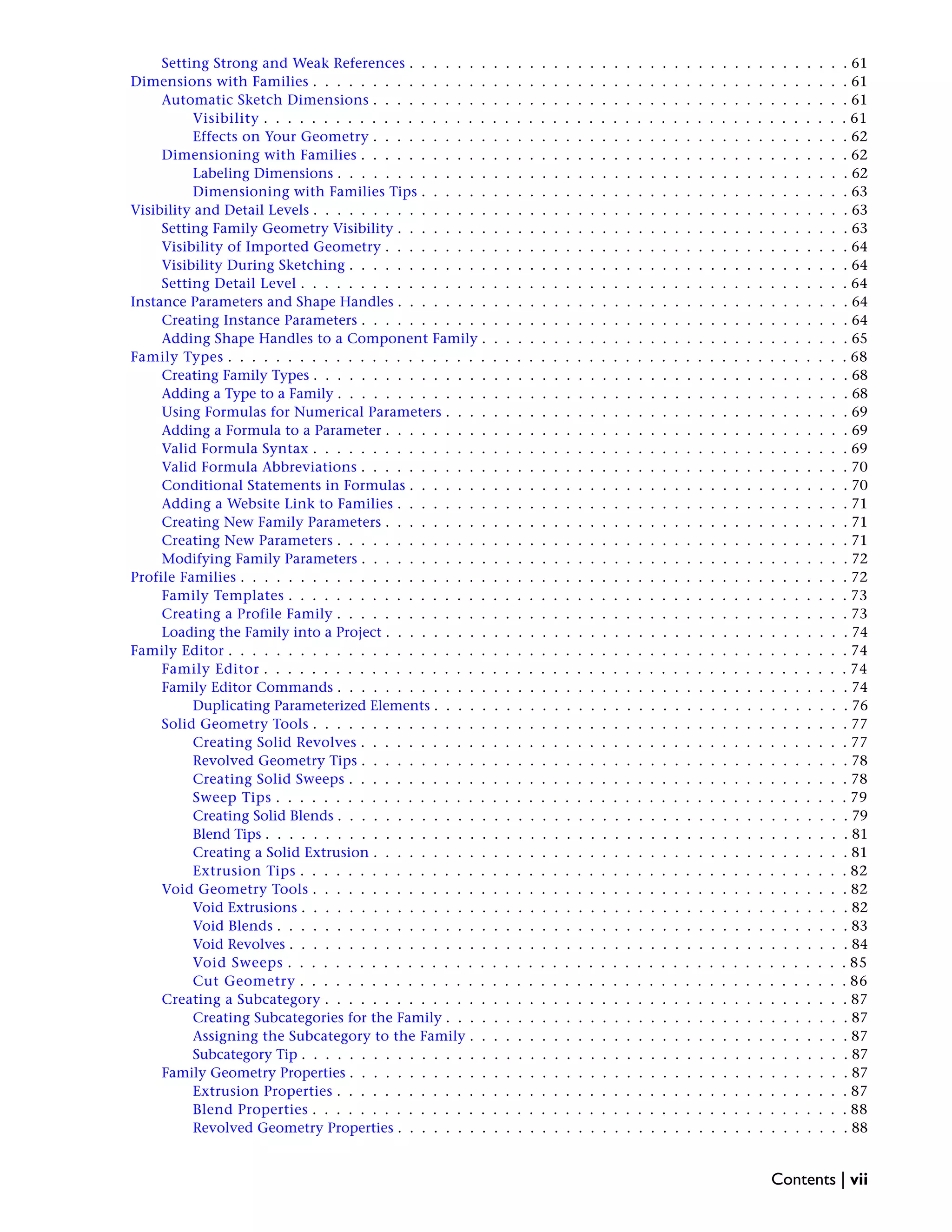 Setting Strong and Weak References . . . . . . . . . . . . . . . . . . . . . . . . . . . . . . . . . . . . . 61
Dimensions with Families . . . . . . . . . . . . . . . . . . . . . . . . . . . . . . . . . . . . . . . . . . . . . 61
Automatic Sketch Dimensions . . . . . . . . . . . . . . . . . . . . . . . . . . . . . . . . . . . . . . . . 61
Visibility . . . . . . . . . . . . . . . . . . . . . . . . . . . . . . . . . . . . . . . . . . . . . . . . . 61
Effects on Your Geometry . . . . . . . . . . . . . . . . . . . . . . . . . . . . . . . . . . . . . . . . 62
Dimensioning with Families . . . . . . . . . . . . . . . . . . . . . . . . . . . . . . . . . . . . . . . . . 62
Labeling Dimensions . . . . . . . . . . . . . . . . . . . . . . . . . . . . . . . . . . . . . . . . . . . 62
Dimensioning with Families Tips . . . . . . . . . . . . . . . . . . . . . . . . . . . . . . . . . . . . 63
Visibility and Detail Levels . . . . . . . . . . . . . . . . . . . . . . . . . . . . . . . . . . . . . . . . . . . . . 63
Setting Family Geometry Visibility . . . . . . . . . . . . . . . . . . . . . . . . . . . . . . . . . . . . . . 63
Visibility of Imported Geometry . . . . . . . . . . . . . . . . . . . . . . . . . . . . . . . . . . . . . . . 64
Visibility During Sketching . . . . . . . . . . . . . . . . . . . . . . . . . . . . . . . . . . . . . . . . . . 64
Setting Detail Level . . . . . . . . . . . . . . . . . . . . . . . . . . . . . . . . . . . . . . . . . . . . . . 64
Instance Parameters and Shape Handles . . . . . . . . . . . . . . . . . . . . . . . . . . . . . . . . . . . . . . 64
Creating Instance Parameters . . . . . . . . . . . . . . . . . . . . . . . . . . . . . . . . . . . . . . . . . 64
Adding Shape Handles to a Component Family . . . . . . . . . . . . . . . . . . . . . . . . . . . . . . . 65
Family Types . . . . . . . . . . . . . . . . . . . . . . . . . . . . . . . . . . . . . . . . . . . . . . . . . . . . 68
Creating Family Types . . . . . . . . . . . . . . . . . . . . . . . . . . . . . . . . . . . . . . . . . . . . . 68
Adding a Type to a Family . . . . . . . . . . . . . . . . . . . . . . . . . . . . . . . . . . . . . . . . . . . 68
Using Formulas for Numerical Parameters . . . . . . . . . . . . . . . . . . . . . . . . . . . . . . . . . . 69
Adding a Formula to a Parameter . . . . . . . . . . . . . . . . . . . . . . . . . . . . . . . . . . . . . . . 69
Valid Formula Syntax . . . . . . . . . . . . . . . . . . . . . . . . . . . . . . . . . . . . . . . . . . . . . 69
Valid Formula Abbreviations . . . . . . . . . . . . . . . . . . . . . . . . . . . . . . . . . . . . . . . . . 70
Conditional Statements in Formulas . . . . . . . . . . . . . . . . . . . . . . . . . . . . . . . . . . . . . 70
Adding a Website Link to Families . . . . . . . . . . . . . . . . . . . . . . . . . . . . . . . . . . . . . . 71
Creating New Family Parameters . . . . . . . . . . . . . . . . . . . . . . . . . . . . . . . . . . . . . . . 71
Creating New Parameters . . . . . . . . . . . . . . . . . . . . . . . . . . . . . . . . . . . . . . . . . . . 71
Modifying Family Parameters . . . . . . . . . . . . . . . . . . . . . . . . . . . . . . . . . . . . . . . . . 72
Profile Families . . . . . . . . . . . . . . . . . . . . . . . . . . . . . . . . . . . . . . . . . . . . . . . . . . . 72
Family Templates . . . . . . . . . . . . . . . . . . . . . . . . . . . . . . . . . . . . . . . . . . . . . . . 73
Creating a Profile Family . . . . . . . . . . . . . . . . . . . . . . . . . . . . . . . . . . . . . . . . . . . 73
Loading the Family into a Project . . . . . . . . . . . . . . . . . . . . . . . . . . . . . . . . . . . . . . . 74
Family Editor . . . . . . . . . . . . . . . . . . . . . . . . . . . . . . . . . . . . . . . . . . . . . . . . . . . . 74
Family Editor . . . . . . . . . . . . . . . . . . . . . . . . . . . . . . . . . . . . . . . . . . . . . . . . . 74
Family Editor Commands . . . . . . . . . . . . . . . . . . . . . . . . . . . . . . . . . . . . . . . . . . . 74
Duplicating Parameterized Elements . . . . . . . . . . . . . . . . . . . . . . . . . . . . . . . . . . . 76
Solid Geometry Tools . . . . . . . . . . . . . . . . . . . . . . . . . . . . . . . . . . . . . . . . . . . . . 77
Creating Solid Revolves . . . . . . . . . . . . . . . . . . . . . . . . . . . . . . . . . . . . . . . . . 77
Revolved Geometry Tips . . . . . . . . . . . . . . . . . . . . . . . . . . . . . . . . . . . . . . . . . 78
Creating Solid Sweeps . . . . . . . . . . . . . . . . . . . . . . . . . . . . . . . . . . . . . . . . . . 78
Sweep Tips . . . . . . . . . . . . . . . . . . . . . . . . . . . . . . . . . . . . . . . . . . . . . . . . 79
Creating Solid Blends . . . . . . . . . . . . . . . . . . . . . . . . . . . . . . . . . . . . . . . . . . . 79
Blend Tips . . . . . . . . . . . . . . . . . . . . . . . . . . . . . . . . . . . . . . . . . . . . . . . . . 81
Creating a Solid Extrusion . . . . . . . . . . . . . . . . . . . . . . . . . . . . . . . . . . . . . . . . 81
Extrusion Tips . . . . . . . . . . . . . . . . . . . . . . . . . . . . . . . . . . . . . . . . . . . . . . 82
Void Geometry Tools . . . . . . . . . . . . . . . . . . . . . . . . . . . . . . . . . . . . . . . . . . . . . 82
Void Extrusions . . . . . . . . . . . . . . . . . . . . . . . . . . . . . . . . . . . . . . . . . . . . . . 82
Void Blends . . . . . . . . . . . . . . . . . . . . . . . . . . . . . . . . . . . . . . . . . . . . . . . . 83
Void Revolves . . . . . . . . . . . . . . . . . . . . . . . . . . . . . . . . . . . . . . . . . . . . . . . 84
Void Sweeps . . . . . . . . . . . . . . . . . . . . . . . . . . . . . . . . . . . . . . . . . . . . . . . 85
Cut Geometry . . . . . . . . . . . . . . . . . . . . . . . . . . . . . . . . . . . . . . . . . . . . . . 86
Creating a Subcategory . . . . . . . . . . . . . . . . . . . . . . . . . . . . . . . . . . . . . . . . . . . . 87
Creating Subcategories for the Family . . . . . . . . . . . . . . . . . . . . . . . . . . . . . . . . . . 87
Assigning the Subcategory to the Family . . . . . . . . . . . . . . . . . . . . . . . . . . . . . . . . 87
Subcategory Tip . . . . . . . . . . . . . . . . . . . . . . . . . . . . . . . . . . . . . . . . . . . . . . 87
Family Geometry Properties . . . . . . . . . . . . . . . . . . . . . . . . . . . . . . . . . . . . . . . . . . 87
Extrusion Properties . . . . . . . . . . . . . . . . . . . . . . . . . . . . . . . . . . . . . . . . . . . 87
Blend Properties . . . . . . . . . . . . . . . . . . . . . . . . . . . . . . . . . . . . . . . . . . . . . 88
Revolved Geometry Properties . . . . . . . . . . . . . . . . . . . . . . . . . . . . . . . . . . . . . . 88
Contents | vii
 