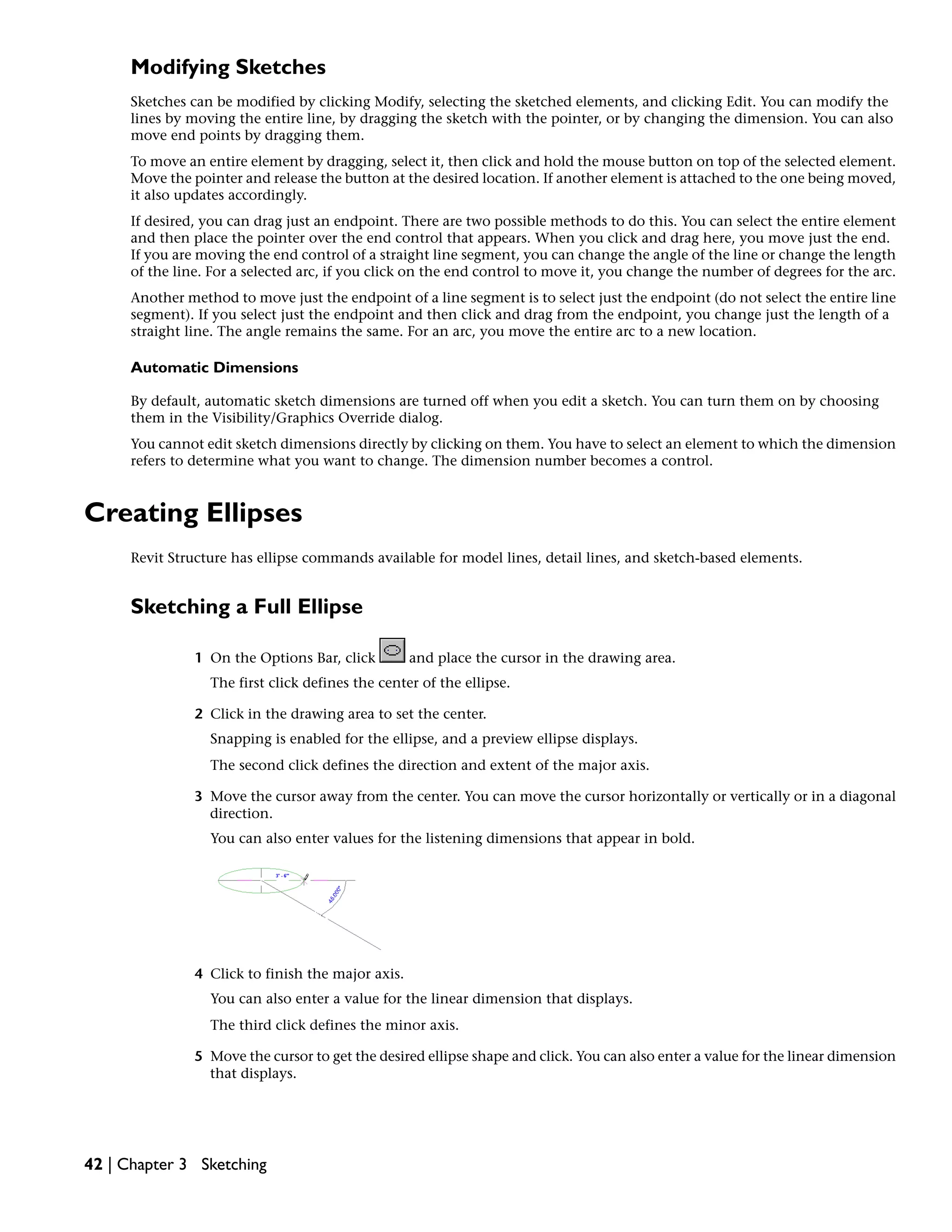 Modifying Sketches
Sketches can be modified by clicking Modify, selecting the sketched elements, and clicking Edit. You can modify the
lines by moving the entire line, by dragging the sketch with the pointer, or by changing the dimension. You can also
move end points by dragging them.
To move an entire element by dragging, select it, then click and hold the mouse button on top of the selected element.
Move the pointer and release the button at the desired location. If another element is attached to the one being moved,
it also updates accordingly.
If desired, you can drag just an endpoint. There are two possible methods to do this. You can select the entire element
and then place the pointer over the end control that appears. When you click and drag here, you move just the end.
If you are moving the end control of a straight line segment, you can change the angle of the line or change the length
of the line. For a selected arc, if you click on the end control to move it, you change the number of degrees for the arc.
Another method to move just the endpoint of a line segment is to select just the endpoint (do not select the entire line
segment). If you select just the endpoint and then click and drag from the endpoint, you change just the length of a
straight line. The angle remains the same. For an arc, you move the entire arc to a new location.
Automatic Dimensions
By default, automatic sketch dimensions are turned off when you edit a sketch. You can turn them on by choosing
them in the Visibility/Graphics Override dialog.
You cannot edit sketch dimensions directly by clicking on them. You have to select an element to which the dimension
refers to determine what you want to change. The dimension number becomes a control.
Creating Ellipses
Revit Structure has ellipse commands available for model lines, detail lines, and sketch-based elements.
Sketching a Full Ellipse
1 On the Options Bar, click and place the cursor in the drawing area.
The first click defines the center of the ellipse.
2 Click in the drawing area to set the center.
Snapping is enabled for the ellipse, and a preview ellipse displays.
The second click defines the direction and extent of the major axis.
3 Move the cursor away from the center. You can move the cursor horizontally or vertically or in a diagonal
direction.
You can also enter values for the listening dimensions that appear in bold.
4 Click to finish the major axis.
You can also enter a value for the linear dimension that displays.
The third click defines the minor axis.
5 Move the cursor to get the desired ellipse shape and click. You can also enter a value for the linear dimension
that displays.
42 | Chapter 3 Sketching
 
