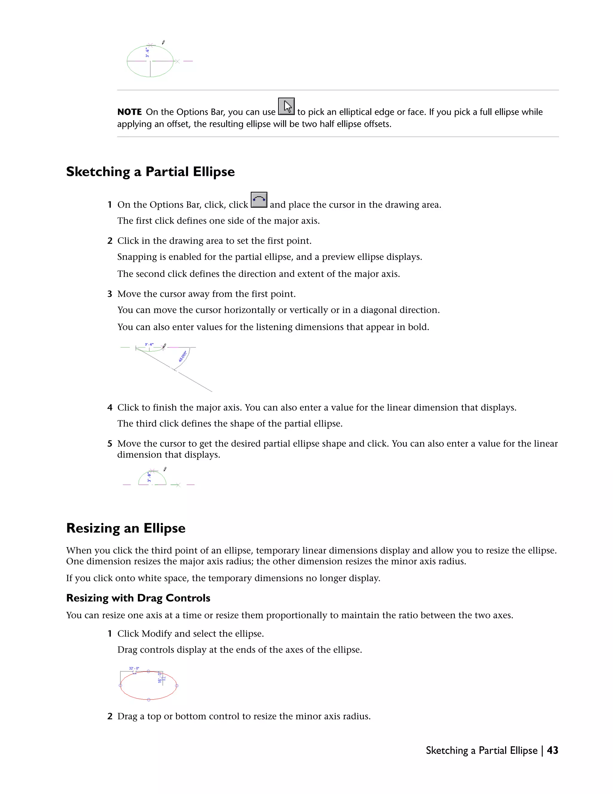 NOTE On the Options Bar, you can use to pick an elliptical edge or face. If you pick a full ellipse while
applying an offset, the resulting ellipse will be two half ellipse offsets.
Sketching a Partial Ellipse
1 On the Options Bar, click, click and place the cursor in the drawing area.
The first click defines one side of the major axis.
2 Click in the drawing area to set the first point.
Snapping is enabled for the partial ellipse, and a preview ellipse displays.
The second click defines the direction and extent of the major axis.
3 Move the cursor away from the first point.
You can move the cursor horizontally or vertically or in a diagonal direction.
You can also enter values for the listening dimensions that appear in bold.
4 Click to finish the major axis. You can also enter a value for the linear dimension that displays.
The third click defines the shape of the partial ellipse.
5 Move the cursor to get the desired partial ellipse shape and click. You can also enter a value for the linear
dimension that displays.
Resizing an Ellipse
When you click the third point of an ellipse, temporary linear dimensions display and allow you to resize the ellipse.
One dimension resizes the major axis radius; the other dimension resizes the minor axis radius.
If you click onto white space, the temporary dimensions no longer display.
Resizing with Drag Controls
You can resize one axis at a time or resize them proportionally to maintain the ratio between the two axes.
1 Click Modify and select the ellipse.
Drag controls display at the ends of the axes of the ellipse.
2 Drag a top or bottom control to resize the minor axis radius.
Sketching a Partial Ellipse | 43
 