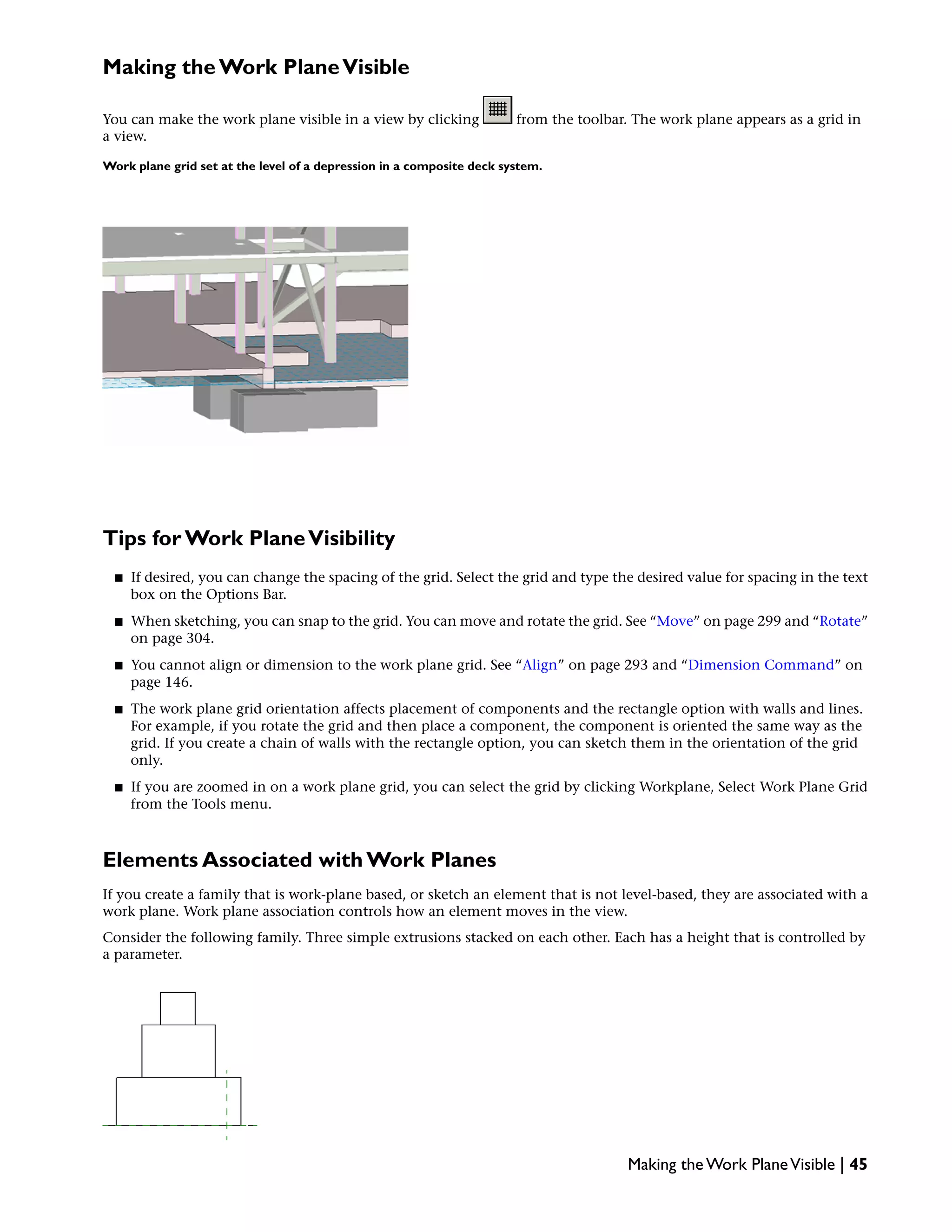 Making the Work PlaneVisible
You can make the work plane visible in a view by clicking from the toolbar. The work plane appears as a grid in
a view.
Work plane grid set at the level of a depression in a composite deck system.
Tips for Work PlaneVisibility
■ If desired, you can change the spacing of the grid. Select the grid and type the desired value for spacing in the text
box on the Options Bar.
■ When sketching, you can snap to the grid. You can move and rotate the grid. See “Move” on page 299 and “Rotate”
on page 304.
■ You cannot align or dimension to the work plane grid. See “Align” on page 293 and “Dimension Command” on
page 146.
■ The work plane grid orientation affects placement of components and the rectangle option with walls and lines.
For example, if you rotate the grid and then place a component, the component is oriented the same way as the
grid. If you create a chain of walls with the rectangle option, you can sketch them in the orientation of the grid
only.
■ If you are zoomed in on a work plane grid, you can select the grid by clicking Workplane, Select Work Plane Grid
from the Tools menu.
Elements Associated with Work Planes
If you create a family that is work-plane based, or sketch an element that is not level-based, they are associated with a
work plane. Work plane association controls how an element moves in the view.
Consider the following family. Three simple extrusions stacked on each other. Each has a height that is controlled by
a parameter.
Making the Work PlaneVisible | 45
 