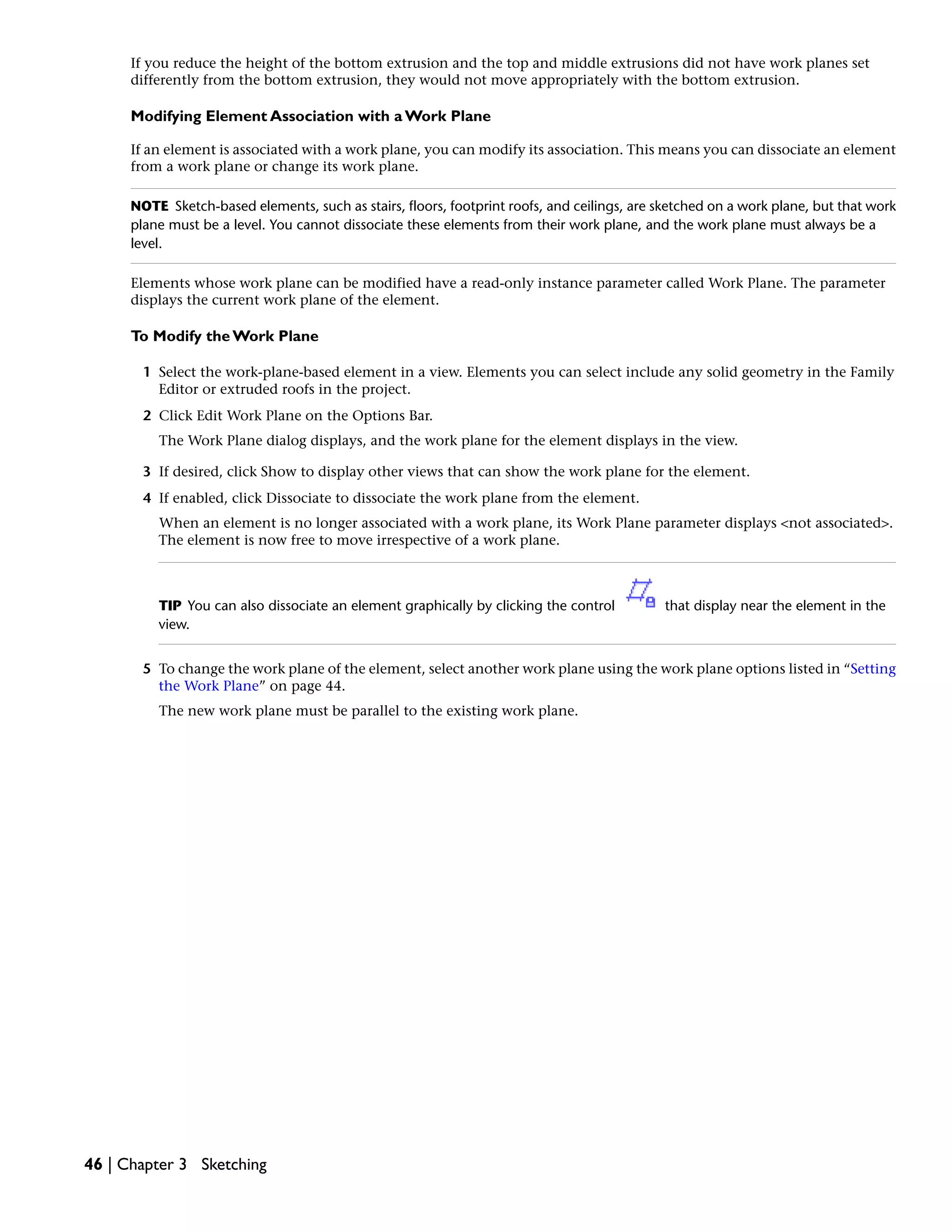 If you reduce the height of the bottom extrusion and the top and middle extrusions did not have work planes set
differently from the bottom extrusion, they would not move appropriately with the bottom extrusion.
Modifying Element Association with a Work Plane
If an element is associated with a work plane, you can modify its association. This means you can dissociate an element
from a work plane or change its work plane.
NOTE Sketch-based elements, such as stairs, floors, footprint roofs, and ceilings, are sketched on a work plane, but that work
plane must be a level. You cannot dissociate these elements from their work plane, and the work plane must always be a
level.
Elements whose work plane can be modified have a read-only instance parameter called Work Plane. The parameter
displays the current work plane of the element.
To Modify the Work Plane
1 Select the work-plane-based element in a view. Elements you can select include any solid geometry in the Family
Editor or extruded roofs in the project.
2 Click Edit Work Plane on the Options Bar.
The Work Plane dialog displays, and the work plane for the element displays in the view.
3 If desired, click Show to display other views that can show the work plane for the element.
4 If enabled, click Dissociate to dissociate the work plane from the element.
When an element is no longer associated with a work plane, its Work Plane parameter displays <not associated>.
The element is now free to move irrespective of a work plane.
TIP You can also dissociate an element graphically by clicking the control that display near the element in the
view.
5 To change the work plane of the element, select another work plane using the work plane options listed in “Setting
the Work Plane” on page 44.
The new work plane must be parallel to the existing work plane.
46 | Chapter 3 Sketching
 
