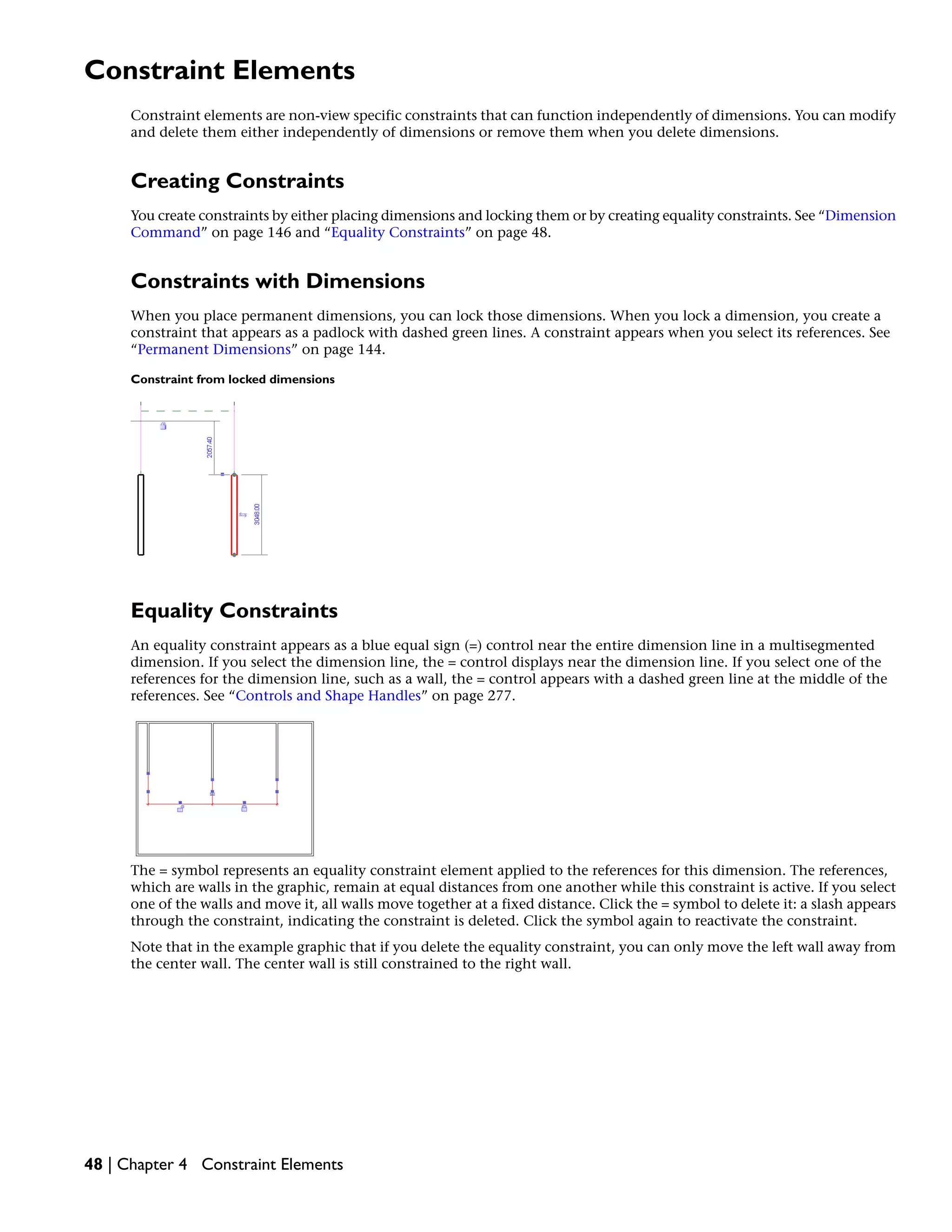 Constraint Elements
Constraint elements are non-view specific constraints that can function independently of dimensions. You can modify
and delete them either independently of dimensions or remove them when you delete dimensions.
Creating Constraints
You create constraints by either placing dimensions and locking them or by creating equality constraints. See “Dimension
Command” on page 146 and “Equality Constraints” on page 48.
Constraints with Dimensions
When you place permanent dimensions, you can lock those dimensions. When you lock a dimension, you create a
constraint that appears as a padlock with dashed green lines. A constraint appears when you select its references. See
“Permanent Dimensions” on page 144.
Constraint from locked dimensions
Equality Constraints
An equality constraint appears as a blue equal sign (=) control near the entire dimension line in a multisegmented
dimension. If you select the dimension line, the = control displays near the dimension line. If you select one of the
references for the dimension line, such as a wall, the = control appears with a dashed green line at the middle of the
references. See “Controls and Shape Handles” on page 277.
The = symbol represents an equality constraint element applied to the references for this dimension. The references,
which are walls in the graphic, remain at equal distances from one another while this constraint is active. If you select
one of the walls and move it, all walls move together at a fixed distance. Click the = symbol to delete it: a slash appears
through the constraint, indicating the constraint is deleted. Click the symbol again to reactivate the constraint.
Note that in the example graphic that if you delete the equality constraint, you can only move the left wall away from
the center wall. The center wall is still constrained to the right wall.
48 | Chapter 4 Constraint Elements
 