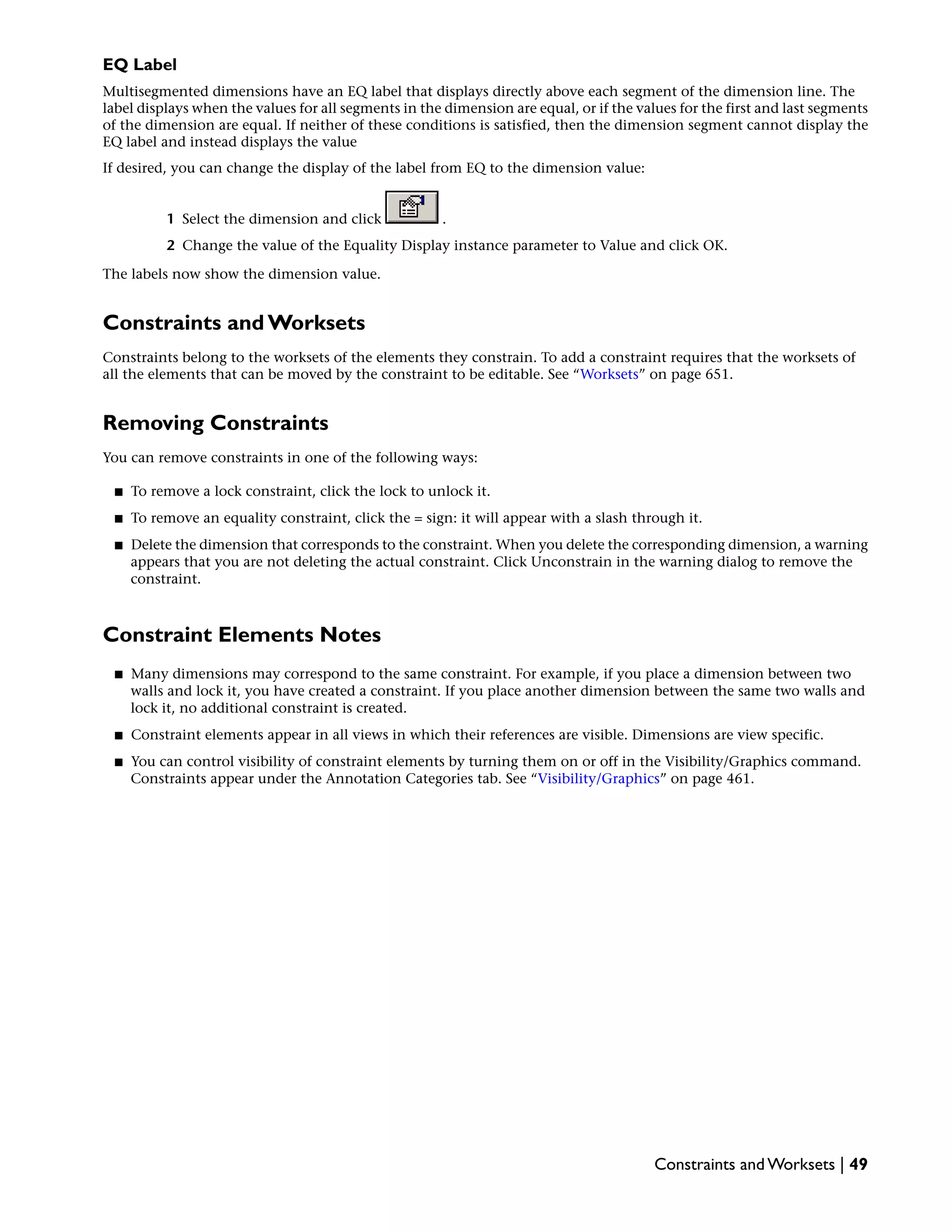 EQ Label
Multisegmented dimensions have an EQ label that displays directly above each segment of the dimension line. The
label displays when the values for all segments in the dimension are equal, or if the values for the first and last segments
of the dimension are equal. If neither of these conditions is satisfied, then the dimension segment cannot display the
EQ label and instead displays the value
If desired, you can change the display of the label from EQ to the dimension value:
1 Select the dimension and click .
2 Change the value of the Equality Display instance parameter to Value and click OK.
The labels now show the dimension value.
Constraints and Worksets
Constraints belong to the worksets of the elements they constrain. To add a constraint requires that the worksets of
all the elements that can be moved by the constraint to be editable. See “Worksets” on page 651.
Removing Constraints
You can remove constraints in one of the following ways:
■ To remove a lock constraint, click the lock to unlock it.
■ To remove an equality constraint, click the = sign: it will appear with a slash through it.
■ Delete the dimension that corresponds to the constraint. When you delete the corresponding dimension, a warning
appears that you are not deleting the actual constraint. Click Unconstrain in the warning dialog to remove the
constraint.
Constraint Elements Notes
■ Many dimensions may correspond to the same constraint. For example, if you place a dimension between two
walls and lock it, you have created a constraint. If you place another dimension between the same two walls and
lock it, no additional constraint is created.
■ Constraint elements appear in all views in which their references are visible. Dimensions are view specific.
■ You can control visibility of constraint elements by turning them on or off in the Visibility/Graphics command.
Constraints appear under the Annotation Categories tab. See “Visibility/Graphics” on page 461.
Constraints and Worksets | 49
 