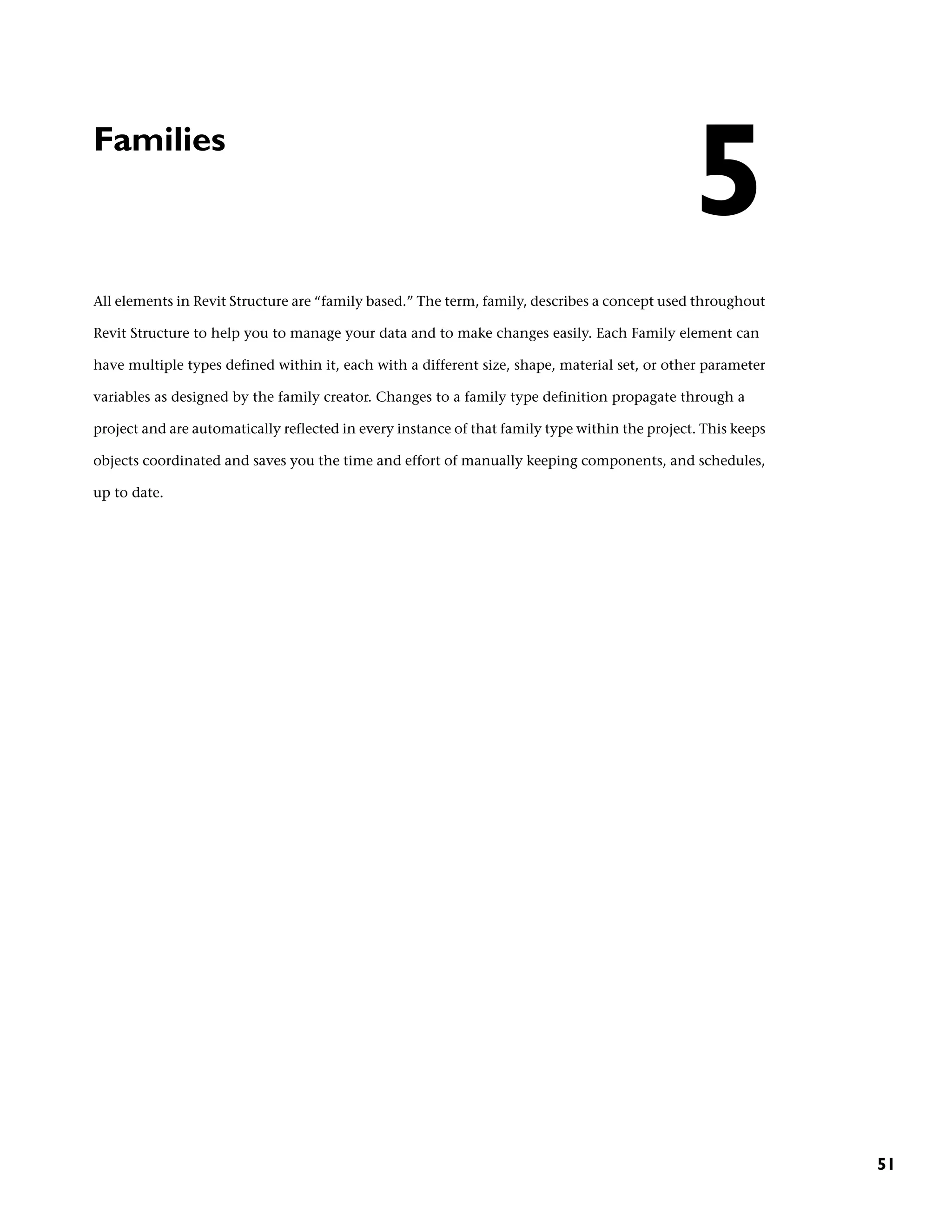 Families
All elements in Revit Structure are “family based.” The term, family, describes a concept used throughout
Revit Structure to help you to manage your data and to make changes easily. Each Family element can
have multiple types defined within it, each with a different size, shape, material set, or other parameter
variables as designed by the family creator. Changes to a family type definition propagate through a
project and are automatically reflected in every instance of that family type within the project. This keeps
objects coordinated and saves you the time and effort of manually keeping components, and schedules,
up to date.
5
51
 