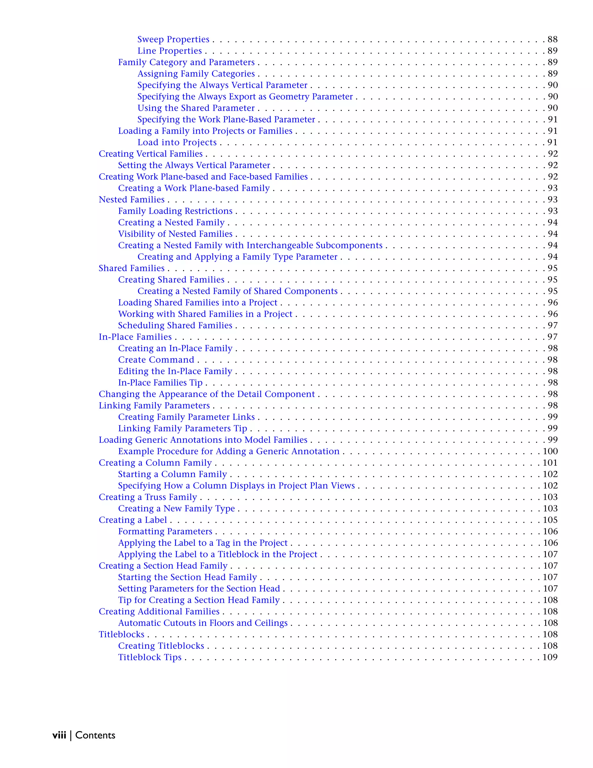 Sweep Properties . . . . . . . . . . . . . . . . . . . . . . . . . . . . . . . . . . . . . . . . . . . . . 88
Line Properties . . . . . . . . . . . . . . . . . . . . . . . . . . . . . . . . . . . . . . . . . . . . . . 89
Family Category and Parameters . . . . . . . . . . . . . . . . . . . . . . . . . . . . . . . . . . . . . . . 89
Assigning Family Categories . . . . . . . . . . . . . . . . . . . . . . . . . . . . . . . . . . . . . . . 89
Specifying the Always Vertical Parameter . . . . . . . . . . . . . . . . . . . . . . . . . . . . . . . . 90
Specifying the Always Export as Geometry Parameter . . . . . . . . . . . . . . . . . . . . . . . . . . 90
Using the Shared Parameter . . . . . . . . . . . . . . . . . . . . . . . . . . . . . . . . . . . . . . . 90
Specifying the Work Plane-Based Parameter . . . . . . . . . . . . . . . . . . . . . . . . . . . . . . . 91
Loading a Family into Projects or Families . . . . . . . . . . . . . . . . . . . . . . . . . . . . . . . . . . 91
Load into Projects . . . . . . . . . . . . . . . . . . . . . . . . . . . . . . . . . . . . . . . . . . . . 91
Creating Vertical Families . . . . . . . . . . . . . . . . . . . . . . . . . . . . . . . . . . . . . . . . . . . . . . 92
Setting the Always Vertical Parameter . . . . . . . . . . . . . . . . . . . . . . . . . . . . . . . . . . . . . 92
Creating Work Plane-based and Face-based Families . . . . . . . . . . . . . . . . . . . . . . . . . . . . . . . . 92
Creating a Work Plane-based Family . . . . . . . . . . . . . . . . . . . . . . . . . . . . . . . . . . . . . 93
Nested Families . . . . . . . . . . . . . . . . . . . . . . . . . . . . . . . . . . . . . . . . . . . . . . . . . . . 93
Family Loading Restrictions . . . . . . . . . . . . . . . . . . . . . . . . . . . . . . . . . . . . . . . . . . 93
Creating a Nested Family . . . . . . . . . . . . . . . . . . . . . . . . . . . . . . . . . . . . . . . . . . . 94
Visibility of Nested Families . . . . . . . . . . . . . . . . . . . . . . . . . . . . . . . . . . . . . . . . . . 94
Creating a Nested Family with Interchangeable Subcomponents . . . . . . . . . . . . . . . . . . . . . . 94
Creating and Applying a Family Type Parameter . . . . . . . . . . . . . . . . . . . . . . . . . . . . 94
Shared Families . . . . . . . . . . . . . . . . . . . . . . . . . . . . . . . . . . . . . . . . . . . . . . . . . . . 95
Creating Shared Families . . . . . . . . . . . . . . . . . . . . . . . . . . . . . . . . . . . . . . . . . . . 95
Creating a Nested Family of Shared Components . . . . . . . . . . . . . . . . . . . . . . . . . . . . 95
Loading Shared Families into a Project . . . . . . . . . . . . . . . . . . . . . . . . . . . . . . . . . . . . 96
Working with Shared Families in a Project . . . . . . . . . . . . . . . . . . . . . . . . . . . . . . . . . . 96
Scheduling Shared Families . . . . . . . . . . . . . . . . . . . . . . . . . . . . . . . . . . . . . . . . . . 97
In-Place Families . . . . . . . . . . . . . . . . . . . . . . . . . . . . . . . . . . . . . . . . . . . . . . . . . . 97
Creating an In-Place Family . . . . . . . . . . . . . . . . . . . . . . . . . . . . . . . . . . . . . . . . . . 98
Create Command . . . . . . . . . . . . . . . . . . . . . . . . . . . . . . . . . . . . . . . . . . . . . . . 98
Editing the In-Place Family . . . . . . . . . . . . . . . . . . . . . . . . . . . . . . . . . . . . . . . . . . 98
In-Place Families Tip . . . . . . . . . . . . . . . . . . . . . . . . . . . . . . . . . . . . . . . . . . . . . . 98
Changing the Appearance of the Detail Component . . . . . . . . . . . . . . . . . . . . . . . . . . . . . . . 98
Linking Family Parameters . . . . . . . . . . . . . . . . . . . . . . . . . . . . . . . . . . . . . . . . . . . . . 98
Creating Family Parameter Links . . . . . . . . . . . . . . . . . . . . . . . . . . . . . . . . . . . . . . . 99
Linking Family Parameters Tip . . . . . . . . . . . . . . . . . . . . . . . . . . . . . . . . . . . . . . . . 99
Loading Generic Annotations into Model Families . . . . . . . . . . . . . . . . . . . . . . . . . . . . . . . . 99
Example Procedure for Adding a Generic Annotation . . . . . . . . . . . . . . . . . . . . . . . . . . . 100
Creating a Column Family . . . . . . . . . . . . . . . . . . . . . . . . . . . . . . . . . . . . . . . . . . . . 101
Starting a Column Family . . . . . . . . . . . . . . . . . . . . . . . . . . . . . . . . . . . . . . . . . . 102
Specifying How a Column Displays in Project Plan Views . . . . . . . . . . . . . . . . . . . . . . . . . 102
Creating a Truss Family . . . . . . . . . . . . . . . . . . . . . . . . . . . . . . . . . . . . . . . . . . . . . . 103
Creating a New Family Type . . . . . . . . . . . . . . . . . . . . . . . . . . . . . . . . . . . . . . . . . 103
Creating a Label . . . . . . . . . . . . . . . . . . . . . . . . . . . . . . . . . . . . . . . . . . . . . . . . . . 105
Formatting Parameters . . . . . . . . . . . . . . . . . . . . . . . . . . . . . . . . . . . . . . . . . . . . 106
Applying the Label to a Tag in the Project . . . . . . . . . . . . . . . . . . . . . . . . . . . . . . . . . . 106
Applying the Label to a Titleblock in the Project . . . . . . . . . . . . . . . . . . . . . . . . . . . . . . 107
Creating a Section Head Family . . . . . . . . . . . . . . . . . . . . . . . . . . . . . . . . . . . . . . . . . . 107
Starting the Section Head Family . . . . . . . . . . . . . . . . . . . . . . . . . . . . . . . . . . . . . . 107
Setting Parameters for the Section Head . . . . . . . . . . . . . . . . . . . . . . . . . . . . . . . . . . . 107
Tip for Creating a Section Head Family . . . . . . . . . . . . . . . . . . . . . . . . . . . . . . . . . . . 108
Creating Additional Families . . . . . . . . . . . . . . . . . . . . . . . . . . . . . . . . . . . . . . . . . . . 108
Automatic Cutouts in Floors and Ceilings . . . . . . . . . . . . . . . . . . . . . . . . . . . . . . . . . . 108
Titleblocks . . . . . . . . . . . . . . . . . . . . . . . . . . . . . . . . . . . . . . . . . . . . . . . . . . . . . 108
Creating Titleblocks . . . . . . . . . . . . . . . . . . . . . . . . . . . . . . . . . . . . . . . . . . . . . 108
Titleblock Tips . . . . . . . . . . . . . . . . . . . . . . . . . . . . . . . . . . . . . . . . . . . . . . . . 109
viii | Contents
 