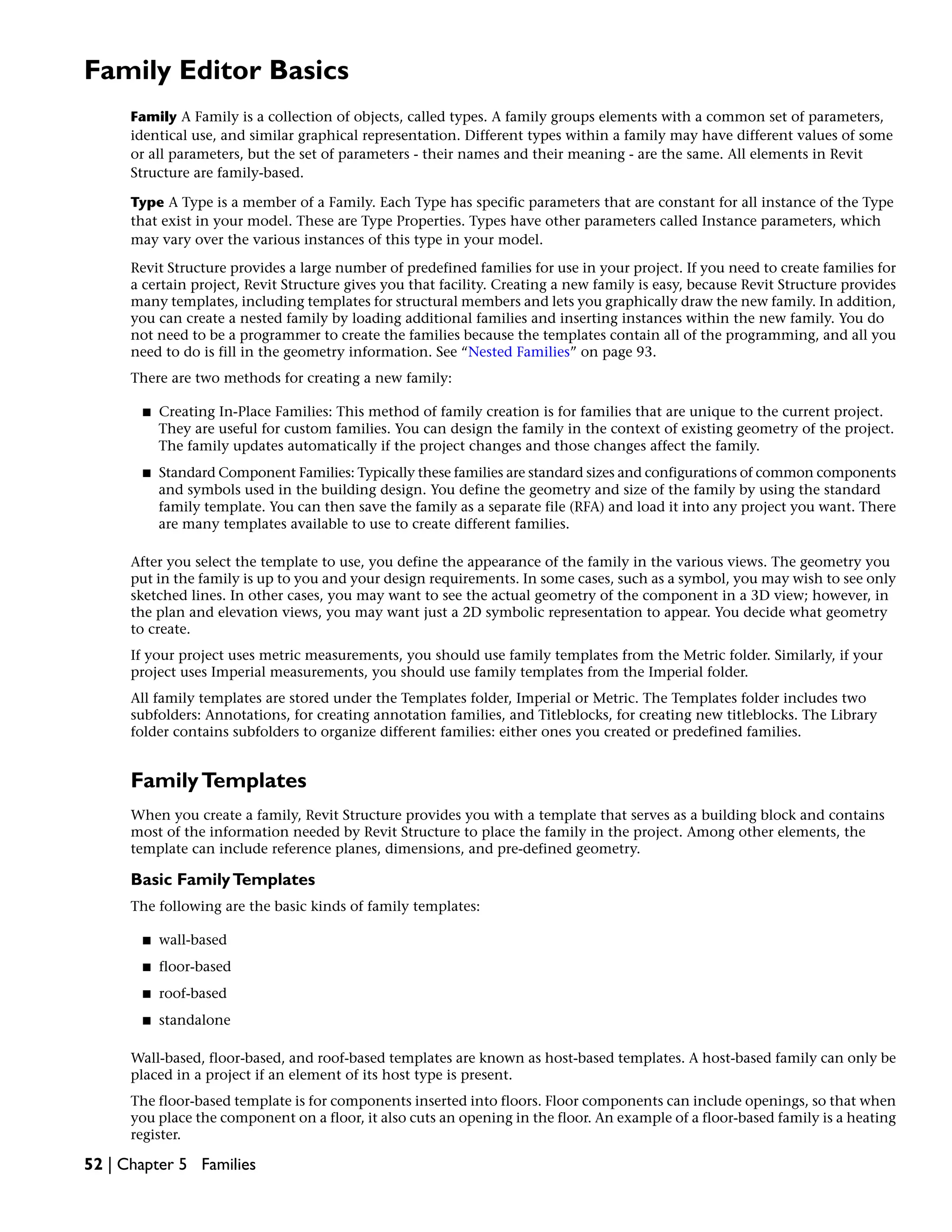 Family Editor Basics
Family A Family is a collection of objects, called types. A family groups elements with a common set of parameters,
identical use, and similar graphical representation. Different types within a family may have different values of some
or all parameters, but the set of parameters - their names and their meaning - are the same. All elements in Revit
Structure are family-based.
Type A Type is a member of a Family. Each Type has specific parameters that are constant for all instance of the Type
that exist in your model. These are Type Properties. Types have other parameters called Instance parameters, which
may vary over the various instances of this type in your model.
Revit Structure provides a large number of predefined families for use in your project. If you need to create families for
a certain project, Revit Structure gives you that facility. Creating a new family is easy, because Revit Structure provides
many templates, including templates for structural members and lets you graphically draw the new family. In addition,
you can create a nested family by loading additional families and inserting instances within the new family. You do
not need to be a programmer to create the families because the templates contain all of the programming, and all you
need to do is fill in the geometry information. See “Nested Families” on page 93.
There are two methods for creating a new family:
■ Creating In-Place Families: This method of family creation is for families that are unique to the current project.
They are useful for custom families. You can design the family in the context of existing geometry of the project.
The family updates automatically if the project changes and those changes affect the family.
■ Standard Component Families: Typically these families are standard sizes and configurations of common components
and symbols used in the building design. You define the geometry and size of the family by using the standard
family template. You can then save the family as a separate file (RFA) and load it into any project you want. There
are many templates available to use to create different families.
After you select the template to use, you define the appearance of the family in the various views. The geometry you
put in the family is up to you and your design requirements. In some cases, such as a symbol, you may wish to see only
sketched lines. In other cases, you may want to see the actual geometry of the component in a 3D view; however, in
the plan and elevation views, you may want just a 2D symbolic representation to appear. You decide what geometry
to create.
If your project uses metric measurements, you should use family templates from the Metric folder. Similarly, if your
project uses Imperial measurements, you should use family templates from the Imperial folder.
All family templates are stored under the Templates folder, Imperial or Metric. The Templates folder includes two
subfolders: Annotations, for creating annotation families, and Titleblocks, for creating new titleblocks. The Library
folder contains subfolders to organize different families: either ones you created or predefined families.
FamilyTemplates
When you create a family, Revit Structure provides you with a template that serves as a building block and contains
most of the information needed by Revit Structure to place the family in the project. Among other elements, the
template can include reference planes, dimensions, and pre-defined geometry.
Basic FamilyTemplates
The following are the basic kinds of family templates:
■ wall-based
■ floor-based
■ roof-based
■ standalone
Wall-based, floor-based, and roof-based templates are known as host-based templates. A host-based family can only be
placed in a project if an element of its host type is present.
The floor-based template is for components inserted into floors. Floor components can include openings, so that when
you place the component on a floor, it also cuts an opening in the floor. An example of a floor-based family is a heating
register.
52 | Chapter 5 Families
 
