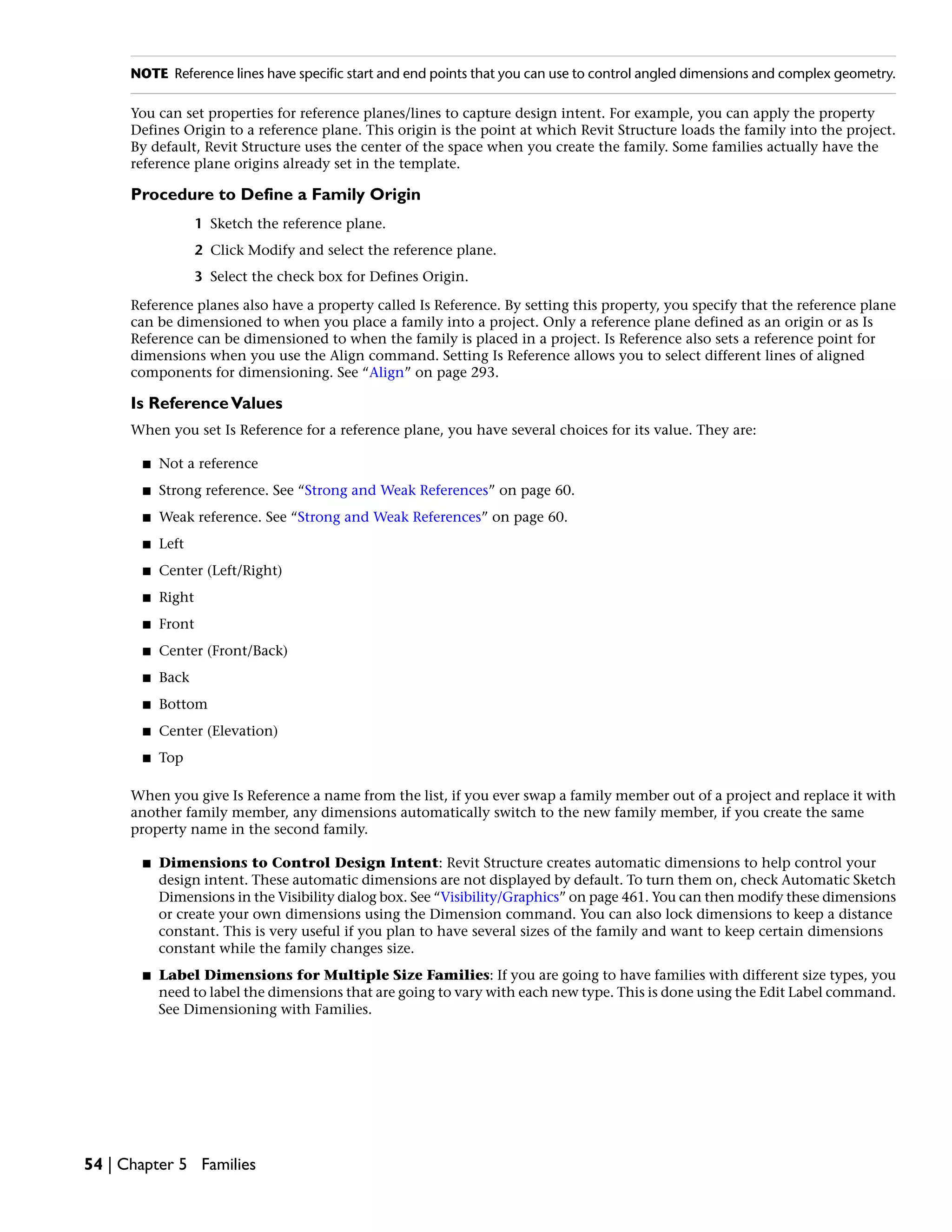 NOTE Reference lines have specific start and end points that you can use to control angled dimensions and complex geometry.
You can set properties for reference planes/lines to capture design intent. For example, you can apply the property
Defines Origin to a reference plane. This origin is the point at which Revit Structure loads the family into the project.
By default, Revit Structure uses the center of the space when you create the family. Some families actually have the
reference plane origins already set in the template.
Procedure to Define a Family Origin
1 Sketch the reference plane.
2 Click Modify and select the reference plane.
3 Select the check box for Defines Origin.
Reference planes also have a property called Is Reference. By setting this property, you specify that the reference plane
can be dimensioned to when you place a family into a project. Only a reference plane defined as an origin or as Is
Reference can be dimensioned to when the family is placed in a project. Is Reference also sets a reference point for
dimensions when you use the Align command. Setting Is Reference allows you to select different lines of aligned
components for dimensioning. See “Align” on page 293.
Is ReferenceValues
When you set Is Reference for a reference plane, you have several choices for its value. They are:
■ Not a reference
■ Strong reference. See “Strong and Weak References” on page 60.
■ Weak reference. See “Strong and Weak References” on page 60.
■ Left
■ Center (Left/Right)
■ Right
■ Front
■ Center (Front/Back)
■ Back
■ Bottom
■ Center (Elevation)
■ Top
When you give Is Reference a name from the list, if you ever swap a family member out of a project and replace it with
another family member, any dimensions automatically switch to the new family member, if you create the same
property name in the second family.
■ Dimensions to Control Design Intent: Revit Structure creates automatic dimensions to help control your
design intent. These automatic dimensions are not displayed by default. To turn them on, check Automatic Sketch
Dimensions in the Visibility dialog box. See “Visibility/Graphics” on page 461. You can then modify these dimensions
or create your own dimensions using the Dimension command. You can also lock dimensions to keep a distance
constant. This is very useful if you plan to have several sizes of the family and want to keep certain dimensions
constant while the family changes size.
■ Label Dimensions for Multiple Size Families: If you are going to have families with different size types, you
need to label the dimensions that are going to vary with each new type. This is done using the Edit Label command.
See Dimensioning with Families.
54 | Chapter 5 Families
 