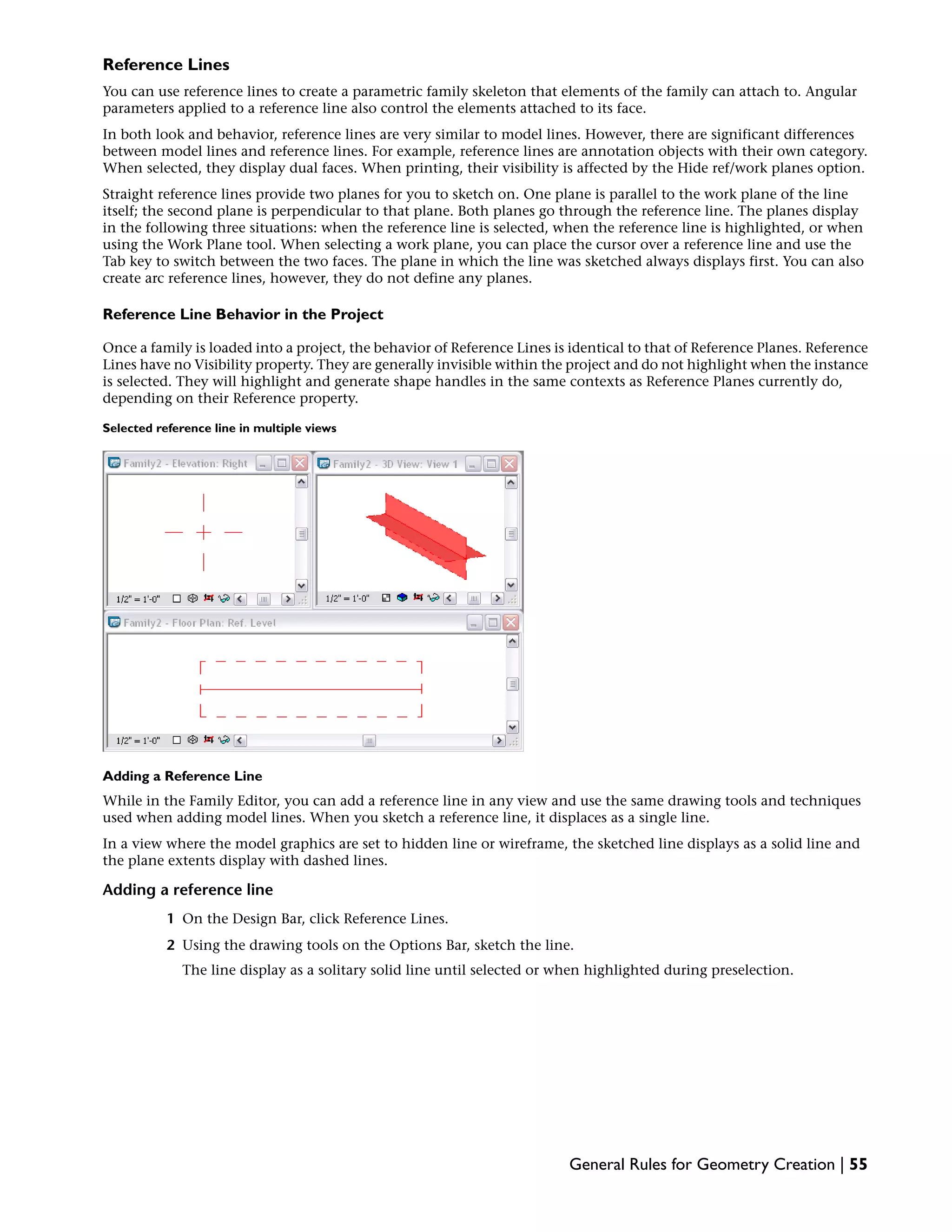 Reference Lines
You can use reference lines to create a parametric family skeleton that elements of the family can attach to. Angular
parameters applied to a reference line also control the elements attached to its face.
In both look and behavior, reference lines are very similar to model lines. However, there are significant differences
between model lines and reference lines. For example, reference lines are annotation objects with their own category.
When selected, they display dual faces. When printing, their visibility is affected by the Hide ref/work planes option.
Straight reference lines provide two planes for you to sketch on. One plane is parallel to the work plane of the line
itself; the second plane is perpendicular to that plane. Both planes go through the reference line. The planes display
in the following three situations: when the reference line is selected, when the reference line is highlighted, or when
using the Work Plane tool. When selecting a work plane, you can place the cursor over a reference line and use the
Tab key to switch between the two faces. The plane in which the line was sketched always displays first. You can also
create arc reference lines, however, they do not define any planes.
Reference Line Behavior in the Project
Once a family is loaded into a project, the behavior of Reference Lines is identical to that of Reference Planes. Reference
Lines have no Visibility property. They are generally invisible within the project and do not highlight when the instance
is selected. They will highlight and generate shape handles in the same contexts as Reference Planes currently do,
depending on their Reference property.
Selected reference line in multiple views
Adding a Reference Line
While in the Family Editor, you can add a reference line in any view and use the same drawing tools and techniques
used when adding model lines. When you sketch a reference line, it displaces as a single line.
In a view where the model graphics are set to hidden line or wireframe, the sketched line displays as a solid line and
the plane extents display with dashed lines.
Adding a reference line
1 On the Design Bar, click Reference Lines.
2 Using the drawing tools on the Options Bar, sketch the line.
The line display as a solitary solid line until selected or when highlighted during preselection.
General Rules for Geometry Creation | 55
 