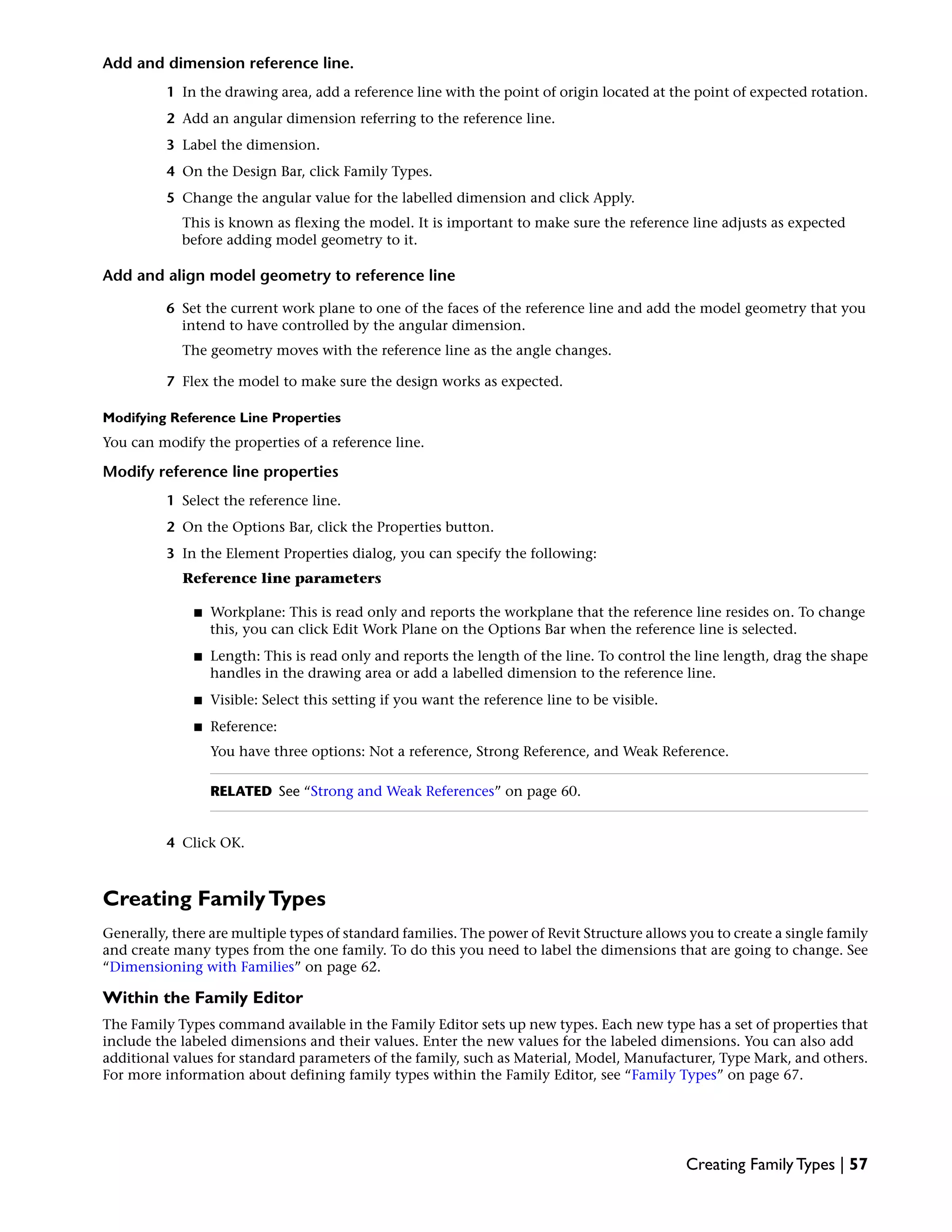 Add and dimension reference line.
1 In the drawing area, add a reference line with the point of origin located at the point of expected rotation.
2 Add an angular dimension referring to the reference line.
3 Label the dimension.
4 On the Design Bar, click Family Types.
5 Change the angular value for the labelled dimension and click Apply.
This is known as flexing the model. It is important to make sure the reference line adjusts as expected
before adding model geometry to it.
Add and align model geometry to reference line
6 Set the current work plane to one of the faces of the reference line and add the model geometry that you
intend to have controlled by the angular dimension.
The geometry moves with the reference line as the angle changes.
7 Flex the model to make sure the design works as expected.
Modifying Reference Line Properties
You can modify the properties of a reference line.
Modify reference line properties
1 Select the reference line.
2 On the Options Bar, click the Properties button.
3 In the Element Properties dialog, you can specify the following:
Reference line parameters
■ Workplane: This is read only and reports the workplane that the reference line resides on. To change
this, you can click Edit Work Plane on the Options Bar when the reference line is selected.
■ Length: This is read only and reports the length of the line. To control the line length, drag the shape
handles in the drawing area or add a labelled dimension to the reference line.
■ Visible: Select this setting if you want the reference line to be visible.
■ Reference:
You have three options: Not a reference, Strong Reference, and Weak Reference.
RELATED See “Strong and Weak References” on page 60.
4 Click OK.
Creating FamilyTypes
Generally, there are multiple types of standard families. The power of Revit Structure allows you to create a single family
and create many types from the one family. To do this you need to label the dimensions that are going to change. See
“Dimensioning with Families” on page 62.
Within the Family Editor
The Family Types command available in the Family Editor sets up new types. Each new type has a set of properties that
include the labeled dimensions and their values. Enter the new values for the labeled dimensions. You can also add
additional values for standard parameters of the family, such as Material, Model, Manufacturer, Type Mark, and others.
For more information about defining family types within the Family Editor, see “Family Types” on page 67.
Creating Family Types | 57
 