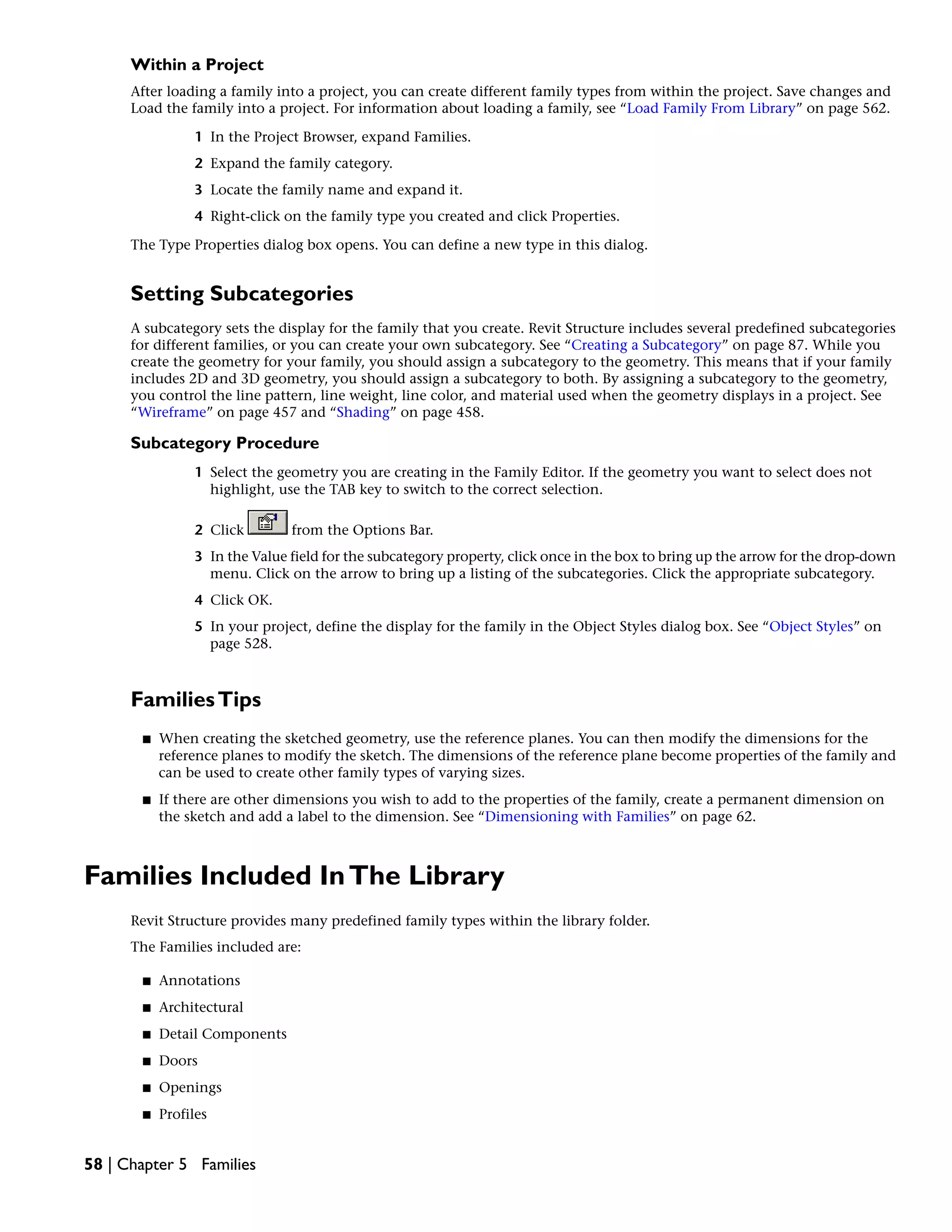 Within a Project
After loading a family into a project, you can create different family types from within the project. Save changes and
Load the family into a project. For information about loading a family, see “Load Family From Library” on page 562.
1 In the Project Browser, expand Families.
2 Expand the family category.
3 Locate the family name and expand it.
4 Right-click on the family type you created and click Properties.
The Type Properties dialog box opens. You can define a new type in this dialog.
Setting Subcategories
A subcategory sets the display for the family that you create. Revit Structure includes several predefined subcategories
for different families, or you can create your own subcategory. See “Creating a Subcategory” on page 87. While you
create the geometry for your family, you should assign a subcategory to the geometry. This means that if your family
includes 2D and 3D geometry, you should assign a subcategory to both. By assigning a subcategory to the geometry,
you control the line pattern, line weight, line color, and material used when the geometry displays in a project. See
“Wireframe” on page 457 and “Shading” on page 458.
Subcategory Procedure
1 Select the geometry you are creating in the Family Editor. If the geometry you want to select does not
highlight, use the TAB key to switch to the correct selection.
2 Click from the Options Bar.
3 In the Value field for the subcategory property, click once in the box to bring up the arrow for the drop-down
menu. Click on the arrow to bring up a listing of the subcategories. Click the appropriate subcategory.
4 Click OK.
5 In your project, define the display for the family in the Object Styles dialog box. See “Object Styles” on
page 528.
FamiliesTips
■ When creating the sketched geometry, use the reference planes. You can then modify the dimensions for the
reference planes to modify the sketch. The dimensions of the reference plane become properties of the family and
can be used to create other family types of varying sizes.
■ If there are other dimensions you wish to add to the properties of the family, create a permanent dimension on
the sketch and add a label to the dimension. See “Dimensioning with Families” on page 62.
Families Included InThe Library
Revit Structure provides many predefined family types within the library folder.
The Families included are:
■ Annotations
■ Architectural
■ Detail Components
■ Doors
■ Openings
■ Profiles
58 | Chapter 5 Families
 