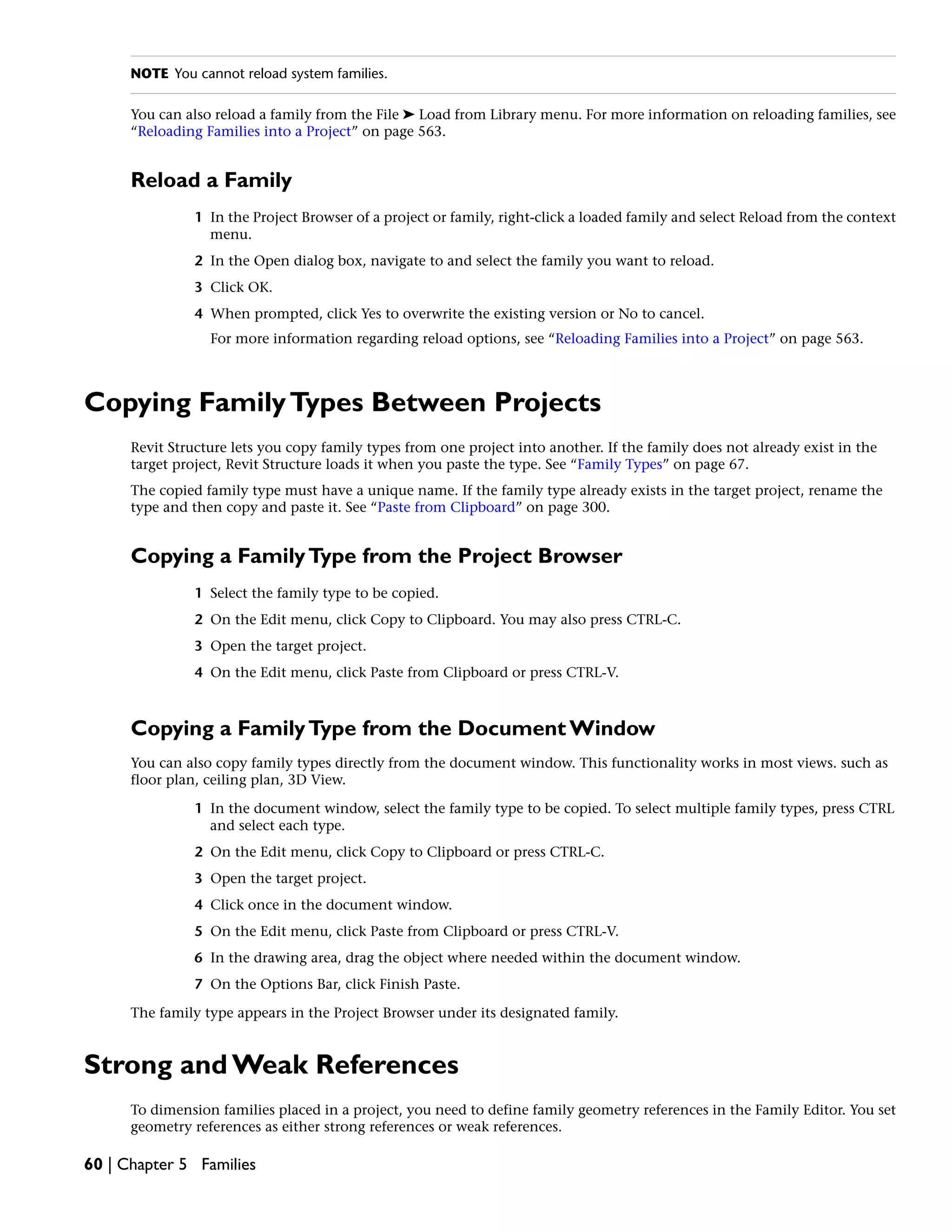 NOTE You cannot reload system families.
You can also reload a family from the File ➤ Load from Library menu. For more information on reloading families, see
“Reloading Families into a Project” on page 563.
Reload a Family
1 In the Project Browser of a project or family, right-click a loaded family and select Reload from the context
menu.
2 In the Open dialog box, navigate to and select the family you want to reload.
3 Click OK.
4 When prompted, click Yes to overwrite the existing version or No to cancel.
For more information regarding reload options, see “Reloading Families into a Project” on page 563.
Copying FamilyTypes Between Projects
Revit Structure lets you copy family types from one project into another. If the family does not already exist in the
target project, Revit Structure loads it when you paste the type. See “Family Types” on page 67.
The copied family type must have a unique name. If the family type already exists in the target project, rename the
type and then copy and paste it. See “Paste from Clipboard” on page 300.
Copying a FamilyType from the Project Browser
1 Select the family type to be copied.
2 On the Edit menu, click Copy to Clipboard. You may also press CTRL-C.
3 Open the target project.
4 On the Edit menu, click Paste from Clipboard or press CTRL-V.
Copying a FamilyType from the Document Window
You can also copy family types directly from the document window. This functionality works in most views. such as
floor plan, ceiling plan, 3D View.
1 In the document window, select the family type to be copied. To select multiple family types, press CTRL
and select each type.
2 On the Edit menu, click Copy to Clipboard or press CTRL-C.
3 Open the target project.
4 Click once in the document window.
5 On the Edit menu, click Paste from Clipboard or press CTRL-V.
6 In the drawing area, drag the object where needed within the document window.
7 On the Options Bar, click Finish Paste.
The family type appears in the Project Browser under its designated family.
Strong and Weak References
To dimension families placed in a project, you need to define family geometry references in the Family Editor. You set
geometry references as either strong references or weak references.
60 | Chapter 5 Families
 