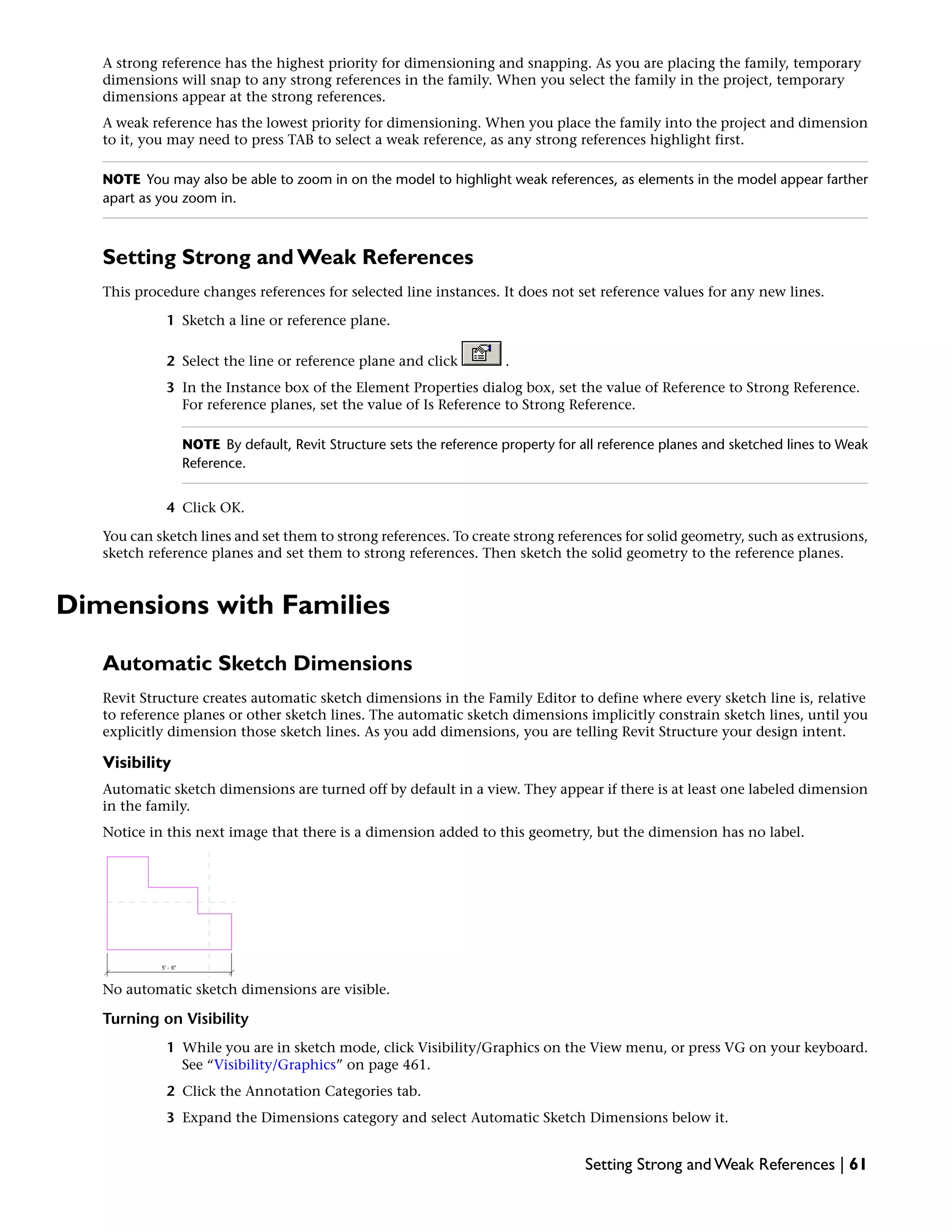 A strong reference has the highest priority for dimensioning and snapping. As you are placing the family, temporary
dimensions will snap to any strong references in the family. When you select the family in the project, temporary
dimensions appear at the strong references.
A weak reference has the lowest priority for dimensioning. When you place the family into the project and dimension
to it, you may need to press TAB to select a weak reference, as any strong references highlight first.
NOTE You may also be able to zoom in on the model to highlight weak references, as elements in the model appear farther
apart as you zoom in.
Setting Strong and Weak References
This procedure changes references for selected line instances. It does not set reference values for any new lines.
1 Sketch a line or reference plane.
2 Select the line or reference plane and click .
3 In the Instance box of the Element Properties dialog box, set the value of Reference to Strong Reference.
For reference planes, set the value of Is Reference to Strong Reference.
NOTE By default, Revit Structure sets the reference property for all reference planes and sketched lines to Weak
Reference.
4 Click OK.
You can sketch lines and set them to strong references. To create strong references for solid geometry, such as extrusions,
sketch reference planes and set them to strong references. Then sketch the solid geometry to the reference planes.
Dimensions with Families
Automatic Sketch Dimensions
Revit Structure creates automatic sketch dimensions in the Family Editor to define where every sketch line is, relative
to reference planes or other sketch lines. The automatic sketch dimensions implicitly constrain sketch lines, until you
explicitly dimension those sketch lines. As you add dimensions, you are telling Revit Structure your design intent.
Visibility
Automatic sketch dimensions are turned off by default in a view. They appear if there is at least one labeled dimension
in the family.
Notice in this next image that there is a dimension added to this geometry, but the dimension has no label.
No automatic sketch dimensions are visible.
Turning on Visibility
1 While you are in sketch mode, click Visibility/Graphics on the View menu, or press VG on your keyboard.
See “Visibility/Graphics” on page 461.
2 Click the Annotation Categories tab.
3 Expand the Dimensions category and select Automatic Sketch Dimensions below it.
Setting Strong and Weak References | 61
 