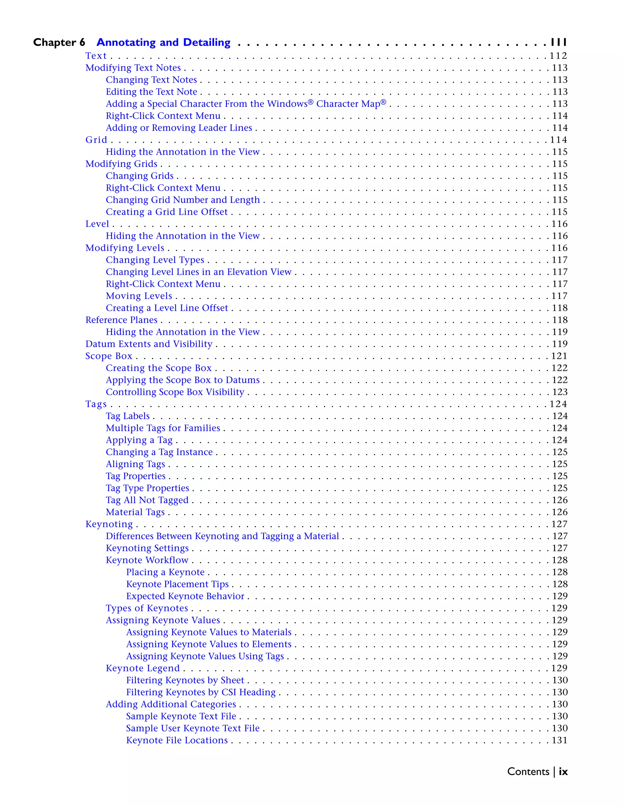 Chapter 6 Annotating and Detailing . . . . . . . . . . . . . . . . . . . . . . . . . . . . . . . . . . 111
Text . . . . . . . . . . . . . . . . . . . . . . . . . . . . . . . . . . . . . . . . . . . . . . . . . . . . . . . . 112
Modifying Text Notes . . . . . . . . . . . . . . . . . . . . . . . . . . . . . . . . . . . . . . . . . . . . . . . 113
Changing Text Notes . . . . . . . . . . . . . . . . . . . . . . . . . . . . . . . . . . . . . . . . . . . . . 113
Editing the Text Note . . . . . . . . . . . . . . . . . . . . . . . . . . . . . . . . . . . . . . . . . . . . . 113
Adding a Special Character From the Windows® Character Map® . . . . . . . . . . . . . . . . . . . . . 113
Right-Click Context Menu . . . . . . . . . . . . . . . . . . . . . . . . . . . . . . . . . . . . . . . . . . 114
Adding or Removing Leader Lines . . . . . . . . . . . . . . . . . . . . . . . . . . . . . . . . . . . . . . 114
Grid . . . . . . . . . . . . . . . . . . . . . . . . . . . . . . . . . . . . . . . . . . . . . . . . . . . . . . . . 114
Hiding the Annotation in the View . . . . . . . . . . . . . . . . . . . . . . . . . . . . . . . . . . . . . 115
Modifying Grids . . . . . . . . . . . . . . . . . . . . . . . . . . . . . . . . . . . . . . . . . . . . . . . . . . 115
Changing Grids . . . . . . . . . . . . . . . . . . . . . . . . . . . . . . . . . . . . . . . . . . . . . . . . 115
Right-Click Context Menu . . . . . . . . . . . . . . . . . . . . . . . . . . . . . . . . . . . . . . . . . . 115
Changing Grid Number and Length . . . . . . . . . . . . . . . . . . . . . . . . . . . . . . . . . . . . . 115
Creating a Grid Line Offset . . . . . . . . . . . . . . . . . . . . . . . . . . . . . . . . . . . . . . . . . 115
Level . . . . . . . . . . . . . . . . . . . . . . . . . . . . . . . . . . . . . . . . . . . . . . . . . . . . . . . . 116
Hiding the Annotation in the View . . . . . . . . . . . . . . . . . . . . . . . . . . . . . . . . . . . . . 116
Modifying Levels . . . . . . . . . . . . . . . . . . . . . . . . . . . . . . . . . . . . . . . . . . . . . . . . . 116
Changing Level Types . . . . . . . . . . . . . . . . . . . . . . . . . . . . . . . . . . . . . . . . . . . . 117
Changing Level Lines in an Elevation View . . . . . . . . . . . . . . . . . . . . . . . . . . . . . . . . . 117
Right-Click Context Menu . . . . . . . . . . . . . . . . . . . . . . . . . . . . . . . . . . . . . . . . . . 117
Moving Levels . . . . . . . . . . . . . . . . . . . . . . . . . . . . . . . . . . . . . . . . . . . . . . . . 117
Creating a Level Line Offset . . . . . . . . . . . . . . . . . . . . . . . . . . . . . . . . . . . . . . . . . 118
Reference Planes . . . . . . . . . . . . . . . . . . . . . . . . . . . . . . . . . . . . . . . . . . . . . . . . . . 118
Hiding the Annotation in the View . . . . . . . . . . . . . . . . . . . . . . . . . . . . . . . . . . . . . 119
Datum Extents and Visibility . . . . . . . . . . . . . . . . . . . . . . . . . . . . . . . . . . . . . . . . . . . 119
Scope Box . . . . . . . . . . . . . . . . . . . . . . . . . . . . . . . . . . . . . . . . . . . . . . . . . . . . . 121
Creating the Scope Box . . . . . . . . . . . . . . . . . . . . . . . . . . . . . . . . . . . . . . . . . . . 122
Applying the Scope Box to Datums . . . . . . . . . . . . . . . . . . . . . . . . . . . . . . . . . . . . . 122
Controlling Scope Box Visibility . . . . . . . . . . . . . . . . . . . . . . . . . . . . . . . . . . . . . . . 123
Tags . . . . . . . . . . . . . . . . . . . . . . . . . . . . . . . . . . . . . . . . . . . . . . . . . . . . . . . . 124
Tag Labels . . . . . . . . . . . . . . . . . . . . . . . . . . . . . . . . . . . . . . . . . . . . . . . . . . . 124
Multiple Tags for Families . . . . . . . . . . . . . . . . . . . . . . . . . . . . . . . . . . . . . . . . . . 124
Applying a Tag . . . . . . . . . . . . . . . . . . . . . . . . . . . . . . . . . . . . . . . . . . . . . . . . 124
Changing a Tag Instance . . . . . . . . . . . . . . . . . . . . . . . . . . . . . . . . . . . . . . . . . . . 125
Aligning Tags . . . . . . . . . . . . . . . . . . . . . . . . . . . . . . . . . . . . . . . . . . . . . . . . . 125
Tag Properties . . . . . . . . . . . . . . . . . . . . . . . . . . . . . . . . . . . . . . . . . . . . . . . . . 125
Tag Type Properties . . . . . . . . . . . . . . . . . . . . . . . . . . . . . . . . . . . . . . . . . . . . . . 125
Tag All Not Tagged . . . . . . . . . . . . . . . . . . . . . . . . . . . . . . . . . . . . . . . . . . . . . . 126
Material Tags . . . . . . . . . . . . . . . . . . . . . . . . . . . . . . . . . . . . . . . . . . . . . . . . . 126
Keynoting . . . . . . . . . . . . . . . . . . . . . . . . . . . . . . . . . . . . . . . . . . . . . . . . . . . . . 127
Differences Between Keynoting and Tagging a Material . . . . . . . . . . . . . . . . . . . . . . . . . . . 127
Keynoting Settings . . . . . . . . . . . . . . . . . . . . . . . . . . . . . . . . . . . . . . . . . . . . . . 127
Keynote Workflow . . . . . . . . . . . . . . . . . . . . . . . . . . . . . . . . . . . . . . . . . . . . . . 128
Placing a Keynote . . . . . . . . . . . . . . . . . . . . . . . . . . . . . . . . . . . . . . . . . . . . 128
Keynote Placement Tips . . . . . . . . . . . . . . . . . . . . . . . . . . . . . . . . . . . . . . . . . 128
Expected Keynote Behavior . . . . . . . . . . . . . . . . . . . . . . . . . . . . . . . . . . . . . . . 129
Types of Keynotes . . . . . . . . . . . . . . . . . . . . . . . . . . . . . . . . . . . . . . . . . . . . . . 129
Assigning Keynote Values . . . . . . . . . . . . . . . . . . . . . . . . . . . . . . . . . . . . . . . . . . 129
Assigning Keynote Values to Materials . . . . . . . . . . . . . . . . . . . . . . . . . . . . . . . . . 129
Assigning Keynote Values to Elements . . . . . . . . . . . . . . . . . . . . . . . . . . . . . . . . . 129
Assigning Keynote Values Using Tags . . . . . . . . . . . . . . . . . . . . . . . . . . . . . . . . . . 129
Keynote Legend . . . . . . . . . . . . . . . . . . . . . . . . . . . . . . . . . . . . . . . . . . . . . . . 129
Filtering Keynotes by Sheet . . . . . . . . . . . . . . . . . . . . . . . . . . . . . . . . . . . . . . . 130
Filtering Keynotes by CSI Heading . . . . . . . . . . . . . . . . . . . . . . . . . . . . . . . . . . . 130
Adding Additional Categories . . . . . . . . . . . . . . . . . . . . . . . . . . . . . . . . . . . . . . . . 130
Sample Keynote Text File . . . . . . . . . . . . . . . . . . . . . . . . . . . . . . . . . . . . . . . . 130
Sample User Keynote Text File . . . . . . . . . . . . . . . . . . . . . . . . . . . . . . . . . . . . . 130
Keynote File Locations . . . . . . . . . . . . . . . . . . . . . . . . . . . . . . . . . . . . . . . . . 131
Contents | ix
 