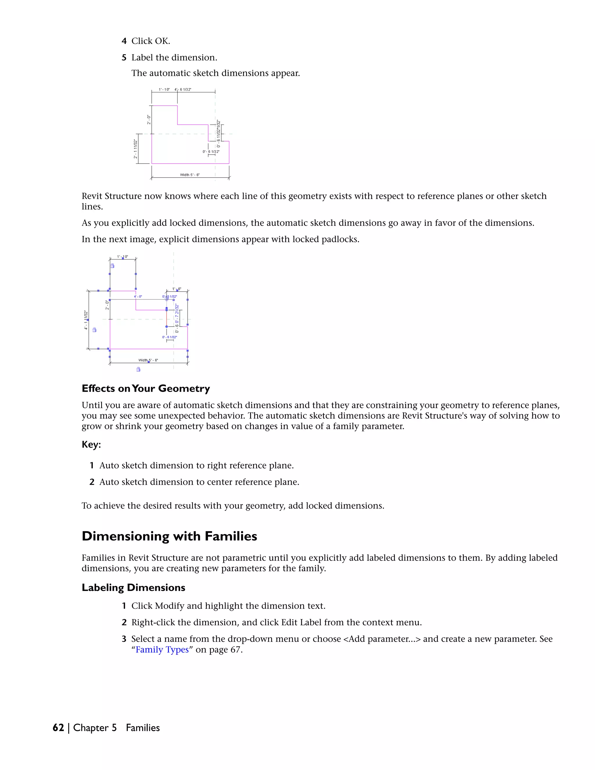 4 Click OK.
5 Label the dimension.
The automatic sketch dimensions appear.
Revit Structure now knows where each line of this geometry exists with respect to reference planes or other sketch
lines.
As you explicitly add locked dimensions, the automatic sketch dimensions go away in favor of the dimensions.
In the next image, explicit dimensions appear with locked padlocks.
Effects onYour Geometry
Until you are aware of automatic sketch dimensions and that they are constraining your geometry to reference planes,
you may see some unexpected behavior. The automatic sketch dimensions are Revit Structure's way of solving how to
grow or shrink your geometry based on changes in value of a family parameter.
Key:
1 Auto sketch dimension to right reference plane.
2 Auto sketch dimension to center reference plane.
To achieve the desired results with your geometry, add locked dimensions.
Dimensioning with Families
Families in Revit Structure are not parametric until you explicitly add labeled dimensions to them. By adding labeled
dimensions, you are creating new parameters for the family.
Labeling Dimensions
1 Click Modify and highlight the dimension text.
2 Right-click the dimension, and click Edit Label from the context menu.
3 Select a name from the drop-down menu or choose <Add parameter...> and create a new parameter. See
“Family Types” on page 67.
62 | Chapter 5 Families
 