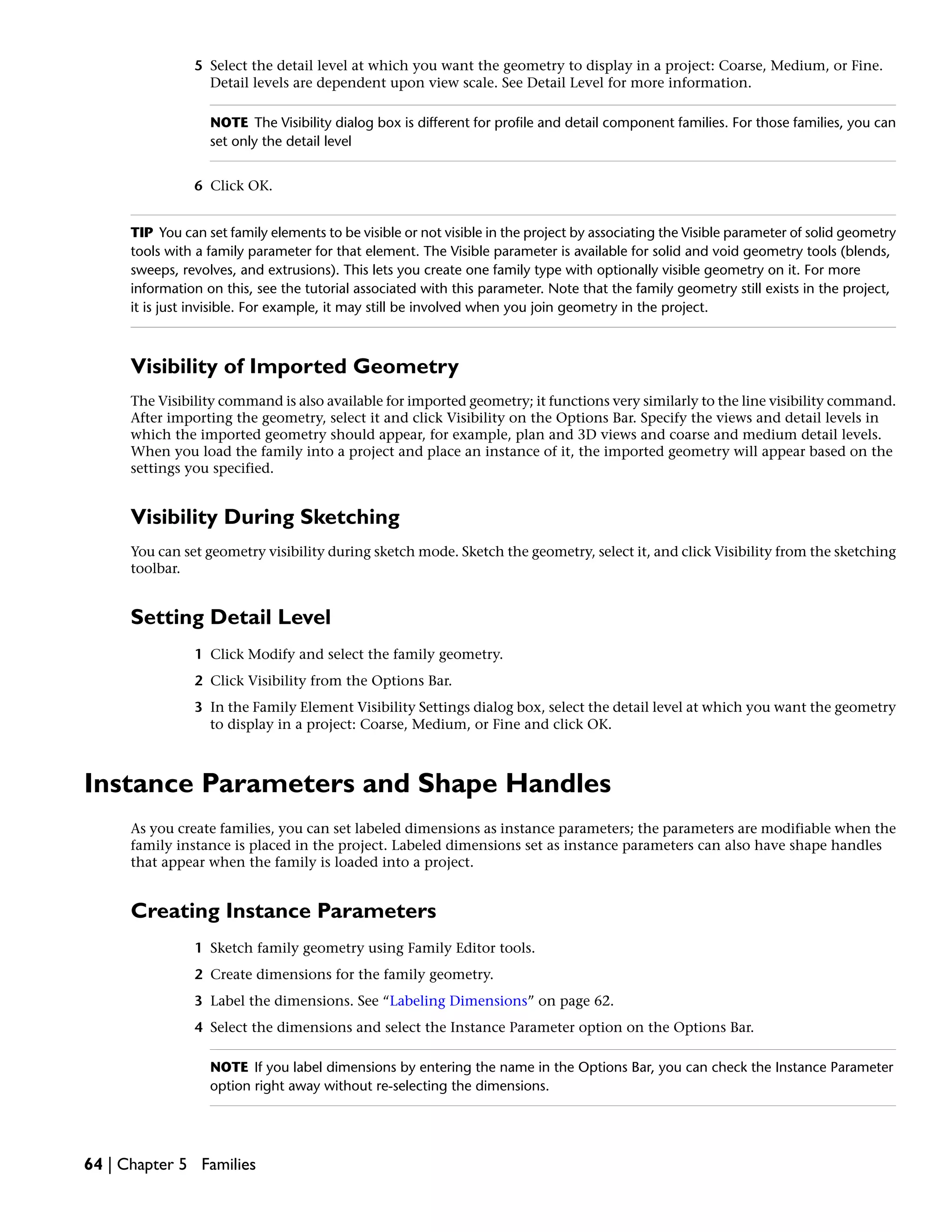 5 Select the detail level at which you want the geometry to display in a project: Coarse, Medium, or Fine.
Detail levels are dependent upon view scale. See Detail Level for more information.
NOTE The Visibility dialog box is different for profile and detail component families. For those families, you can
set only the detail level
6 Click OK.
TIP You can set family elements to be visible or not visible in the project by associating the Visible parameter of solid geometry
tools with a family parameter for that element. The Visible parameter is available for solid and void geometry tools (blends,
sweeps, revolves, and extrusions). This lets you create one family type with optionally visible geometry on it. For more
information on this, see the tutorial associated with this parameter. Note that the family geometry still exists in the project,
it is just invisible. For example, it may still be involved when you join geometry in the project.
Visibility of Imported Geometry
The Visibility command is also available for imported geometry; it functions very similarly to the line visibility command.
After importing the geometry, select it and click Visibility on the Options Bar. Specify the views and detail levels in
which the imported geometry should appear, for example, plan and 3D views and coarse and medium detail levels.
When you load the family into a project and place an instance of it, the imported geometry will appear based on the
settings you specified.
Visibility During Sketching
You can set geometry visibility during sketch mode. Sketch the geometry, select it, and click Visibility from the sketching
toolbar.
Setting Detail Level
1 Click Modify and select the family geometry.
2 Click Visibility from the Options Bar.
3 In the Family Element Visibility Settings dialog box, select the detail level at which you want the geometry
to display in a project: Coarse, Medium, or Fine and click OK.
Instance Parameters and Shape Handles
As you create families, you can set labeled dimensions as instance parameters; the parameters are modifiable when the
family instance is placed in the project. Labeled dimensions set as instance parameters can also have shape handles
that appear when the family is loaded into a project.
Creating Instance Parameters
1 Sketch family geometry using Family Editor tools.
2 Create dimensions for the family geometry.
3 Label the dimensions. See “Labeling Dimensions” on page 62.
4 Select the dimensions and select the Instance Parameter option on the Options Bar.
NOTE If you label dimensions by entering the name in the Options Bar, you can check the Instance Parameter
option right away without re-selecting the dimensions.
64 | Chapter 5 Families
 