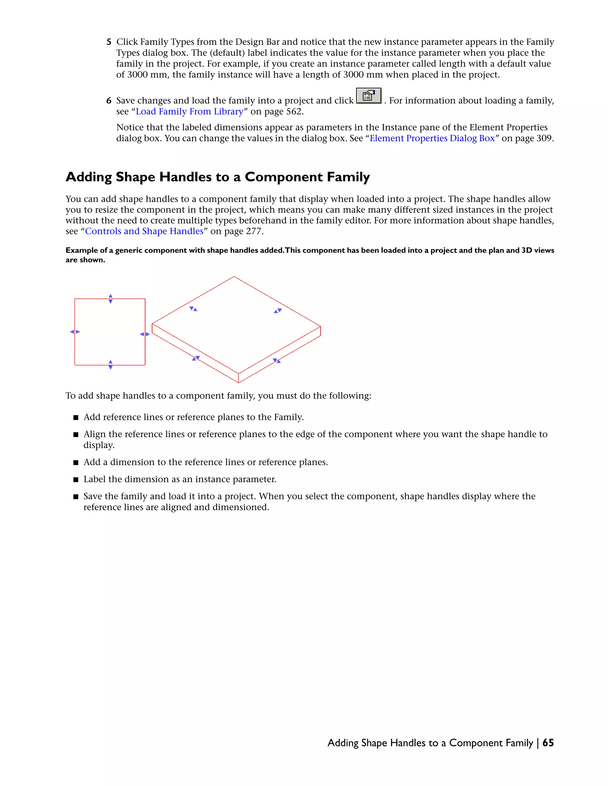 5 Click Family Types from the Design Bar and notice that the new instance parameter appears in the Family
Types dialog box. The (default) label indicates the value for the instance parameter when you place the
family in the project. For example, if you create an instance parameter called length with a default value
of 3000 mm, the family instance will have a length of 3000 mm when placed in the project.
6 Save changes and load the family into a project and click . For information about loading a family,
see “Load Family From Library” on page 562.
Notice that the labeled dimensions appear as parameters in the Instance pane of the Element Properties
dialog box. You can change the values in the dialog box. See “Element Properties Dialog Box” on page 309.
Adding Shape Handles to a Component Family
You can add shape handles to a component family that display when loaded into a project. The shape handles allow
you to resize the component in the project, which means you can make many different sized instances in the project
without the need to create multiple types beforehand in the family editor. For more information about shape handles,
see “Controls and Shape Handles” on page 277.
Example of a generic component with shape handles added.This component has been loaded into a project and the plan and 3D views
are shown.
To add shape handles to a component family, you must do the following:
■ Add reference lines or reference planes to the Family.
■ Align the reference lines or reference planes to the edge of the component where you want the shape handle to
display.
■ Add a dimension to the reference lines or reference planes.
■ Label the dimension as an instance parameter.
■ Save the family and load it into a project. When you select the component, shape handles display where the
reference lines are aligned and dimensioned.
Adding Shape Handles to a Component Family | 65
 
