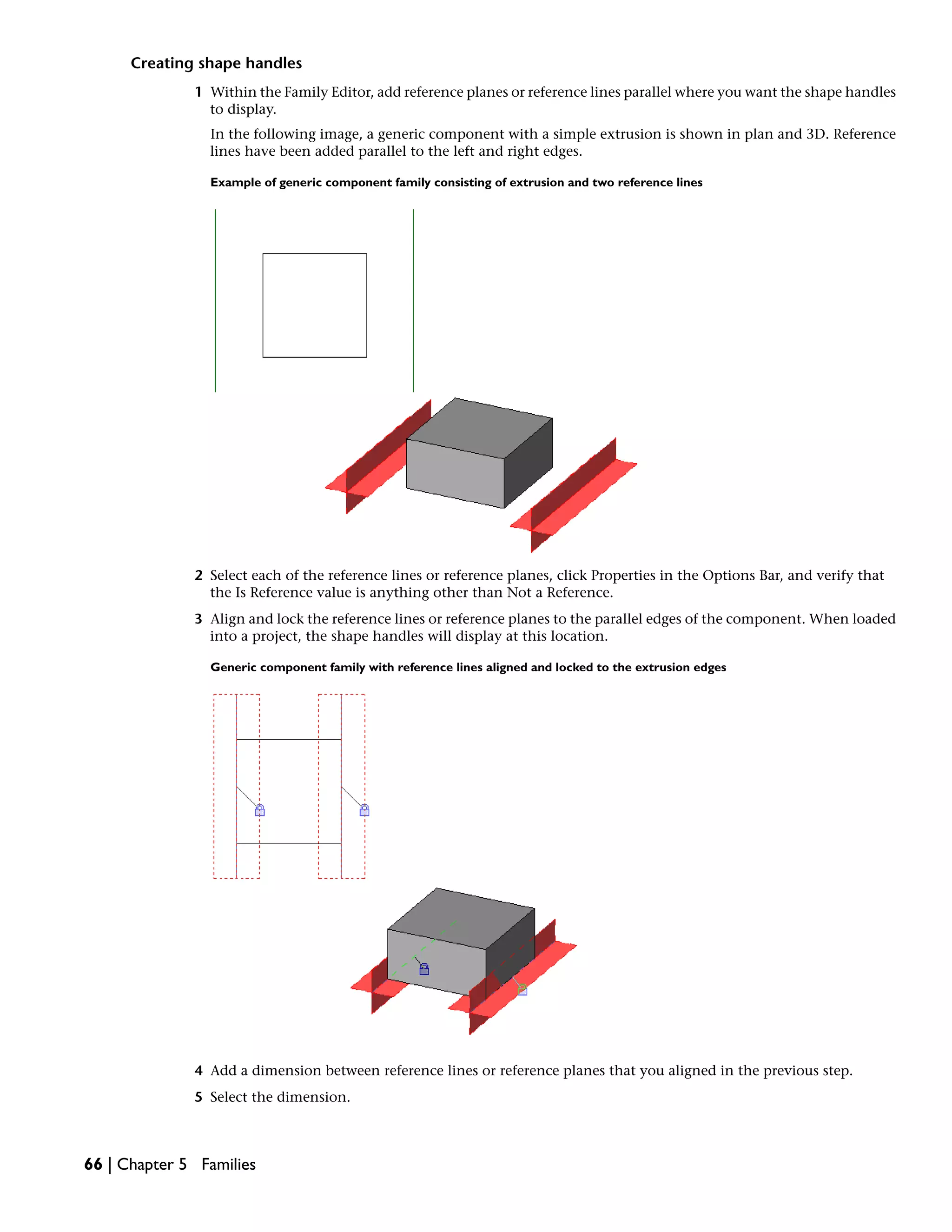 Creating shape handles
1 Within the Family Editor, add reference planes or reference lines parallel where you want the shape handles
to display.
In the following image, a generic component with a simple extrusion is shown in plan and 3D. Reference
lines have been added parallel to the left and right edges.
Example of generic component family consisting of extrusion and two reference lines
2 Select each of the reference lines or reference planes, click Properties in the Options Bar, and verify that
the Is Reference value is anything other than Not a Reference.
3 Align and lock the reference lines or reference planes to the parallel edges of the component. When loaded
into a project, the shape handles will display at this location.
Generic component family with reference lines aligned and locked to the extrusion edges
4 Add a dimension between reference lines or reference planes that you aligned in the previous step.
5 Select the dimension.
66 | Chapter 5 Families
 