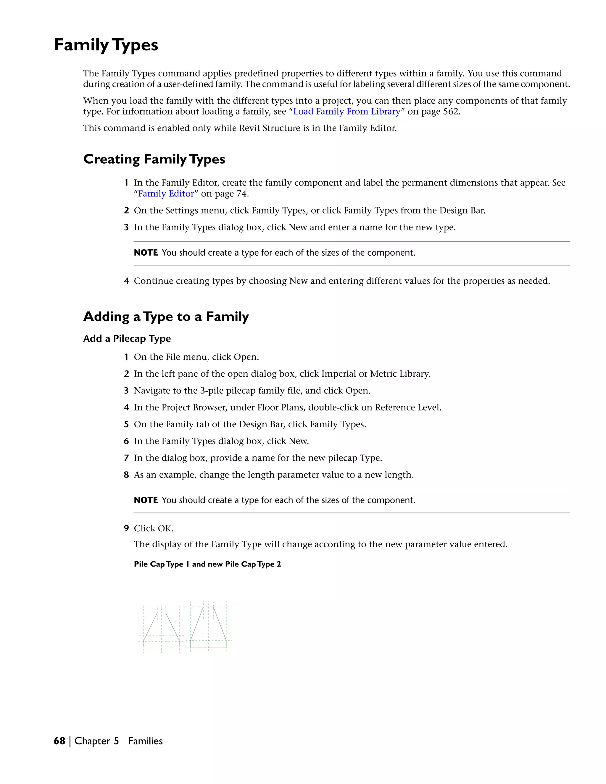FamilyTypes
The Family Types command applies predefined properties to different types within a family. You use this command
during creation of a user-defined family. The command is useful for labeling several different sizes of the same component.
When you load the family with the different types into a project, you can then place any components of that family
type. For information about loading a family, see “Load Family From Library” on page 562.
This command is enabled only while Revit Structure is in the Family Editor.
Creating FamilyTypes
1 In the Family Editor, create the family component and label the permanent dimensions that appear. See
“Family Editor” on page 74.
2 On the Settings menu, click Family Types, or click Family Types from the Design Bar.
3 In the Family Types dialog box, click New and enter a name for the new type.
NOTE You should create a type for each of the sizes of the component.
4 Continue creating types by choosing New and entering different values for the properties as needed.
Adding aType to a Family
Add a Pilecap Type
1 On the File menu, click Open.
2 In the left pane of the open dialog box, click Imperial or Metric Library.
3 Navigate to the 3-pile pilecap family file, and click Open.
4 In the Project Browser, under Floor Plans, double-click on Reference Level.
5 On the Family tab of the Design Bar, click Family Types.
6 In the Family Types dialog box, click New.
7 In the dialog box, provide a name for the new pilecap Type.
8 As an example, change the length parameter value to a new length.
NOTE You should create a type for each of the sizes of the component.
9 Click OK.
The display of the Family Type will change according to the new parameter value entered.
Pile CapType 1 and new Pile CapType 2
68 | Chapter 5 Families
 